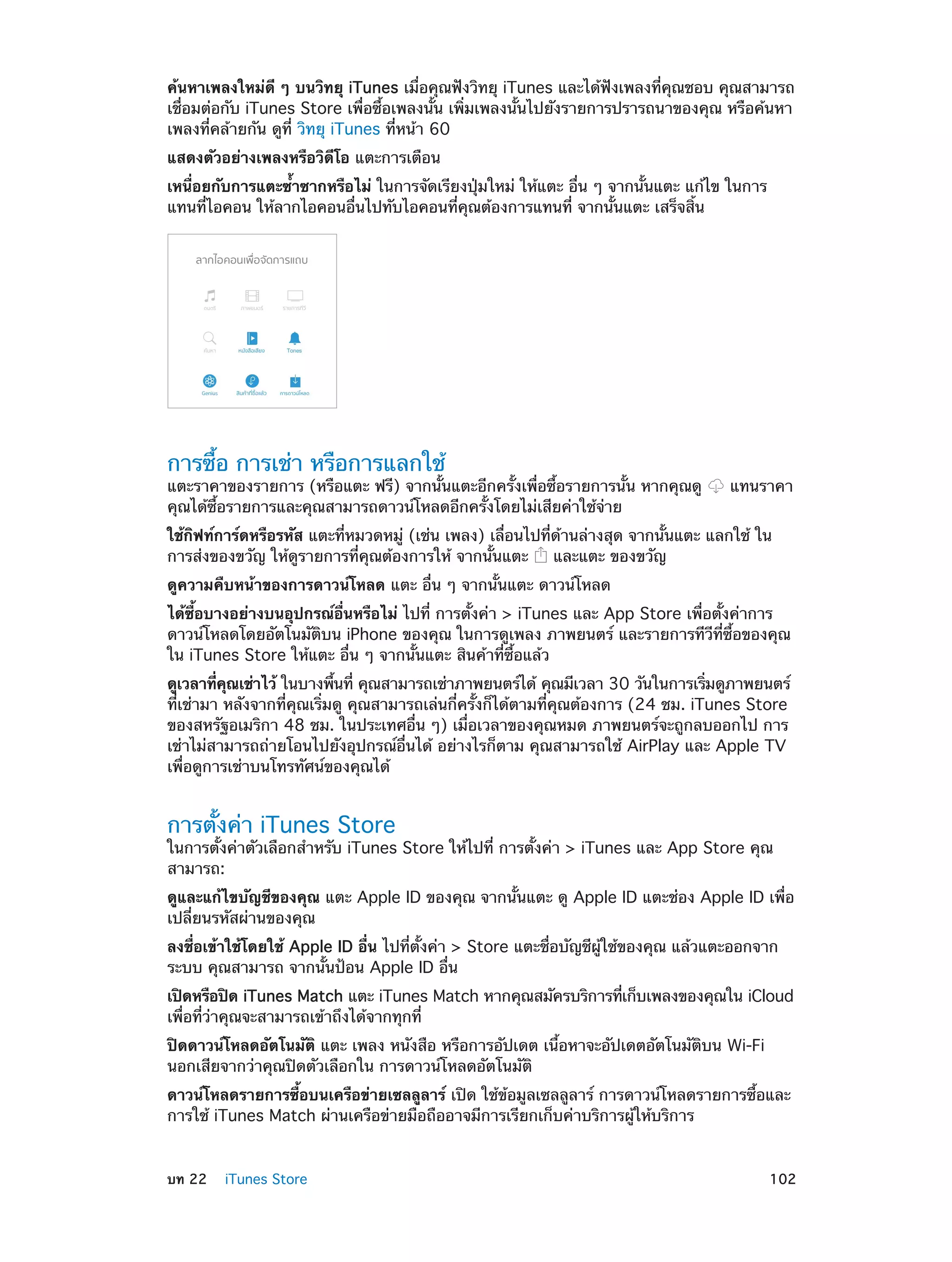 ค้นหาเพลงใหม่ดี ๆ บนวิทยุ iTunes เมื่อคุณฟังวิทยุ iTunes และได้ฟังเพลงที่คุณชอบ คุณสามารถ
เชื่อมต่อกับ iTunes Store เพื่อซื้อเพลงนั้น เพิ่มเพลงนั้นไปยังรายการปรารถนาของคุณ หรือค้นหา
เพลงที่คล้ายกัน ดูที่ วิทยุ iTunes ที่หน้า 60
แสดงตัวอย่างเพลงหรือวิดีโอ แตะการเตือน
เหนื่อยกับการแตะซํ้าซากหรือไม่ ในการจัดเรียงปุ่มใหม่ ให้แตะ อื่น ๆ จากนั้นแตะ แก้ไข ในการ
แทนที่ไอคอน ให้ลากไอคอนอื่นไปทับไอคอนที่คุณต้องการแทนที่ จากนั้นแตะ เสร็จสิ้น

การซื้อ การเช่า หรือการแลกใช้

แตะราคาของรายการ (หรือแตะ ฟรี) จากนั้นแตะอีกครั้งเพื่อซื้อรายการนั้น หากคุณดู
คุณได้ซื้อรายการและคุณสามารถดาวน์โหลดอีกครั้งโดยไม่เสียค่าใช้จ่าย

แทนราคา

ใช้กิฟท์การ์ดหรือรหัส แตะที่หมวดหมู่ (เช่น เพลง) เลื่อนไปที่ด้านล่างสุด จากนั้นแตะ แลกใช้ ใน
การส่งของขวัญ ให้ดูรายการที่คุณต้องการให้ จากนั้นแตะ
และแตะ ของขวัญ
ดูความคืบหน้าของการดาวน์โหลด แตะ อื่น ๆ จากนั้นแตะ ดาวน์โหลด
ได้ซื้อบางอย่างบนอุปกรณ์อื่นหรือไม่ ไปที่ การตั้งค่า > iTunes และ App Store เพื่อตั้งค่าการ
ดาวน์โหลดโดยอัตโนมัติบน iPhone ของคุณ ในการดูเพลง ภาพยนตร์ และรายการทีวีที่ซื้อของคุณ
ใน iTunes Store ให้แตะ อื่น ๆ จากนั้นแตะ สินค้าที่ซื้อแล้ว
ดูเวลาทีคณเช่าไว้ ในบางพืนที่ คุณสามารถเช่าภาพยนตร์ได้ คุณมีเวลา 30 วันในการเริมดูภาพยนตร์
่ ุ
้
่
ที่เช่ามา หลังจากที่คุณเริ่มดู คุณสามารถเล่นกี่ครั้งก็ได้ตามที่คุณต้องการ (24 ชม. iTunes Store
ของสหรัฐอเมริกา 48 ชม. ในประเทศอื่น ๆ) เมื่อเวลาของคุณหมด ภาพยนตร์จะถูกลบออกไป การ
เช่าไม่สามารถถ่ายโอนไปยังอุปกรณ์อื่นได้ อย่างไรก็ตาม คุณสามารถใช้ AirPlay และ Apple TV
เพื่อดูการเช่าบนโทรทัศน์ของคุณได้

การตั้งค่า iTunes Store

ในการตั้งค่าตัวเลือกสำ�หรับ iTunes Store ให้ไปที่ การตั้งค่า > iTunes และ App Store คุณ
สามารถ:
ดูและแก้ไขบัญชีของคุณ แตะ Apple ID ของคุณ จากนั้นแตะ ดู Apple ID แตะช่อง Apple ID เพื่อ
เปลี่ยนรหัสผ่านของคุณ
ลงชื่อเข้าใช้โดยใช้ Apple ID อื่น ไปที่ตั้งค่า > Store แตะชื่อบัญชีผู้ใช้ของคุณ แล้วแตะออกจาก
ระบบ คุณสามารถ จากนั้นป้อน Apple ID อื่น
เปิดหรือปิด iTunes Match แตะ iTunes Match หากคุณสมัครบริการทีเก็บเพลงของคุณใน iCloud
่
เพื่อที่ว่าคุณจะสามารถเข้าถึงได้จากทุกที่
ปิดดาวน์โหลดอัตโนมัติ แตะ เพลง หนังสือ หรือการอัปเดต เนื้อหาจะอัปเดตอัตโนมัติบน Wi-Fi
นอกเสียจากว่าคุณปิดตัวเลือกใน การดาวน์โหลดอัตโนมัติ
ดาวน์โหลดรายการซื้อบนเครือข่ายเซลลูลาร์ เปิด ใช้ข้อมูลเซลลูลาร์ การดาวน์โหลดรายการซื้อและ
การใช้ iTunes Match ผ่านเครือข่ายมือถืออาจมีการเรียกเก็บค่าบริการผู้ให้บริการ
	

บท 22    iTunes Store	

102

 