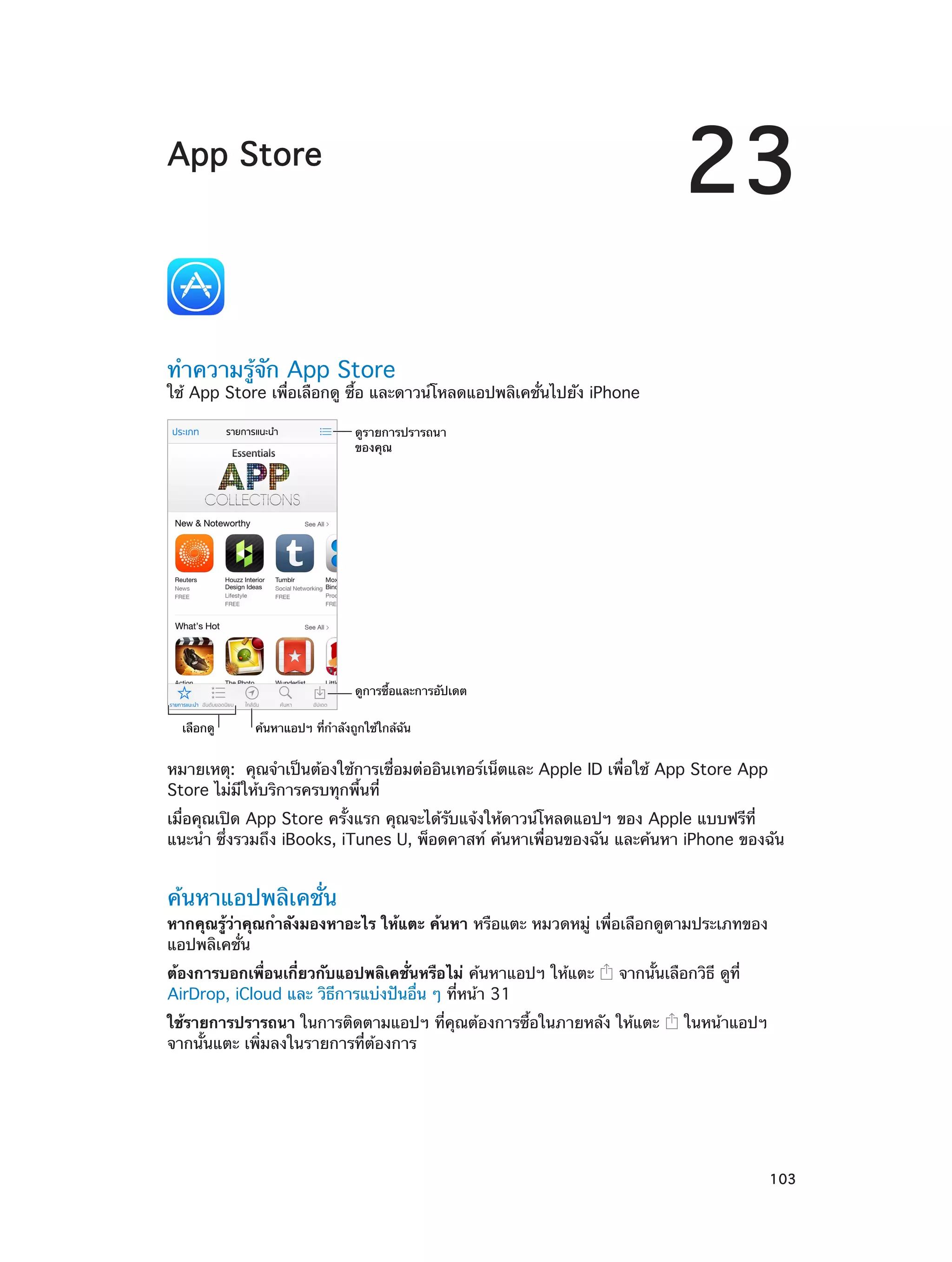 23

App Store

ทำ�ความรู้จัก App Store

ใช้ App Store เพื่อเลือกดู ซื้อ และดาวน์โหลดแอปพลิเคชั่นไปยัง iPhone
ดูรายการปรารถนา
ของคุณ

ดูการซื้อและการอัปเดต
เลือกดู

ค�นหาแอปฯ ที่กำลังถูกใช�ใกล�ฉัน

หมายเหตุ:  คุณจำ�เป็นต้องใช้การเชื่อมต่ออินเทอร์เน็ตและ Apple ID เพื่อใช้ App Store App
Store ไม่มีให้บริการครบทุกพื้นที่
เมื่อคุณเปิด App Store ครั้งแรก คุณจะได้รับแจ้งให้ดาวน์โหลดแอปฯ ของ Apple แบบฟรีที่
แนะนำ� ซึ่งรวมถึง iBooks, iTunes U, พ็อดคาสท์ ค้นหาเพื่อนของฉัน และค้นหา iPhone ของฉัน

ค้นหาแอปพลิเคชั่น

หากคุณรู้ว่าคุณกำ�ลังมองหาอะไร ให้แตะ ค้นหา หรือแตะ หมวดหมู่ เพื่อเลือกดูตามประเภทของ
แอปพลิเคชั่น
ต้องการบอกเพื่อนเกี่ยวกับแอปพลิเคชั่นหรือไม่ ค้นหาแอปฯ ให้แตะ
AirDrop, iCloud และ วิธีการแบ่งปันอื่น ๆ ที่หน้า 31

จากนั้นเลือกวิธี ดูที่

ใช้รายการปรารถนา ในการติดตามแอปฯ ที่คุณต้องการซื้อในภายหลัง ให้แตะ
จากนั้นแตะ เพิ่มลงในรายการที่ต้องการ

		

ในหน้าแอปฯ

103

 