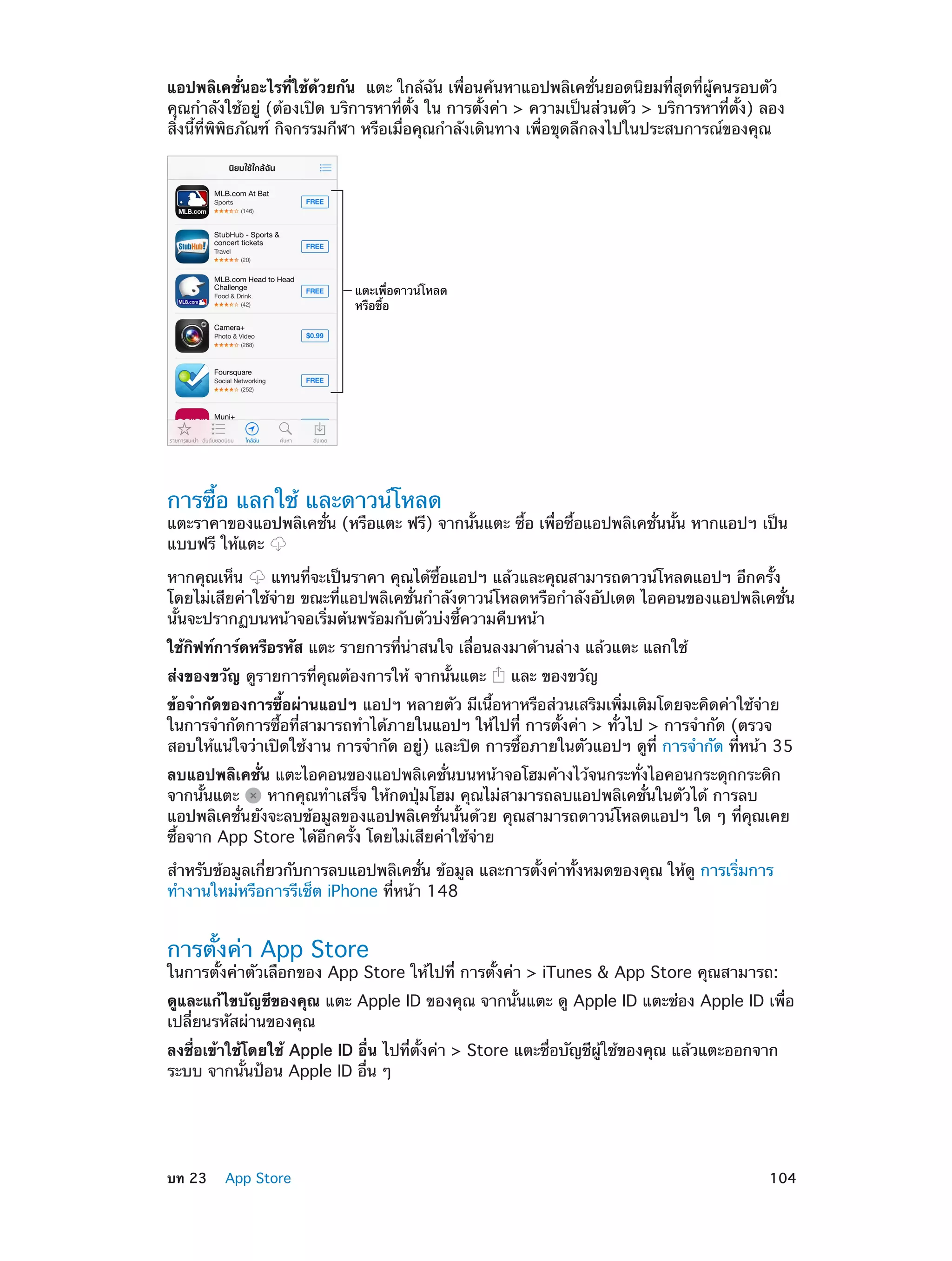 แอปพลิเคชั่นอะไรที่ใช้ด้วยกัน  แตะ ใกล้ฉัน เพื่อนค้นหาแอปพลิเคชั่นยอดนิยมที่สุดที่ผู้คนรอบตัว
คุณกำ�ลังใช้อยู่ (ต้องเปิด บริการหาที่ตั้ง ใน การตั้งค่า > ความเป็นส่วนตัว > บริการหาที่ตั้ง) ลอง
สิ่งนี้ที่พิพิธภัณฑ์ กิจกรรมกีฬา หรือเมื่อคุณกำ�ลังเดินทาง เพื่อขุดลึกลงไปในประสบการณ์ของคุณ

แตะเพื่อดาวน�โหลด
หรือซื้อ

การซื้อ แลกใช้ และดาวน์โหลด

แตะราคาของแอปพลิเคชั่น (หรือแตะ ฟรี) จากนั้นแตะ ซื้อ เพื่อซื้อแอปพลิเคชั่นนั้น หากแอปฯ เป็น
แบบฟรี ให้แตะ
หากคุณเห็น
แทนที่จะเป็นราคา คุณได้ซื้อแอปฯ แล้วและคุณสามารถดาวน์โหลดแอปฯ อีกครั้ง
โดยไม่เสียค่าใช้จ่าย ขณะที่แอปพลิเคชั่นกำ�ลังดาวน์โหลดหรือกำ�ลังอัปเดต ไอคอนของแอปพลิเคชั่น
นั้นจะปรากฏบนหน้าจอเริ่มต้นพร้อมกับตัวบ่งชี้ความคืบหน้า
ใช้กิฟท์การ์ดหรือรหัส แตะ รายการที่น่าสนใจ เลื่อนลงมาด้านล่าง แล้วแตะ แลกใช้
ส่งของขวัญ ดูรายการที่คุณต้องการให้ จากนั้นแตะ

และ ของขวัญ

ข้อจำ�กัดของการซื้อผ่านแอปฯ แอปฯ หลายตัว มีเนื้อหาหรือส่วนเสริมเพิ่มเติมโดยจะคิดค่าใช้จ่าย
ในการจำ�กัดการซื้อที่สามารถทำ�ได้ภายในแอปฯ ให้ไปที่ การตั้งค่า > ทั่วไป > การจำ�กัด (ตรวจ
สอบให้แน่ใจว่าเปิดใช้งาน การจำ�กัด อยู่) และปิด การซื้อภายในตัวแอปฯ ดูที่ การจำ�กัด ที่หน้า 35
ลบแอปพลิเคชั่น แตะไอคอนของแอปพลิเคชั่นบนหน้าจอโฮมค้างไว้จนกระทั่งไอคอนกระดุกกระดิก
จากนั้นแตะ
หากคุณทำ�เสร็จ ให้กดปุ่มโฮม คุณไม่สามารถลบแอปพลิเคชั่นในตัวได้ การลบ
แอปพลิเคชั่นยังจะลบข้อมูลของแอปพลิเคชั่นนั้นด้วย คุณสามารถดาวน์โหลดแอปฯ ใด ๆ ที่คุณเคย
ซื้อจาก App Store ได้อีกครั้ง โดยไม่เสียค่าใช้จ่าย
สำ�หรับข้อมูลเกี่ยวกับการลบแอปพลิเคชั่น ข้อมูล และการตั้งค่าทั้งหมดของคุณ ให้ดู การเริ่มการ
ทำ�งานใหม่หรือการรีเซ็ต iPhone ที่หน้า 148

การตั้งค่า App Store

ในการตั้งค่าตัวเลือกของ App Store ให้ไปที่ การตั้งค่า > iTunes & App Store คุณสามารถ:
ดูและแก้ไขบัญชีของคุณ แตะ Apple ID ของคุณ จากนั้นแตะ ดู Apple ID แตะช่อง Apple ID เพื่อ
เปลี่ยนรหัสผ่านของคุณ
ลงชื่อเข้าใช้โดยใช้ Apple ID อื่น ไปที่ตั้งค่า > Store แตะชื่อบัญชีผู้ใช้ของคุณ แล้วแตะออกจาก
ระบบ จากนั้นป้อน Apple ID อื่น ๆ

	

บท 23    App Store	

104

 