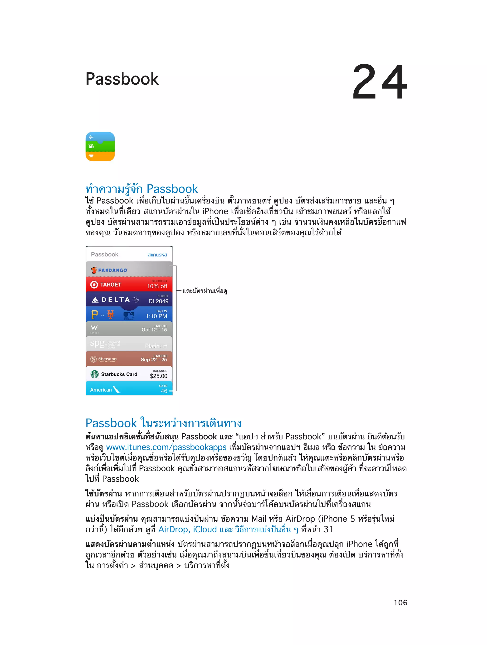 24

Passbook

ทำ�ความรู้จัก Passbook

ใช้ Passbook เพื่อเก็บใบผ่านขึ้นเครื่องบิน ตั๋วภาพยนตร์ คูปอง บัตรส่งเสริมการขาย และอื่น ๆ
ทั้งหมดในที่เดียว สแกนบัตรผ่านใน iPhone เพื่อเช็คอินเที่ยวบิน เข้าชมภาพยนตร์ หรือแลกใช้
คูปอง บัตรผ่านสามารถรวมเอาข้อมูลที่เป็นประโยชน์ต่าง ๆ เช่น จำ�นวนเงินคงเหลือในบัตรซื้อกาแฟ
ของคุณ วันหมดอายุของคูปอง หรือหมายเลขที่นั่งในคอนเสิร์ตของคุณไว้ด้วยได้

แตะบัตรผ�านเพื่อดู

Passbook ในระหว่างการเดินทาง

ค้นหาแอปพลิเคชันทีสนับสนุน Passbook แตะ “แอปฯ สำ�หรับ Passbook” บนบัตรผ่าน ยินดีตอนรับ
่ ่
้
หรือดู www.itunes.com/passbookapps เพิมบัตรผ่านจากแอปฯ อีเมล หรือ ข้อความ ใน ข้อความ
่
หรือเว็บไซต์เมื่อคุณซื้อหรือได้รับคูปองหรือของขวัญ โดยปกติแล้ว ให้คุณแตะหรือคลิกบัตรผ่านหรือ
ลิงก์เพือเพิมไปที่ Passbook คุณยังสามารถสแกนรหัสจากโฆษณาหรือใบเสร็จของผูคา ทีจะดาวน์โหลด
่ ่
้ ้ ่
ไปที่ Passbook
ใช้บัตรผ่าน หากการเตือนสำ�หรับบัตรผ่านปรากฏบนหน้าจอล็อก ให้เลื่อนการเตือนเพื่อแสดงบัตร
ผ่าน หรือเปิด Passbook เลือกบัตรผ่าน จากนั้นจ่อบาร์โค้ดบนบัตรผ่านไปที่เครื่องสแกน
แบ่งปันบัตรผ่าน คุณสามารถแบ่งปันผ่าน ข้อความ Mail หรือ AirDrop (iPhone 5 หรือรุ่นใหม่
กว่านี้) ได้อีกด้วย ดูที่ AirDrop, iCloud และ วิธีการแบ่งปันอื่น ๆ ที่หน้า 31
แสดงบัตรผ่านตามตำ�แหน่ง บัตรผ่านสามารถปรากฏบนหน้าจอล็อกเมื่อคุณปลุก iPhone ได้ถูกที่
ถูกเวลาอีกด้วย ตัวอย่างเช่น เมื่อคุณมาถึงสนามบินเพื่อขึ้นเที่ยวบินของคุณ ต้องเปิด บริการหาที่ตั้ง
ใน การตั้งค่า > ส่วนบุคคล > บริการหาที่ตั้ง

		

106

 