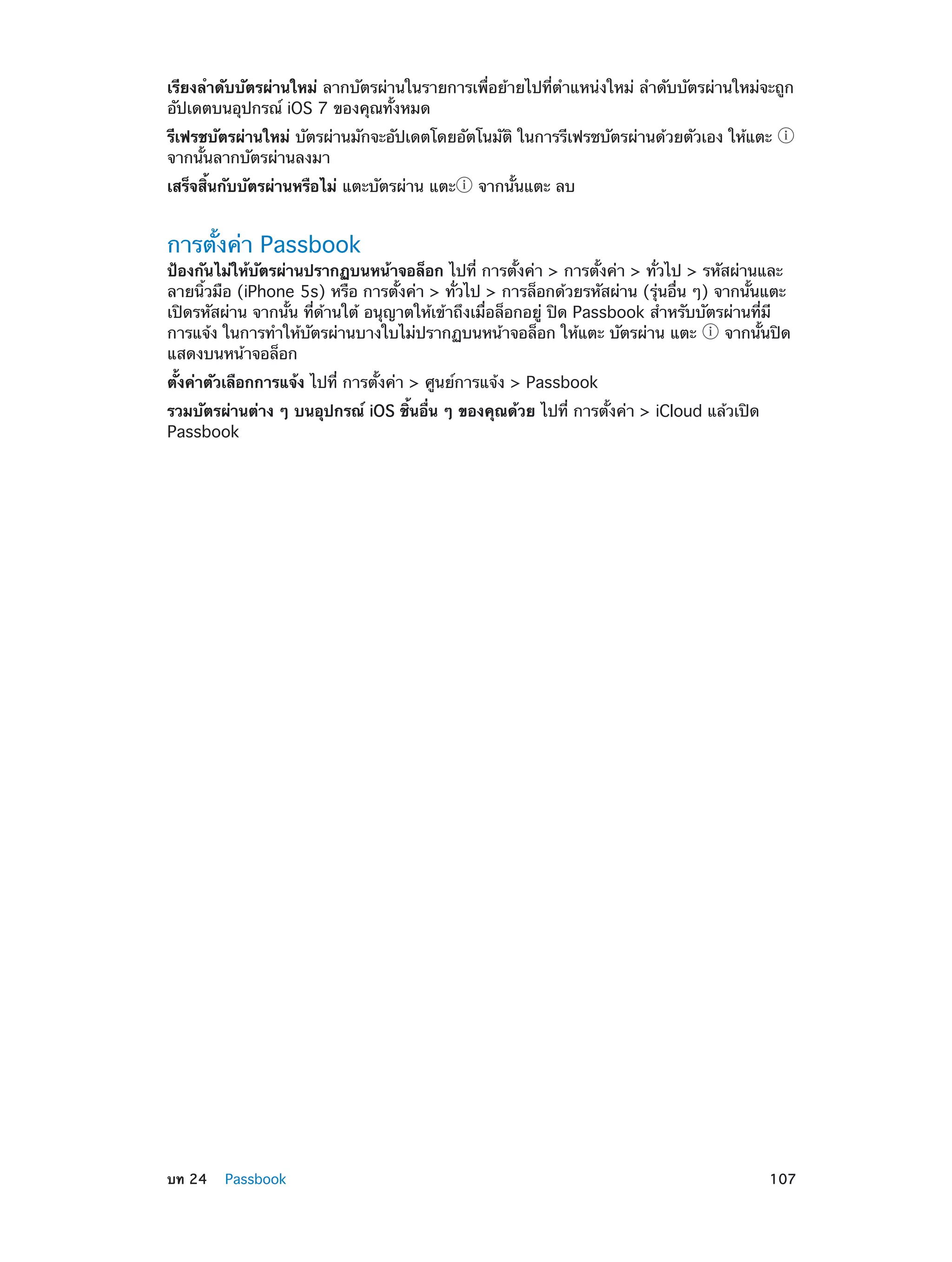 เรียงลำ�ดับบัตรผ่านใหม่ ลากบัตรผ่านในรายการเพื่อย้ายไปที่ตำ�แหน่งใหม่ ลำ�ดับบัตรผ่านใหม่จะถูก
อัปเดตบนอุปกรณ์ iOS 7 ของคุณทั้งหมด
รีเฟรชบัตรผ่านใหม่ บัตรผ่านมักจะอัปเดตโดยอัตโนมัติ ในการรีเฟรชบัตรผ่านด้วยตัวเอง ให้แตะ
จากนั้นลากบัตรผ่านลงมา
เสร็จสิ้นกับบัตรผ่านหรือไม่ แตะบัตรผ่าน แตะ

จากนั้นแตะ ลบ

การตั้งค่า Passbook

ป้องกันไม่ให้บัตรผ่านปรากฏบนหน้าจอล็อก ไปที่ การตั้งค่า > การตั้งค่า > ทั่วไป > รหัสผ่านและ
ลายนิ้วมือ (iPhone 5s) หรือ การตั้งค่า > ทั่วไป > การล็อกด้วยรหัสผ่าน (รุ่นอื่น ๆ) จากนั้นแตะ
เปิดรหัสผ่าน จากนั้น ที่ด้านใต้ อนุญาตให้เข้าถึงเมื่อล็อกอยู่ ปิด Passbook สำ�หรับบัตรผ่านที่มี
การแจ้ง ในการทำ�ให้บัตรผ่านบางใบไม่ปรากฏบนหน้าจอล็อก ให้แตะ บัตรผ่าน แตะ
จากนั้นปิด
แสดงบนหน้าจอล็อก
ตั้งค่าตัวเลือกการแจ้ง ไปที่ การตั้งค่า > ศูนย์การแจ้ง > Passbook
รวมบัตรผ่านต่าง ๆ บนอุปกรณ์ iOS ชิ้นอื่น ๆ ของคุณด้วย ไปที่ การตั้งค่า > iCloud แล้วเปิด
Passbook

	

บท 24    Passbook	

107

 