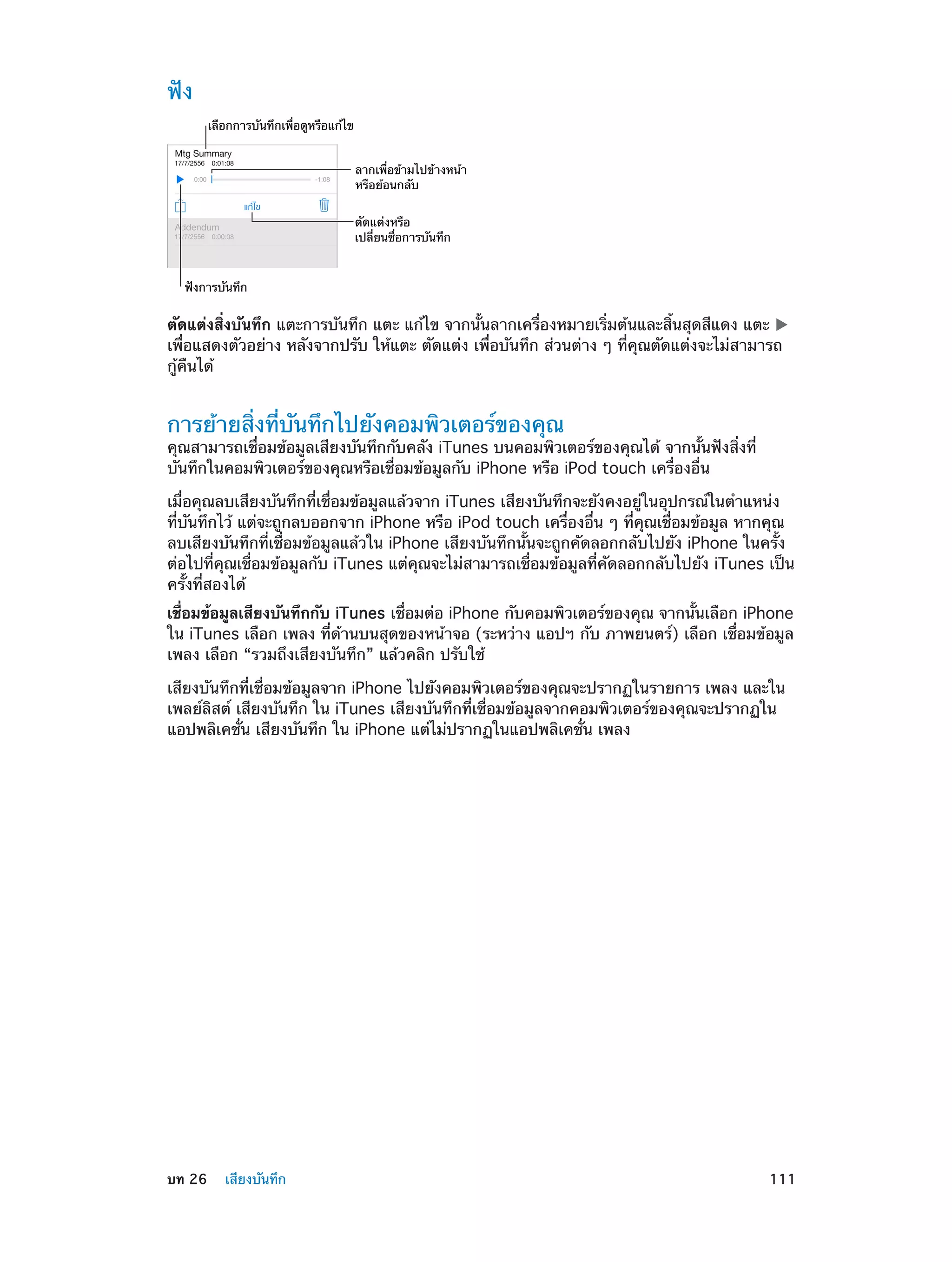 ฟัง
เลือกการบันทึกเพื่อดูหรือแก�ไข
ลากเพื่อข�ามไปข�างหน�า
หรือย�อนกลับ
ตัดแต�งหรือ
เปลี่ยนชื่อการบันทึก
ฟ�งการบันทึก

ตัดแต่งสิ่งบันทึก แตะการบันทึก แตะ แก้ไข จากนั้นลากเครื่องหมายเริ่มต้นและสิ้นสุดสีแดง แตะ
เพื่อแสดงตัวอย่าง หลังจากปรับ ให้แตะ ตัดแต่ง เพื่อบันทึก ส่วนต่าง ๆ ที่คุณตัดแต่งจะไม่สามารถ
กู้คืนได้

การย้ายสิ่งที่บันทึกไปยังคอมพิวเตอร์ของคุณ

คุณสามารถเชื่อมข้อมูลเสียงบันทึกกับคลัง iTunes บนคอมพิวเตอร์ของคุณได้ จากนั้นฟังสิ่งที่
บันทึกในคอมพิวเตอร์ของคุณหรือเชื่อมข้อมูลกับ iPhone หรือ iPod touch เครื่องอื่น
เมื่อคุณลบเสียงบันทึกที่เชื่อมข้อมูลแล้วจาก iTunes เสียงบันทึกจะยังคงอยู่ในอุปกรณ์ในตำ�แหน่ง
ที่บันทึกไว้ แต่จะถูกลบออกจาก iPhone หรือ iPod touch เครื่องอื่น ๆ ที่คุณเชื่อมข้อมูล หากคุณ
ลบเสียงบันทึกที่เชื่อมข้อมูลแล้วใน iPhone เสียงบันทึกนั้นจะถูกคัดลอกกลับไปยัง iPhone ในครั้ง
ต่อไปที่คุณเชื่อมข้อมูลกับ iTunes แต่คุณจะไม่สามารถเชื่อมข้อมูลที่คัดลอกกลับไปยัง iTunes เป็น
ครั้งที่สองได้
เชื่อมข้อมูลเสียงบันทึกกับ iTunes เชื่อมต่อ iPhone กับคอมพิวเตอร์ของคุณ จากนั้นเลือก iPhone
ใน iTunes เลือก เพลง ที่ด้านบนสุดของหน้าจอ (ระหว่าง แอปฯ กับ ภาพยนตร์) เลือก เชื่อมข้อมูล
เพลง เลือก “รวมถึงเสียงบันทึก” แล้วคลิก ปรับใช้
เสียงบันทึกที่เชื่อมข้อมูลจาก iPhone ไปยังคอมพิวเตอร์ของคุณจะปรากฏในรายการ เพลง และใน
เพลย์ลิสต์ เสียงบันทึก ใน iTunes เสียงบันทึกที่เชื่อมข้อมูลจากคอมพิวเตอร์ของคุณจะปรากฏใน
แอปพลิเคชั่น เสียงบันทึก ใน iPhone แต่ไม่ปรากฏในแอปพลิเคชั่น เพลง

	

บท 26    เสียงบันทึก	

111

 