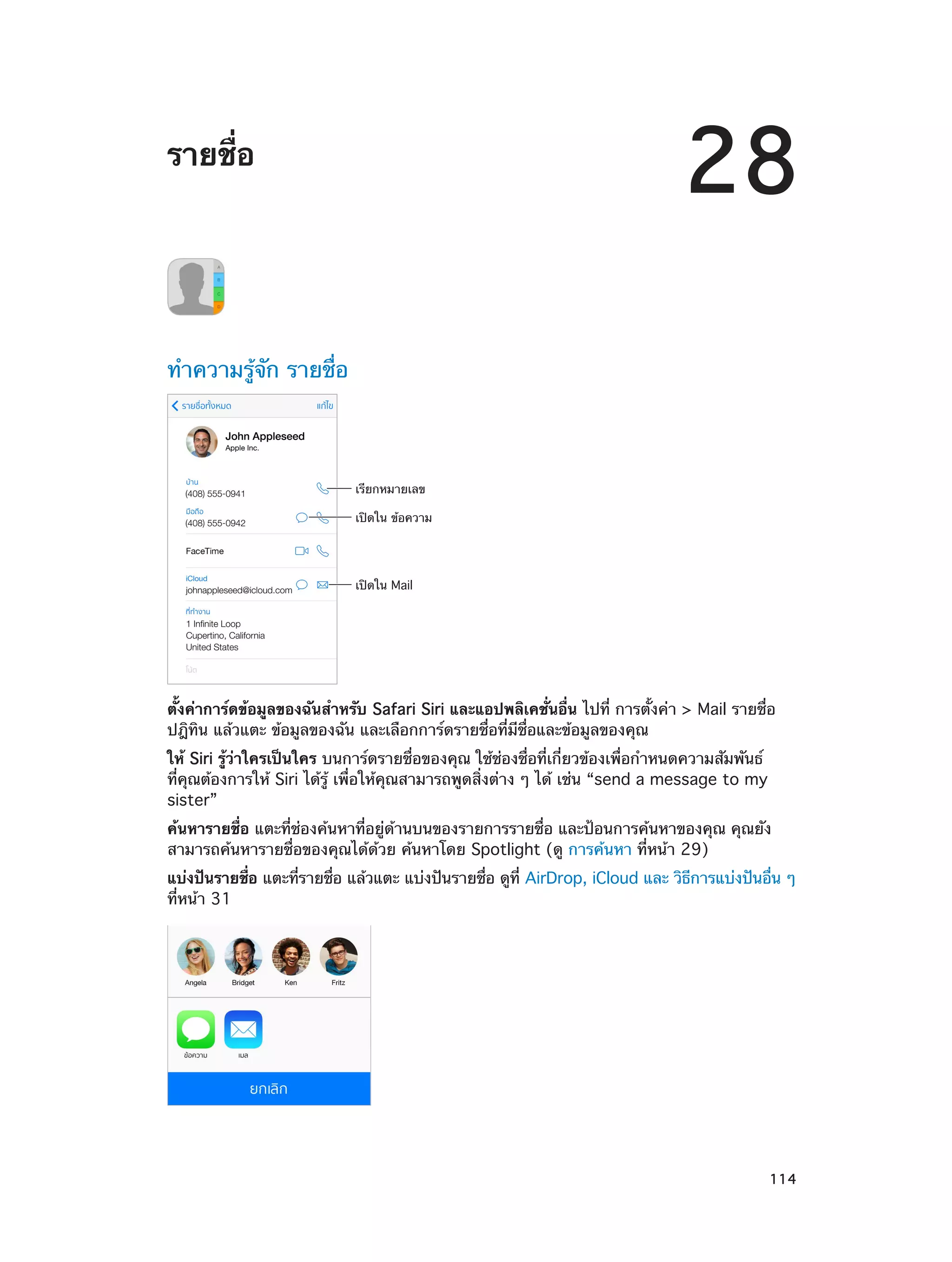28

รายชื่อ

ทำ�ความรู้จัก รายชื่อ

เรียกหมายเลข
เป�ดใน ข�อความ

เป�ดใน Mail

ตั้งค่าการ์ดข้อมูลของฉันสำ�หรับ Safari Siri และแอปพลิเคชั่นอื่น ไปที่ การตั้งค่า > Mail รายชื่อ
ปฎิทิน แล้วแตะ ข้อมูลของฉัน และเลือกการ์ดรายชื่อที่มีชื่อและข้อมูลของคุณ
ให้ Siri รู้ว่าใครเป็นใคร บนการ์ดรายชื่อของคุณ ใช้ช่องชื่อที่เกี่ยวข้องเพื่อกำ�หนดความสัมพันธ์
ที่คุณต้องการให้ Siri ได้รู้ เพื่อให้คุณสามารถพูดสิ่งต่าง ๆ ได้ เช่น “send a message to my
sister”
ค้นหารายชื่อ แตะที่ช่องค้นหาที่อยู่ด้านบนของรายการรายชื่อ และป้อนการค้นหาของคุณ คุณยัง
สามารถค้นหารายชื่อของคุณได้ด้วย ค้นหาโดย Spotlight (ดู การค้นหา ที่หน้า 29)
แบ่งปันรายชือ แตะทีรายชือ แล้วแตะ แบ่งปันรายชือ ดูท่ี AirDrop, iCloud และ วิธการแบ่งปันอืน ๆ 
่
่
่
่
ี
่
ที่หน้า 31

		

114

 