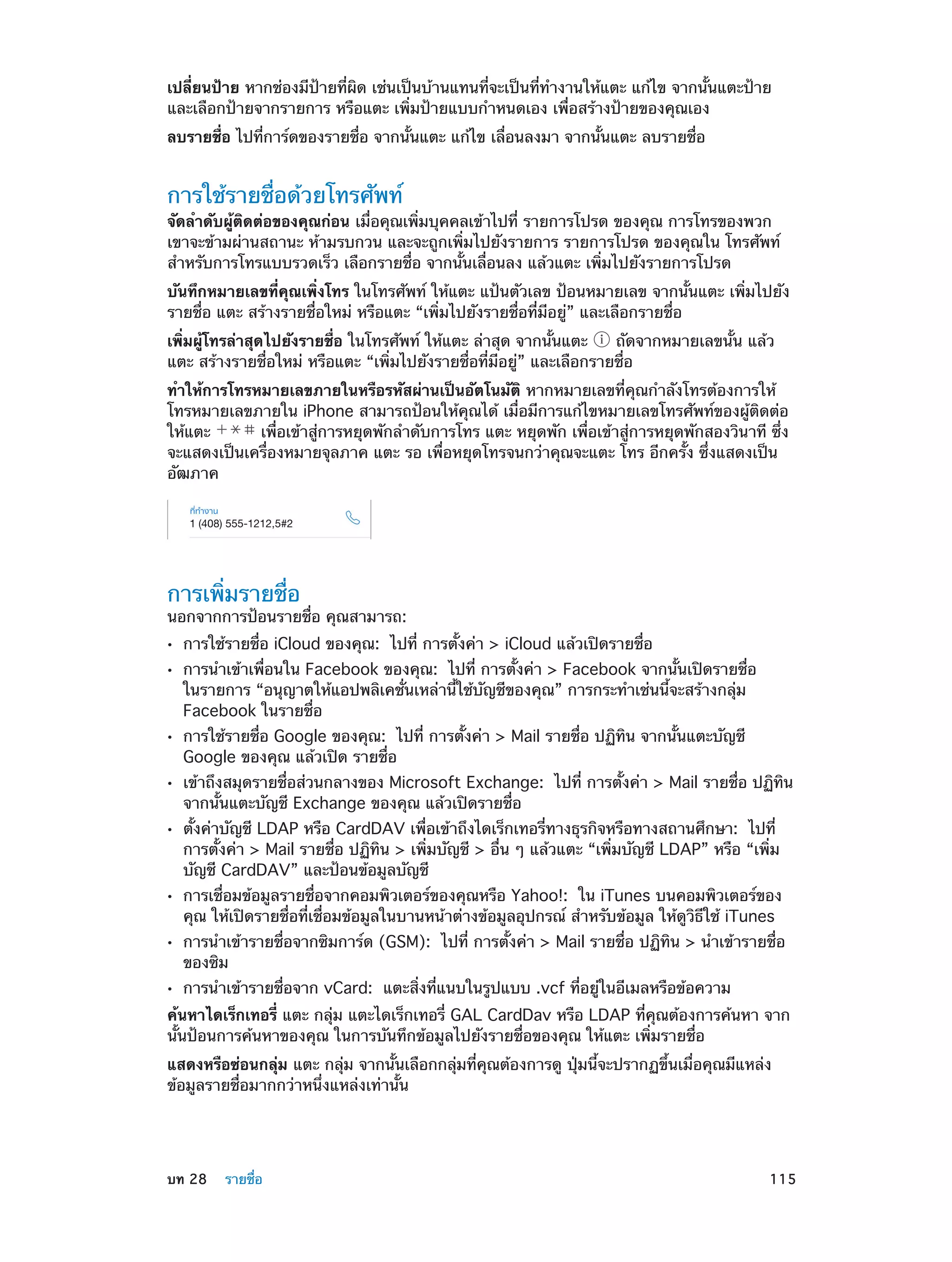 เปลี่ยนป้าย หากช่องมีป้ายที่ผิด เช่นเป็นบ้านแทนที่จะเป็นที่ท�งานให้แตะ แก้ไข จากนั้นแตะป้าย
ำ
และเลือกป้ายจากรายการ หรือแตะ เพิ่มป้ายแบบกำ�หนดเอง เพื่อสร้างป้ายของคุณเอง
ลบรายชื่อ ไปที่การ์ดของรายชื่อ จากนั้นแตะ แก้ไข เลื่อนลงมา จากนั้นแตะ ลบรายชื่อ

การใช้รายชื่อด้วยโทรศัพท์

จัดลำ�ดับผู้ติดต่อของคุณก่อน เมื่อคุณเพิ่มบุคคลเข้าไปที่ รายการโปรด ของคุณ การโทรของพวก
เขาจะข้ามผ่านสถานะ ห้ามรบกวน และจะถูกเพิ่มไปยังรายการ รายการโปรด ของคุณใน โทรศัพท์
สำ�หรับการโทรแบบรวดเร็ว เลือกรายชื่อ จากนั้นเลื่อนลง แล้วแตะ เพิ่มไปยังรายการโปรด
บันทึกหมายเลขที่คุณเพิ่งโทร ในโทรศัพท์ ให้แตะ แป้นตัวเลข ป้อนหมายเลข จากนั้นแตะ เพิ่มไปยัง
รายชื่อ แตะ สร้างรายชื่อใหม่ หรือแตะ “เพิ่มไปยังรายชื่อที่มีอยู่” และเลือกรายชื่อ
เพิ่มผู้โทรล่าสุดไปยังรายชื่อ ในโทรศัพท์ ให้แตะ ล่าสุด จากนั้นแตะ
ถัดจากหมายเลขนั้น แล้ว
แตะ สร้างรายชื่อใหม่ หรือแตะ “เพิ่มไปยังรายชื่อที่มีอยู่” และเลือกรายชื่อ
ทำ�ให้การโทรหมายเลขภายในหรือรหัสผ่านเป็นอัตโนมัติ หากหมายเลขที่คุณกำ�ลังโทรต้องการให้
โทรหมายเลขภายใน iPhone สามารถป้อนให้คุณได้ เมื่อมีการแก้ไขหมายเลขโทรศัพท์ของผู้ติดต่อ
ให้แตะ
เพื่อเข้าสู่การหยุดพักลำ�ดับการโทร แตะ หยุดพัก เพื่อเข้าสู่การหยุดพักสองวินาที ซึ่ง
จะแสดงเป็นเครื่องหมายจุลภาค แตะ รอ เพื่อหยุดโทรจนกว่าคุณจะแตะ โทร อีกครั้ง ซึ่งแสดงเป็น
อัฒภาค

การเพิ่มรายชื่อ

นอกจากการป้อนรายชื่อ คุณสามารถ:
••
••

••
••
••

••
••
••

การใช้รายชื่อ iCloud ของคุณ:  ไปที่ การตั้งค่า > iCloud แล้วเปิดรายชื่อ

การนำ�เข้าเพื่อนใน Facebook ของคุณ:  ไปที่ การตั้งค่า > Facebook จากนั้นเปิดรายชื่อ
ในรายการ “อนุญาตให้แอปพลิเคชั่นเหล่านี้ใช้บัญชีของคุณ” การกระทำ�เช่นนี้จะสร้างกลุ่ม
Facebook ในรายชื่อ
การใช้รายชื่อ Google ของคุณ: ไปที่ การตั้งค่า > Mail รายชื่อ ปฏิทิน จากนั้นแตะบัญชี
Google ของคุณ แล้วเปิด รายชื่อ

เข้าถึงสมุดรายชื่อส่วนกลางของ Microsoft Exchange:  ไปที่ การตั้งค่า > Mail รายชื่อ ปฏิทิน
จากนั้นแตะบัญชี Exchange ของคุณ แล้วเปิดรายชื่อ
ตั้งค่าบัญชี LDAP หรือ CardDAV เพื่อเข้าถึงไดเร็กเทอรี่ทางธุรกิจหรือทางสถานศึกษา:  ไปที่
การตั้งค่า > Mail รายชื่อ ปฏิทิน > เพิ่มบัญชี > อื่น ๆ แล้วแตะ “เพิ่มบัญชี LDAP” หรือ “เพิ่ม
บัญชี CardDAV” และป้อนข้อมูลบัญชี

การเชื่อมข้อมูลรายชื่อจากคอมพิวเตอร์ของคุณหรือ Yahoo!:  ใน iTunes บนคอมพิวเตอร์ของ
คุณ ให้เปิดรายชื่อที่เชื่อมข้อมูลในบานหน้าต่างข้อมูลอุปกรณ์ สำ�หรับข้อมูล ให้ดูวิธีใช้ iTunes

การนำ�เข้ารายชื่อจากซิมการ์ด (GSM):  ไปที่ การตั้งค่า > Mail รายชื่อ ปฏิทิน > นำ�เข้ารายชื่อ
ของซิม
การนำ�เข้ารายชื่อจาก vCard:  แตะสิ่งที่แนบในรูปแบบ .vcf ที่อยู่ในอีเมลหรือข้อความ

ค้นหาไดเร็กเทอรี่ แตะ กลุ่ม แตะไดเร็กเทอรี่ GAL CardDav หรือ LDAP ที่คุณต้องการค้นหา จาก
นั้นป้อนการค้นหาของคุณ ในการบันทึกข้อมูลไปยังรายชื่อของคุณ ให้แตะ เพิ่มรายชื่อ
แสดงหรือซ่อนกลุ่ม แตะ กลุ่ม จากนั้นเลือกกลุ่มที่คุณต้องการดู ปุ่มนี้จะปรากฏขึ้นเมื่อคุณมีแหล่ง
ข้อมูลรายชื่อมากกว่าหนึ่งแหล่งเท่านั้น

	

บท 28    รายชื่อ	

115

 