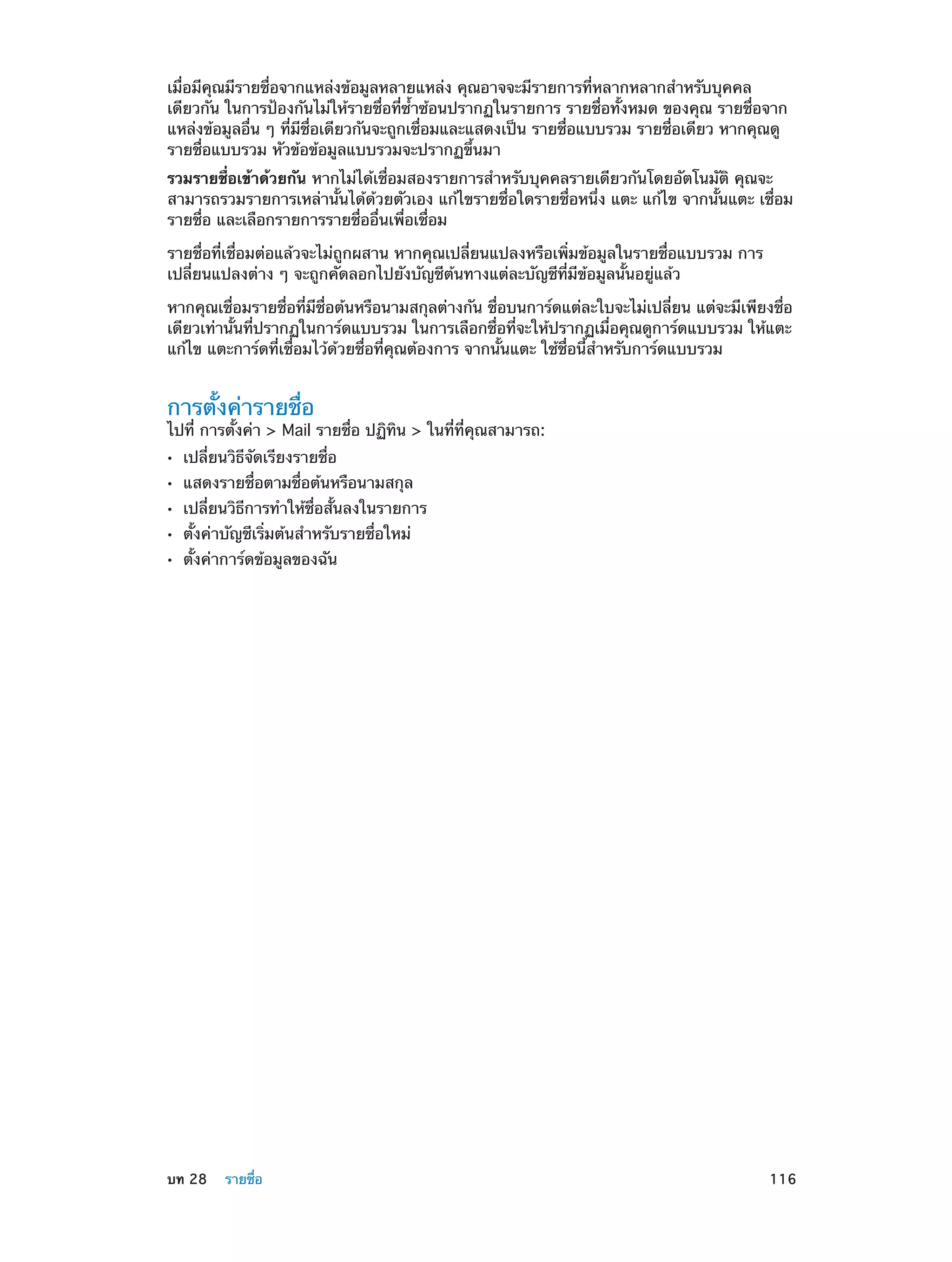 เมื่อมีคุณมีรายชื่อจากแหล่งข้อมูลหลายแหล่ง คุณอาจจะมีรายการที่หลากหลากสำ�หรับบุคคล
เดียวกัน ในการป้องกันไม่ให้รายชื่อที่ซ�ซ้อนปรากฏในรายการ รายชื่อทั้งหมด ของคุณ รายชื่อจาก
้ำ
แหล่งข้อมูลอื่น ๆ ที่มีชื่อเดียวกันจะถูกเชื่อมและแสดงเป็น รายชื่อแบบรวม รายชื่อเดียว หากคุณดู
รายชื่อแบบรวม หัวข้อข้อมูลแบบรวมจะปรากฏขึ้นมา
รวมรายชื่อเข้าด้วยกัน หากไม่ได้เชื่อมสองรายการสำ�หรับบุคคลรายเดียวกันโดยอัตโนมัติ คุณจะ
สามารถรวมรายการเหล่านั้นได้ด้วยตัวเอง แก้ไขรายชื่อใดรายชื่อหนึ่ง แตะ แก้ไข จากนั้นแตะ เชื่อม
รายชื่อ และเลือกรายการรายชื่ออื่นเพื่อเชื่อม
รายชื่อที่เชื่อมต่อแล้วจะไม่ถูกผสาน หากคุณเปลี่ยนแปลงหรือเพิ่มข้อมูลในรายชื่อแบบรวม การ
เปลี่ยนแปลงต่าง ๆ จะถูกคัดลอกไปยังบัญชีต้นทางแต่ละบัญชีที่มีข้อมูลนั้นอยู่แล้ว
หากคุณเชื่อมรายชื่อที่มีชื่อต้นหรือนามสกุลต่างกัน ชื่อบนการ์ดแต่ละใบจะไม่เปลี่ยน แต่จะมีเพียงชื่อ
เดียวเท่านั้นที่ปรากฏในการ์ดแบบรวม ในการเลือกชื่อที่จะให้ปรากฏเมื่อคุณดูการ์ดแบบรวม ให้แตะ
แก้ไข แตะการ์ดที่เชื่อมไว้ด้วยชื่อที่คุณต้องการ จากนั้นแตะ ใช้ชื่อนี้ส�หรับการ์ดแบบรวม
ำ

การตั้งค่ารายชื่อ

ไปที่ การตั้งค่า > Mail รายชื่อ ปฏิทิน > ในที่ที่คุณสามารถ:
••
••
••
••
••

	

เปลี่ยนวิธีจัดเรียงรายชื่อ

แสดงรายชื่อตามชื่อต้นหรือนามสกุล

เปลี่ยนวิธีการทำ�ให้ชื่อสั้นลงในรายการ
ตั้งค่าบัญชีเริ่มต้นสำ�หรับรายชื่อใหม่
ตั้งค่าการ์ดข้อมูลของฉัน

บท 28    รายชื่อ	

116

 