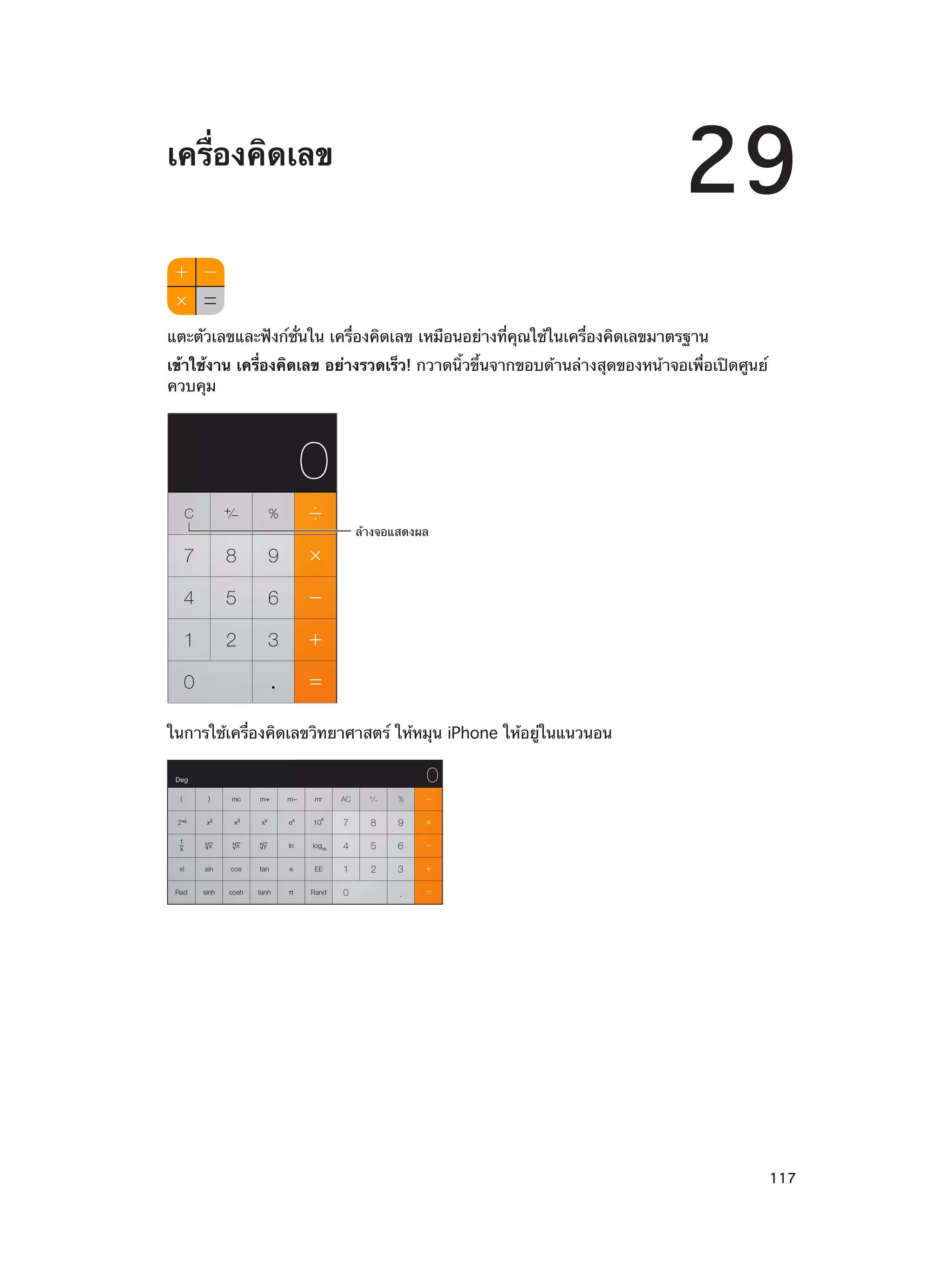 29

เครื่องคิดเลข

แตะตัวเลขและฟังก์ชั่นใน เครื่องคิดเลข เหมือนอย่างที่คุณใช้ในเครื่องคิดเลขมาตรฐาน
เข้าใช้งาน เครื่องคิดเลข อย่างรวดเร็ว! กวาดนิ้วขึ้นจากขอบด้านล่างสุดของหน้าจอเพื่อเปิดศูนย์
ควบคุม

ล�างจอแสดงผล

ในการใช้เครื่องคิดเลขวิทยาศาสตร์ ให้หมุน iPhone ให้อยู่ในแนวนอน

		

117

 