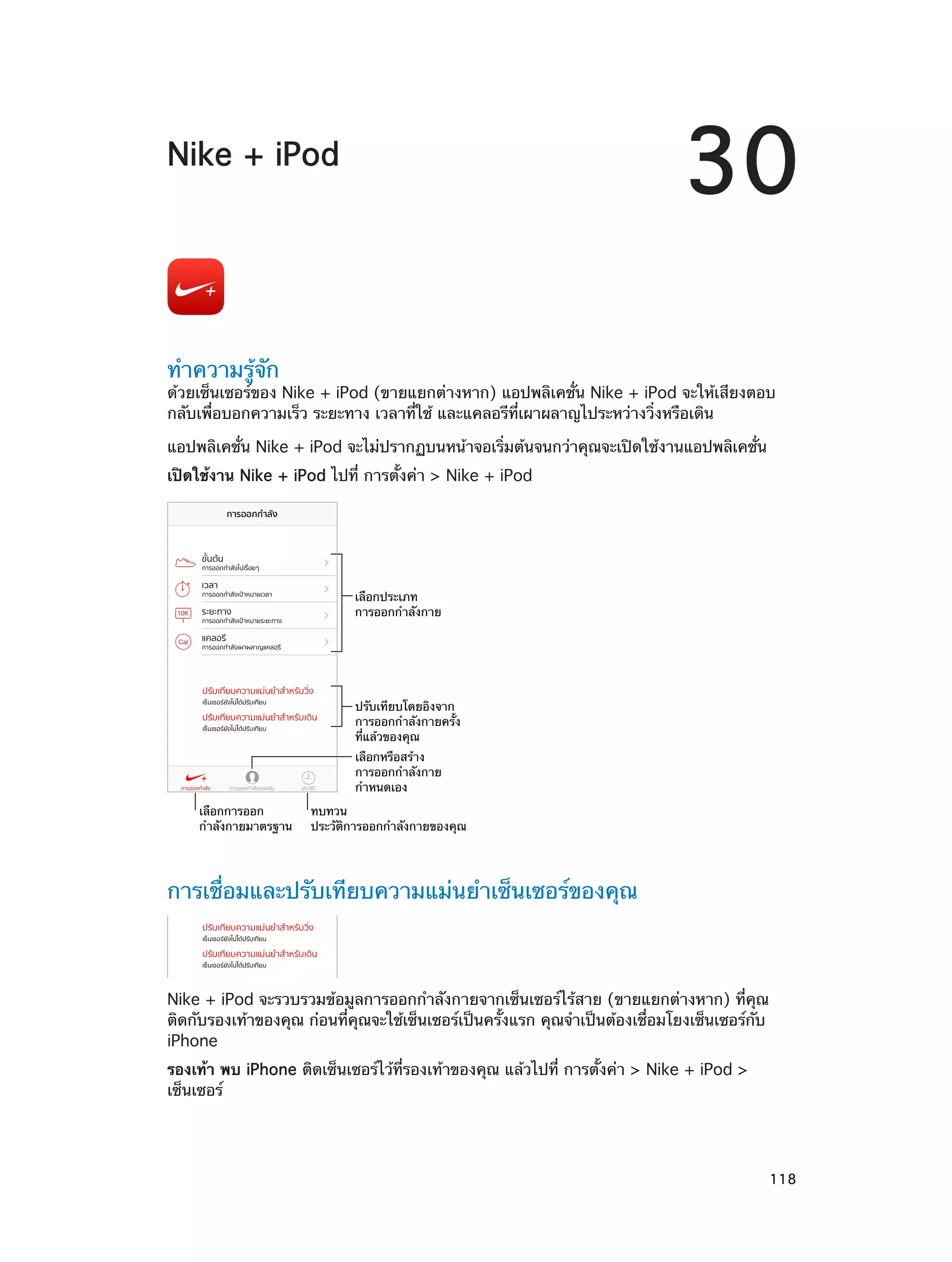 30

Nike + iPod

ทำ�ความรู้จัก

ด้วยเซ็นเซอร์ของ Nike + iPod (ขายแยกต่างหาก) แอปพลิเคชั่น Nike + iPod จะให้เสียงตอบ
กลับเพื่อบอกความเร็ว ระยะทาง เวลาที่ใช้ และแคลอรีที่เผาผลาญไประหว่างวิ่งหรือเดิน
แอปพลิเคชั่น Nike + iPod จะไม่ปรากฏบนหน้าจอเริ่มต้นจนกว่าคุณจะเปิดใช้งานแอปพลิเคชั่น
เปิดใช้งาน Nike + iPod ไปที่ การตั้งค่า > Nike + iPod

เลือกประเภท
การออกกำลังกาย

ปรับเทียบโดยอิงจาก
การออกกำลังกายครั้ง
ที่แล�วของคุณ
เลือกหรือสร�าง
การออกกำลังกาย
กำหนดเอง
เลือกการออก
กำลังกายมาตรฐาน

ทบทวน
ประวัติการออกกำลังกายของคุณ

การเชื่อมและปรับเทียบความแม่นยำ�เซ็นเซอร์ของคุณ

Nike + iPod จะรวบรวมข้อมูลการออกกำ�ลังกายจากเซ็นเซอร์ไร้สาย (ขายแยกต่างหาก) ที่คุณ
ติดกับรองเท้าของคุณ ก่อนที่คุณจะใช้เซ็นเซอร์เป็นครั้งแรก คุณจำ�เป็นต้องเชื่อมโยงเซ็นเซอร์กับ
iPhone
รองเท้า พบ iPhone ติดเซ็นเซอร์ไว้ที่รองเท้าของคุณ แล้วไปที่ การตั้งค่า > Nike + iPod >
เซ็นเซอร์

		

118

 