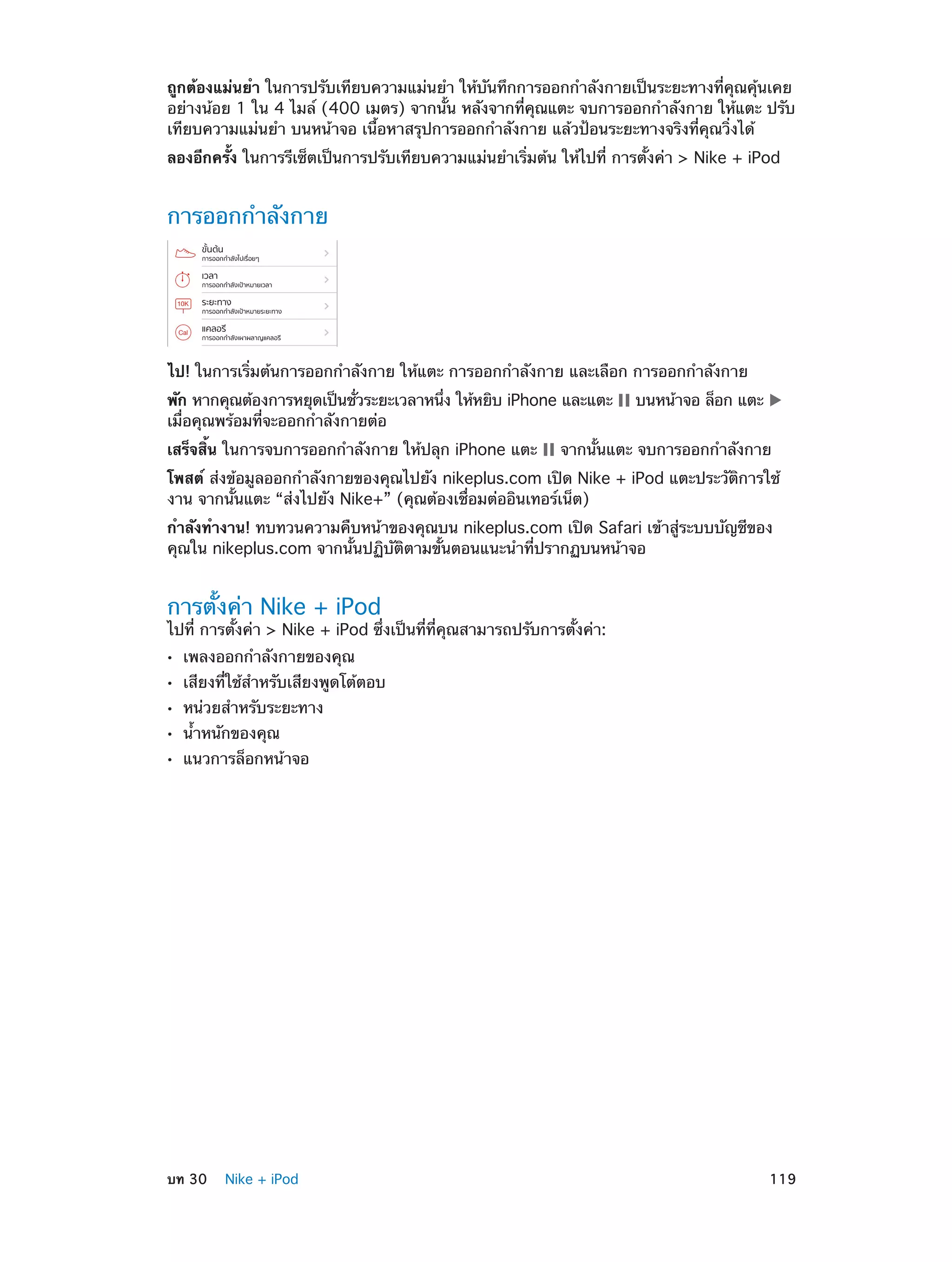 ถูกต้องแม่นยำ� ในการปรับเทียบความแม่นยำ� ให้บันทึกการออกกำ�ลังกายเป็นระยะทางที่คุณคุ้นเคย
อย่างน้อย 1 ใน 4 ไมล์ (400 เมตร) จากนั้น หลังจากที่คุณแตะ จบการออกกำ�ลังกาย ให้แตะ ปรับ
เทียบความแม่นยำ� บนหน้าจอ เนื้อหาสรุปการออกกำ�ลังกาย แล้วป้อนระยะทางจริงที่คุณวิ่งได้
ลองอีกครั้ง ในการรีเซ็ตเป็นการปรับเทียบความแม่นยำ�เริ่มต้น ให้ไปที่ การตั้งค่า > Nike + iPod

การออกกำ�ลังกาย

ไป! ในการเริ่มต้นการออกกำ�ลังกาย ให้แตะ การออกกำ�ลังกาย และเลือก การออกกำ�ลังกาย
พัก หากคุณต้องการหยุดเป็นชัวระยะเวลาหนึง ให้หยิบ iPhone และแตะ
่
่
เมื่อคุณพร้อมที่จะออกกำ�ลังกายต่อ
เสร็จสิ้น ในการจบการออกกำ�ลังกาย ให้ปลุก iPhone แตะ

บนหน้าจอ ล็อก แตะ

จากนั้นแตะ จบการออกกำ�ลังกาย

โพสต์ ส่งข้อมูลออกกำ�ลังกายของคุณไปยัง nikeplus.com เปิด Nike + iPod แตะประวัติการใช้
งาน จากนั้นแตะ “ส่งไปยัง Nike+” (คุณต้องเชื่อมต่ออินเทอร์เน็ต)
กำ�ลังทำ�งาน! ทบทวนความคืบหน้าของคุณบน nikeplus.com เปิด Safari เข้าสู่ระบบบัญชีของ
คุณใน nikeplus.com จากนั้นปฏิบัติตามขั้นตอนแนะนำ�ที่ปรากฏบนหน้าจอ

การตั้งค่า Nike + iPod

ไปที่ การตั้งค่า > Nike + iPod ซึ่งเป็นที่ที่คุณสามารถปรับการตั้งค่า:
••
••
••
••
••

	

เพลงออกกำ�ลังกายของคุณ

เสียงที่ใช้ส�หรับเสียงพูดโต้ตอบ
ำ
หน่วยสำ�หรับระยะทาง
น้ำ�หนักของคุณ

แนวการล็อกหน้าจอ

บท 30    Nike + iPod	

119

 