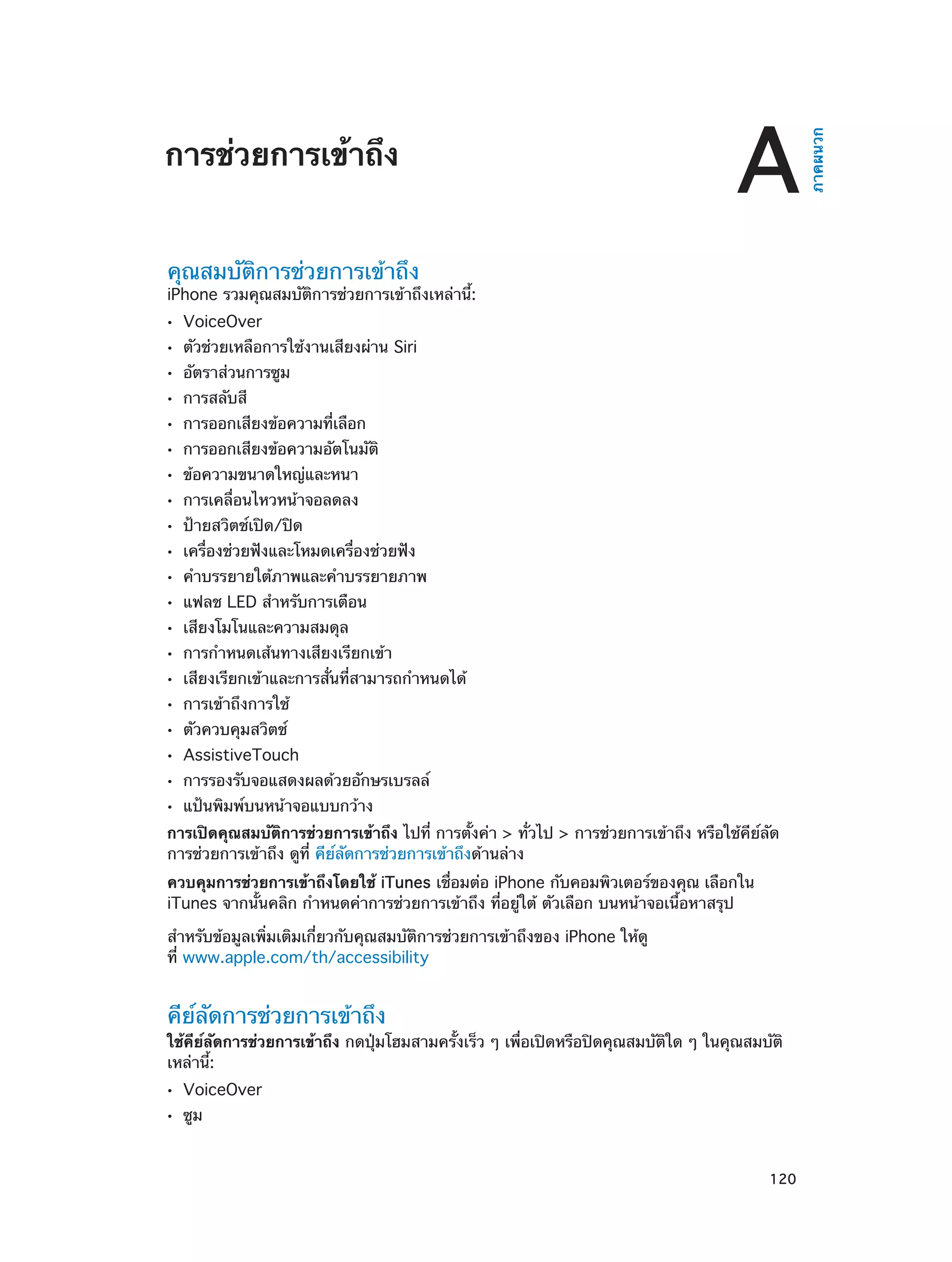 A

คุณสมบัติการช่วยการเข้าถึง

iPhone รวมคุณสมบัติการช่วยการเข้าถึงเหล่านี้:
••
••
••
••
••
••
••
••
••
••
••
••
••
••
••
••
••
••
••
••

VoiceOver

ตัวช่วยเหลือการใช้งานเสียงผ่าน Siri
อัตราส่วนการซูม
การสลับสี

การออกเสียงข้อความที่เลือก

การออกเสียงข้อความอัตโนมัติ
ข้อความขนาดใหญ่และหนา

การเคลื่อนไหวหน้าจอลดลง
ป้ายสวิตช์เปิด/ปิด

เครื่องช่วยฟังและโหมดเครื่องช่วยฟัง

คำ�บรรยายใต้ภาพและคำ�บรรยายภาพ
แฟลช LED สำ�หรับการเตือน
เสียงโมโนและความสมดุล

การกำ�หนดเส้นทางเสียงเรียกเข้า

เสียงเรียกเข้าและการสั่นที่สามารถกำ�หนดได้
การเข้าถึงการใช้
ตัวควบคุมสวิตช์

AssistiveTouch

การรองรับจอแสดงผลด้วยอักษรเบรลล์
แป้นพิมพ์บนหน้าจอแบบกว้าง

การเปิดคุณสมบัติการช่วยการเข้าถึง ไปที่ การตั้งค่า > ทั่วไป > การช่วยการเข้าถึง หรือใช้คีย์ลัด
การช่วยการเข้าถึง ดูที่ คีย์ลัดการช่วยการเข้าถึงด้านล่าง
ควบคุมการช่วยการเข้าถึงโดยใช้ iTunes เชื่อมต่อ iPhone กับคอมพิวเตอร์ของคุณ เลือกใน
iTunes จากนั้นคลิก กำ�หนดค่าการช่วยการเข้าถึง ที่อยู่ใต้ ตัวเลือก บนหน้าจอเนื้อหาสรุป
สำ�หรับข้อมูลเพิ่มเติมเกี่ยวกับคุณสมบัติการช่วยการเข้าถึงของ iPhone ให้ดู
ที่ www.apple.com/th/accessibility

คีย์ลัดการช่วยการเข้าถึง

ใช้คีย์ลัดการช่วยการเข้าถึง กดปุ่มโฮมสามครั้งเร็ว ๆ เพื่อเปิดหรือปิดคุณสมบัติใด ๆ ในคุณสมบัติ
เหล่านี้:
••
••

		

VoiceOver
ซูม

120

ภาคผนวก

การช่วยการเข้าถึง

 