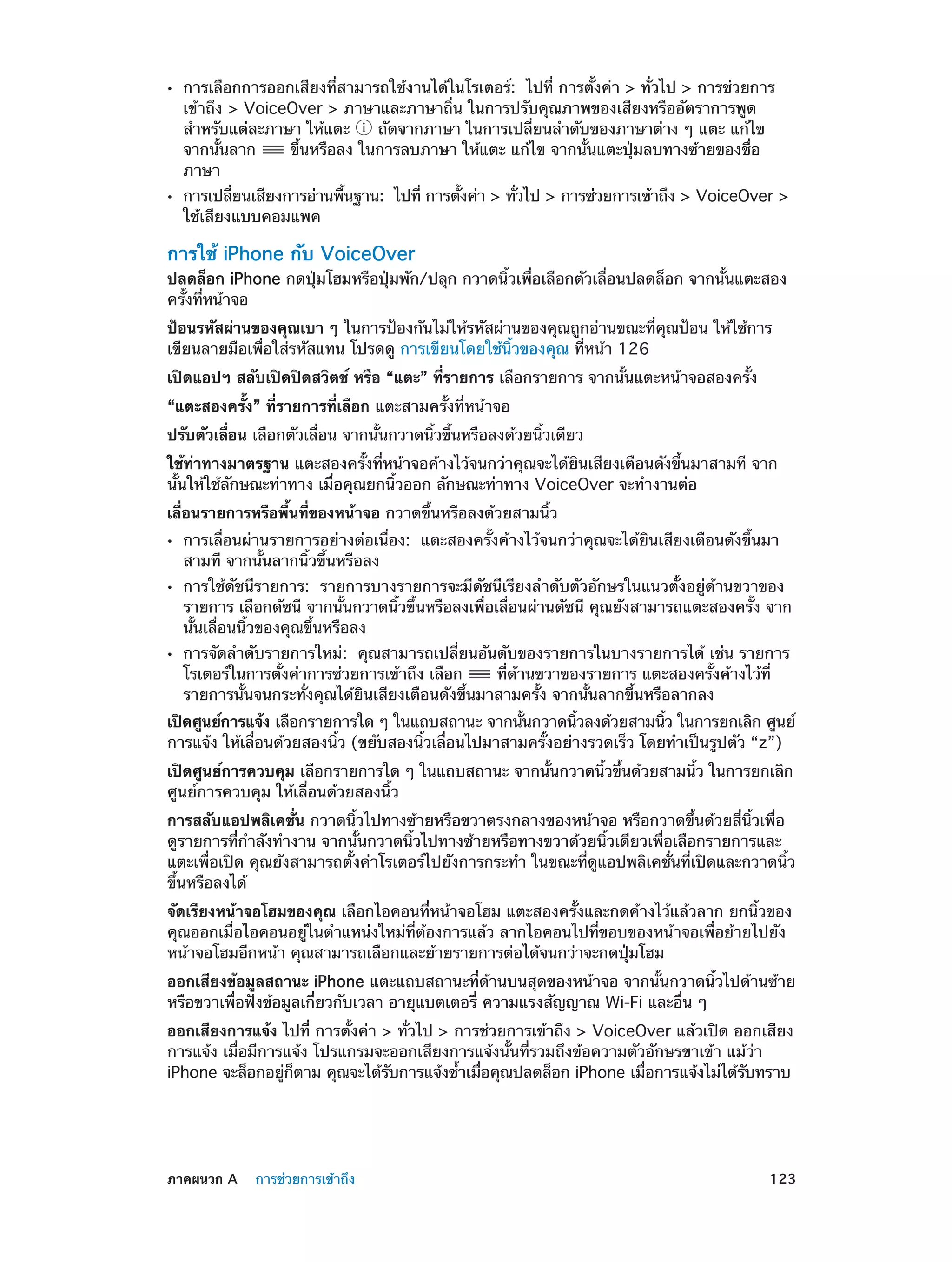 ••

••

การเลือกการออกเสียงที่สามารถใช้งานได้ในโรเตอร์:  ไปที่ การตั้งค่า > ทั่วไป > การช่วยการ
เข้าถึง > VoiceOver > ภาษาและภาษาถิ่น ในการปรับคุณภาพของเสียงหรืออัตราการพูด
สำ�หรับแต่ละภาษา ให้แตะ
ถัดจากภาษา ในการเปลี่ยนลำ�ดับของภาษาต่าง ๆ แตะ แก้ไข
จากนั้นลาก
ขึ้นหรือลง ในการลบภาษา ให้แตะ แก้ไข จากนั้นแตะปุ่มลบทางซ้ายของชื่อ
ภาษา

การเปลียนเสียงการอ่านพืนฐาน:  ไปที่ การตังค่า > ทัวไป > การช่วยการเข้าถึง > VoiceOver >
่
้
้
่
ใช้เสียงแบบคอมแพค

การใช้ iPhone กับ VoiceOver

ปลดล็อก iPhone กดปุ่มโฮมหรือปุ่มพัก/ปลุก กวาดนิ้วเพื่อเลือกตัวเลื่อนปลดล็อก จากนั้นแตะสอง
ครั้งที่หน้าจอ
ป้อนรหัสผ่านของคุณเบา ๆ ในการป้องกันไม่ให้รหัสผ่านของคุณถูกอ่านขณะที่คุณป้อน ให้ใช้การ
เขียนลายมือเพื่อใส่รหัสแทน โปรดดู การเขียนโดยใช้นิ้วของคุณ ที่หน้า 126
เปิดแอปฯ สลับเปิดปิดสวิตช์ หรือ “แตะ” ที่รายการ เลือกรายการ จากนั้นแตะหน้าจอสองครั้ง
“แตะสองครั้ง” ที่รายการที่เลือก แตะสามครั้งที่หน้าจอ
ปรับตัวเลื่อน เลือกตัวเลื่อน จากนั้นกวาดนิ้วขึ้นหรือลงด้วยนิ้วเดียว
ใช้ท่าทางมาตรฐาน แตะสองครั้งที่หน้าจอค้างไว้จนกว่าคุณจะได้ยินเสียงเตือนดังขึ้นมาสามที จาก
นั้นให้ใช้ลักษณะท่าทาง เมื่อคุณยกนิ้วออก ลักษณะท่าทาง VoiceOver จะทำ�งานต่อ
เลื่อนรายการหรือพื้นที่ของหน้าจอ กวาดขึ้นหรือลงด้วยสามนิ้ว
••
••

••

การเลื่อนผ่านรายการอย่างต่อเนื่อง:  แตะสองครั้งค้างไว้จนกว่าคุณจะได้ยินเสียงเตือนดังขึ้นมา
สามที จากนั้นลากนิ้วขึ้นหรือลง

การใช้ดัชนีรายการ:  รายการบางรายการจะมีดัชนีเรียงลำ�ดับตัวอักษรในแนวตั้งอยู่ด้านขวาของ
รายการ เลือกดัชนี จากนั้นกวาดนิ้วขึ้นหรือลงเพื่อเลื่อนผ่านดัชนี คุณยังสามารถแตะสองครั้ง จาก
นั้นเลื่อนนิ้วของคุณขึ้นหรือลง
การจัดลำ�ดับรายการใหม่:  คุณสามารถเปลี่ยนอันดับของรายการในบางรายการได้ เช่น รายการ
โรเตอร์ในการตั้งค่าการช่วยการเข้าถึง เลือก
ที่ด้านขวาของรายการ แตะสองครั้งค้างไว้ที่
รายการนั้นจนกระทั่งคุณได้ยินเสียงเตือนดังขึ้นมาสามครั้ง จากนั้นลากขึ้นหรือลากลง

เปิดศูนย์การแจ้ง เลือกรายการใด ๆ ในแถบสถานะ จากนันกวาดนิวลงด้วยสามนิว ในการยกเลิก ศูนย์
้
้
้
การแจ้ง ให้เลื่อนด้วยสองนิ้ว (ขยับสองนิ้วเลื่อนไปมาสามครั้งอย่างรวดเร็ว โดยทำ�เป็นรูปตัว “z”)
เปิดศูนย์การควบคุม เลือกรายการใด ๆ ในแถบสถานะ จากนันกวาดนิวขึนด้วยสามนิว ในการยกเลิก
้
้ ้
้
ศูนย์การควบคุม ให้เลื่อนด้วยสองนิ้ว
การสลับแอปพลิเคชั่น กวาดนิ้วไปทางซ้ายหรือขวาตรงกลางของหน้าจอ หรือกวาดขึ้นด้วยสี่นิ้วเพื่อ
ดูรายการที่กำ�ลังทำ�งาน จากนั้นกวาดนิ้วไปทางซ้ายหรือทางขวาด้วยนิ้วเดียวเพื่อเลือกรายการและ
แตะเพื่อเปิด คุณยังสามารถตั้งค่าโรเตอร์ไปยังการกระทำ� ในขณะที่ดูแอปพลิเคชั่นที่เปิดและกวาดนิ้ว
ขึ้นหรือลงได้
จัดเรียงหน้าจอโฮมของคุณ เลือกไอคอนที่หน้าจอโฮม แตะสองครั้งและกดค้างไว้แล้วลาก ยกนิ้วของ
คุณออกเมื่อไอคอนอยู่ในตำ�แหน่งใหม่ที่ต้องการแล้ว ลากไอคอนไปที่ขอบของหน้าจอเพื่อย้ายไปยัง
หน้าจอโฮมอีกหน้า คุณสามารถเลือกและย้ายรายการต่อได้จนกว่าจะกดปุ่มโฮม
ออกเสียงข้อมูลสถานะ iPhone แตะแถบสถานะที่ด้านบนสุดของหน้าจอ จากนั้นกวาดนิ้วไปด้านซ้าย
หรือขวาเพื่อฟังข้อมูลเกี่ยวกับเวลา อายุแบตเตอรี่ ความแรงสัญญาณ Wi-Fi และอื่น ๆ
ออกเสียงการแจ้ง ไปที่ การตั้งค่า > ทั่วไป > การช่วยการเข้าถึง > VoiceOver แล้วเปิด ออกเสียง
การแจ้ง เมื่อมีการแจ้ง โปรแกรมจะออกเสียงการแจ้งนั้นที่รวมถึงข้อความตัวอักษรขาเข้า แม้ว่า
iPhone จะล็อกอยูกตาม คุณจะได้รบการแจ้งซ้�เมือคุณปลดล็อก iPhone เมือการแจ้งไม่ได้รบทราบ
่ ็
ั
ำ ่
่
ั

	

ภาคผนวก A    การช่วยการเข้าถึง	

123

 