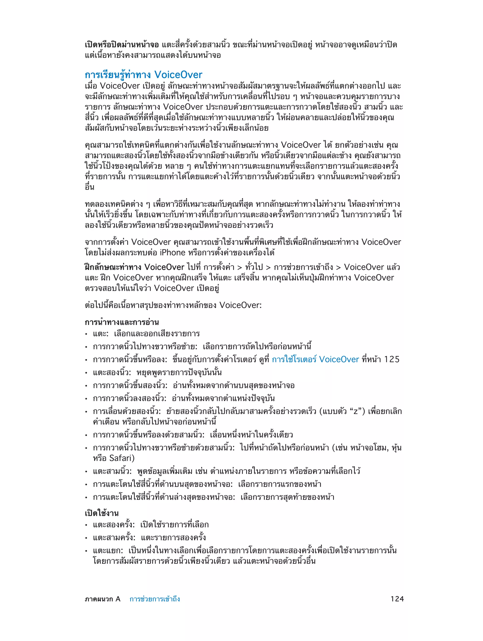 เปิดหรือปิดม่านหน้าจอ แตะสี่ครั้งด้วยสามนิ้ว ขณะที่ม่านหน้าจอเปิดอยู่ หน้าจออาจดูเหมือนว่าปิด
แต่เนื้อหายังคงสามารถแสดงได้บนหน้าจอ

การเรียนรู้ท่าทาง VoiceOver

เมื่อ VoiceOver เปิดอยู่ ลักษณะท่าทางหน้าจอสัมผัสมาตรฐานจะให้ผลลัพธ์ที่แตกต่างออกไป และ
จะมีลักษณะท่าทางเพิ่มเติมที่ให้คุณใช้ส�หรับการเคลื่อนที่ไปรอบ ๆ หน้าจอและควบคุมรายการบาง
ำ
รายการ ลักษณะท่าทาง VoiceOver ประกอบด้วยการแตะและการกวาดโดยใช้สองนิ้ว สามนิ้ว และ
สี่นิ้ว เพื่อผลลัพธ์ที่ดีที่สุดเมื่อใช้ลักษณะท่าทางแบบหลายนิ้ว ให้ผ่อนคลายและปล่อยให้นิ้วของคุณ
สัมผัสกับหน้าจอโดยเว้นระยะห่างระหว่างนิ้วเพียงเล็กน้อย
คุณสามารถใช้เทคนิคที่แตกต่างกันเพื่อใช้งานลักษณะท่าทาง VoiceOver ได้ ยกตัวอย่างเช่น คุณ
สามารถแตะสองนิวโดยใช้ทงสองนิวจากมือข้างเดียวกัน หรือนิวเดียวจากมือแต่ละข้าง คุณยังสามารถ
้
้ั
้
้
ใช้นิ้วโป้งของคุณได้ด้วย หลาย ๆ คนใช้ท่าทางการแตะแยกแทนที่จะเลือกรายการแล้วแตะสองครั้ง
ที่รายการนั้น การแตะแยกทำ�ได้โดยแตะค้างไว้ที่รายการนั้นด้วยนิ้วเดียว จากนั้นแตะหน้าจอด้วยนิ้ว
อื่น
ทดลองเทคนิคต่าง ๆ เพือหาวิธทเหมาะสมกับคุณทีสด หากลักษณะท่าทางไม่ท�งาน ให้ลองทำ�ท่าทาง
่
ี ่ี
่ ุ
ำ
นั้นให้เร็วยิ่งขึ้น โดยเฉพาะกับท่าทางที่เกี่ยวกับการแตะสองครั้งหรือการกวาดนิ้ว ในการกวาดนิ้ว ให้
ลองใช้นิ้วเดียวหรือหลายนิ้วของคุณปัดหน้าจออย่างรวดเร็ว
จากการตังค่า VoiceOver คุณสามารถเข้าใช้งานพืนทีพเศษทีใช้เพือฝึกลักษณะท่าทาง VoiceOver
้
้ ่ ิ
่
่
โดยไม่ส่งผลกระทบต่อ iPhone หรือการตั้งค่าของเครื่องได้
ฝึกลักษณะท่าทาง VoiceOver ไปที่ การตั้งค่า > ทั่วไป > การช่วยการเข้าถึง > VoiceOver แล้ว
แตะ ฝึก VoiceOver หากคุณฝึกเสร็จ ให้แตะ เสร็จสิ้น หากคุณไม่เห็นปุ่มฝึกท่าทาง VoiceOver
ตรวจสอบให้แน่ใจว่า VoiceOver เปิดอยู่
ต่อไปนี้คือเนื้อหาสรุปของท่าทางหลักของ VoiceOver:
การนำ�ทางและการอ่าน
แตะ:  เลือกและออกเสียงรายการ

••
••
••
••
••
••
••
••
••
••
••
••

การกวาดนิ้วไปทางขวาหรือซ้าย:  เลือกรายการถัดไปหรือก่อนหน้านี้

การกวาดนิ้วขึ้นหรือลง:  ขึ้นอยู่กับการตั้งค่าโรเตอร์ ดูที่ การใช้โรเตอร์ VoiceOver ที่หน้า 125
แตะสองนิ้ว:  หยุดพูดรายการปัจจุบันนั้น

การกวาดนิ้วขึ้นสองนิ้ว:  อ่านทั้งหมดจากด้านบนสุดของหน้าจอ
การกวาดนิ้วลงสองนิ้ว:  อ่านทั้งหมดจากตำ�แหน่งปัจจุบัน

การเลือนด้วยสองนิว:  ย้ายสองนิวกลับไปกลับมาสามครังอย่างรวดเร็ว (แบบตัว “z”) เพือยกเลิก
่
้
้
้
่
คำ�เตือน หรือกลับไปหน้าจอก่อนหน้านี้
การกวาดนิ้วขึ้นหรือลงด้วยสามนิ้ว:  เลื่อนหนึ่งหน้าในครั้งเดียว

การกวาดนิ้วไปทางขวาหรือซ้ายด้วยสามนิ้ว:  ไปที่หน้าถัดไปหรือก่อนหน้า (เช่น หน้าจอโฮม, หุ้น
หรือ Safari)
แตะสามนิ้ว:  พูดข้อมูลเพิ่มเติม เช่น ตำ�แหน่งภายในรายการ หรือข้อความที่เลือกไว้
การแตะโดนใช้สี่นิ้วที่ด้านบนสุดของหน้าจอ:  เลือกรายการแรกของหน้า

การแตะโดนใช้สี่นิ้วที่ด้านล่างสุดของหน้าจอ:  เลือกรายการสุดท้ายของหน้า

เปิดใช้งาน
แตะสองครั้ง:  เปิดใช้รายการที่เลือก

••
••
••

	

แตะสามครั้ง:  แตะรายการสองครั้ง

แตะแยก:  เป็นหนึ่งในทางเลือกเพื่อเลือกรายการโดยการแตะสองครั้งเพื่อเปิดใช้งานรายการนั้น
โดยการสัมผัสรายการด้วยนิ้วเพียงนิ้วเดียว แล้วแตะหน้าจอด้วยนิ้วอื่น

ภาคผนวก A    การช่วยการเข้าถึง	

124

 
