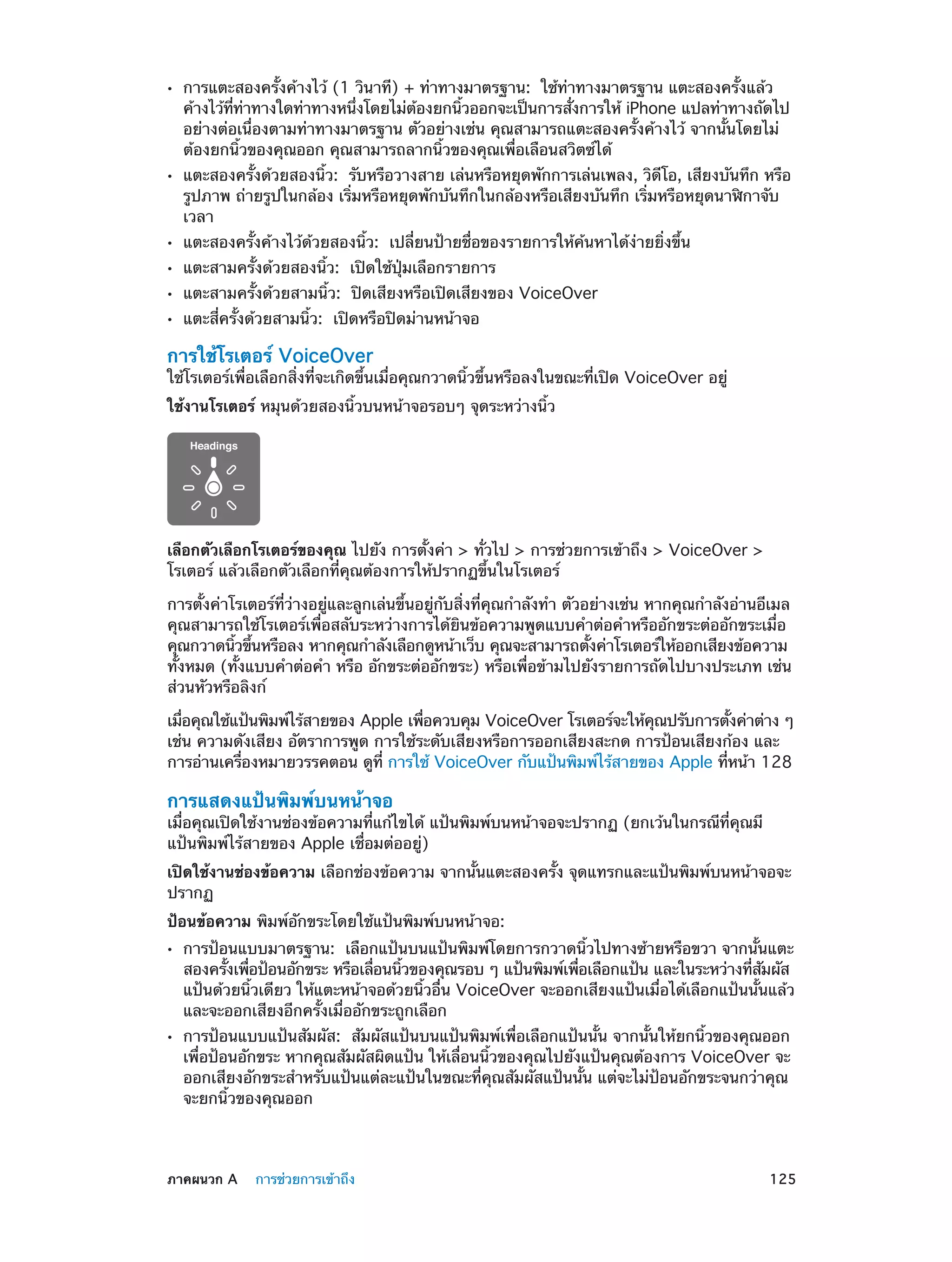 ••

••

••
••
••
••

การแตะสองครั้งค้างไว้ (1 วินาที) + ท่าทางมาตรฐาน:  ใช้ท่าทางมาตรฐาน แตะสองครั้งแล้ว
ค้างไว้ททาทางใดท่าทางหนึงโดยไม่ตองยกนิวออกจะเป็นการสังการให้ iPhone แปลท่าทางถัดไป
่ี ่
่
้
้
่
อย่างต่อเนื่องตามท่าทางมาตรฐาน ตัวอย่างเช่น คุณสามารถแตะสองครั้งค้างไว้ จากนั้นโดยไม่
ต้องยกนิ้วของคุณออก คุณสามารถลากนิ้วของคุณเพื่อเลือนสวิตซ์ได้

แตะสองครั้งด้วยสองนิ้ว:  รับหรือวางสาย เล่นหรือหยุดพักการเล่นเพลง, วิดีโอ, เสียงบันทึก หรือ
รูปภาพ ถ่ายรูปในกล้อง เริ่มหรือหยุดพักบันทึกในกล้องหรือเสียงบันทึก เริ่มหรือหยุดนาฬิกาจับ
เวลา
แตะสองครั้งค้างไว้ด้วยสองนิ้ว:  เปลี่ยนป้ายชื่อของรายการให้ค้นหาได้ง่ายยิ่งขึ้น
แตะสามครั้งด้วยสองนิ้ว:  เปิดใช้ปุ่มเลือกรายการ

แตะสามครั้งด้วยสามนิ้ว:  ปิดเสียงหรือเปิดเสียงของ VoiceOver
แตะสี่ครั้งด้วยสามนิ้ว:  เปิดหรือปิดม่านหน้าจอ

การใช้โรเตอร์ VoiceOver

ใช้โรเตอร์เพื่อเลือกสิ่งที่จะเกิดขึ้นเมื่อคุณกวาดนิ้วขึ้นหรือลงในขณะที่เปิด VoiceOver อยู่
ใช้งานโรเตอร์ หมุนด้วยสองนิ้วบนหน้าจอรอบๆ จุดระหว่างนิ้ว

เลือกตัวเลือกโรเตอร์ของคุณ ไปยัง การตั้งค่า > ทั่วไป > การช่วยการเข้าถึง > VoiceOver >
โรเตอร์ แล้วเลือกตัวเลือกที่คุณต้องการให้ปรากฏขึ้นในโรเตอร์
การตั้งค่าโรเตอร์ที่ว่างอยู่และลูกเล่นขึ้นอยู่กับสิ่งที่คุณกำ�ลังทำ� ตัวอย่างเช่น หากคุณกำ�ลังอ่านอีเมล
คุณสามารถใช้โรเตอร์เพื่อสลับระหว่างการได้ยินข้อความพูดแบบคำ�ต่อคำ�หรืออักขระต่ออักขระเมื่อ
คุณกวาดนิวขึนหรือลง หากคุณกำ�ลังเลือกดูหน้าเว็บ คุณจะสามารถตังค่าโรเตอร์ให้ออกเสียงข้อความ
้ ้
้
ทั้งหมด (ทั้งแบบคำ�ต่อคำ� หรือ อักขระต่ออักขระ) หรือเพื่อข้ามไปยังรายการถัดไปบางประเภท เช่น
ส่วนหัวหรือลิงก์
เมือคุณใช้แป้นพิมพ์ไร้สายของ Apple เพือควบคุม VoiceOver โรเตอร์จะให้คณปรับการตังค่าต่าง ๆ
่
่
ุ
้
เช่น ความดังเสียง อัตราการพูด การใช้ระดับเสียงหรือการออกเสียงสะกด การป้อนเสียงก้อง และ
การอ่านเครืองหมายวรรคตอน ดูท่ี การใช้ VoiceOver กับแป้นพิมพ์ไร้สายของ Apple ทีหน้า 128
่
่

การแสดงแป้นพิมพ์บนหน้าจอ

เมื่อคุณเปิดใช้งานช่องข้อความที่แก้ไขได้ แป้นพิมพ์บนหน้าจอจะปรากฏ (ยกเว้นในกรณีที่คุณมี
แป้นพิมพ์ไร้สายของ Apple เชื่อมต่ออยู่)
เปิดใช้งานช่องข้อความ เลือกช่องข้อความ จากนั้นแตะสองครั้ง จุดแทรกและแป้นพิมพ์บนหน้าจอจะ
ปรากฏ
ป้อนข้อความ พิมพ์อักขระโดยใช้แป้นพิมพ์บนหน้าจอ:
••

••

	

การป้อนแบบมาตรฐาน:  เลือกแป้นบนแป้นพิมพ์โดยการกวาดนิ้วไปทางซ้ายหรือขวา จากนั้นแตะ
สองครังเพือป้อนอักขระ หรือเลือนนิวของคุณรอบ ๆ แป้นพิมพ์เพือเลือกแป้น และในระหว่างทีสมผัส
้ ่
่
้
่
่ ั
แป้นด้วยนิ้วเดียว ให้แตะหน้าจอด้วยนิ้วอื่น VoiceOver จะออกเสียงแป้นเมื่อได้เลือกแป้นนั้นแล้ว
และจะออกเสียงอีกครั้งเมื่ออักขระถูกเลือก
การป้อนแบบแป้นสัมผัส:  สัมผัสแป้นบนแป้นพิมพ์เพื่อเลือกแป้นนั้น จากนั้นให้ยกนิ้วของคุณออก
เพื่อป้อนอักขระ หากคุณสัมผัสผิดแป้น ให้เลื่อนนิ้วของคุณไปยังแป้นคุณต้องการ VoiceOver จะ
ออกเสียงอักขระสำ�หรับแป้นแต่ละแป้นในขณะที่คุณสัมผัสแป้นนั้น แต่จะไม่ป้อนอักขระจนกว่าคุณ
จะยกนิ้วของคุณออก

ภาคผนวก A    การช่วยการเข้าถึง	

125

 
