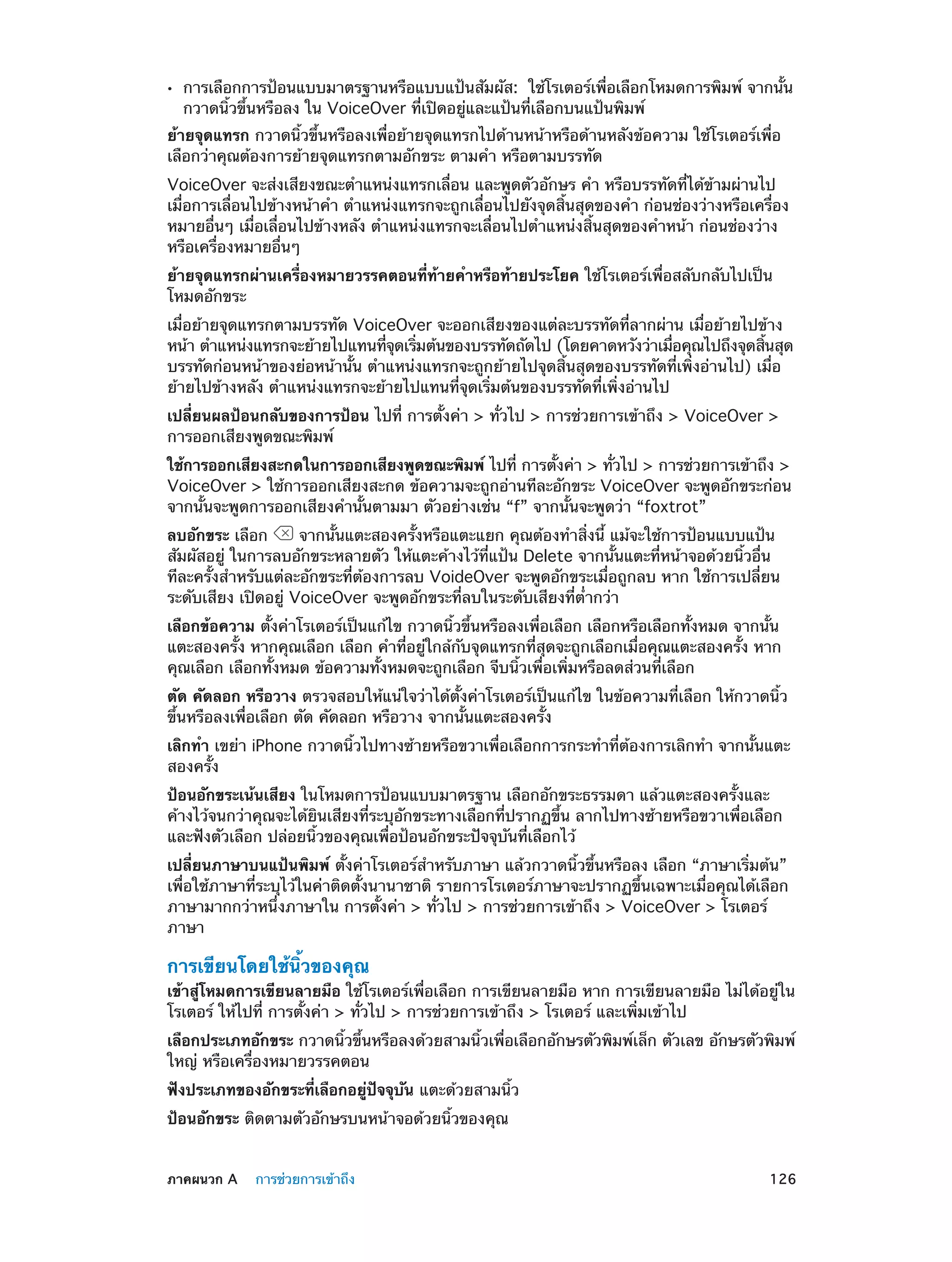••

การเลือกการป้อนแบบมาตรฐานหรือแบบแป้นสัมผัส:  ใช้โรเตอร์เพื่อเลือกโหมดการพิมพ์ จากนั้น
กวาดนิ้วขึ้นหรือลง ใน VoiceOver ที่เปิดอยู่และแป้นที่เลือกบนแป้นพิมพ์

ย้ายจุดแทรก กวาดนิ้วขึ้นหรือลงเพื่อย้ายจุดแทรกไปด้านหน้าหรือด้านหลังข้อความ ใช้โรเตอร์เพื่อ
เลือกว่าคุณต้องการย้ายจุดแทรกตามอักขระ ตามคำ� หรือตามบรรทัด
VoiceOver จะส่งเสียงขณะตำ�แหน่งแทรกเลื่อน และพูดตัวอักษร คำ� หรือบรรทัดที่ได้ข้ามผ่านไป
เมื่อการเลื่อนไปข้างหน้าคำ� ตำ�แหน่งแทรกจะถูกเลื่อนไปยังจุดสิ้นสุดของคำ� ก่อนช่องว่างหรือเครื่อง
หมายอื่นๆ เมื่อเลื่อนไปข้างหลัง ตำ�แหน่งแทรกจะเลื่อนไปตำ�แหน่งสิ้นสุดของคำ�หน้า ก่อนช่องว่าง
หรือเครื่องหมายอื่นๆ
ย้ายจุดแทรกผ่านเครื่องหมายวรรคตอนที่ทายคำ�หรือท้ายประโยค ใช้โรเตอร์เพื่อสลับกลับไปเป็น
้
โหมดอักขระ
เมื่อย้ายจุดแทรกตามบรรทัด VoiceOver จะออกเสียงของแต่ละบรรทัดที่ลากผ่าน เมื่อย้ายไปข้าง
หน้า ตำ�แหน่งแทรกจะย้ายไปแทนทีจดเริมต้นของบรรทัดถัดไป (โดยคาดหวังว่าเมือคุณไปถึงจุดสินสุด
่ ุ ่
่
้
บรรทัดก่อนหน้าของย่อหน้านั้น ตำ�แหน่งแทรกจะถูกย้ายไปจุดสิ้นสุดของบรรทัดที่เพิ่งอ่านไป) เมื่อ
ย้ายไปข้างหลัง ตำ�แหน่งแทรกจะย้ายไปแทนที่จุดเริ่มต้นของบรรทัดที่เพิ่งอ่านไป
เปลี่ยนผลป้อนกลับของการป้อน ไปที่ การตั้งค่า > ทั่วไป > การช่วยการเข้าถึง > VoiceOver >
การออกเสียงพูดขณะพิมพ์
ใช้การออกเสียงสะกดในการออกเสียงพูดขณะพิมพ์ ไปที่ การตังค่า > ทัวไป > การช่วยการเข้าถึง >
้
่
VoiceOver > ใช้การออกเสียงสะกด ข้อความจะถูกอ่านทีละอักขระ VoiceOver จะพูดอักขระก่อน
จากนั้นจะพูดการออกเสียงคำ�นั้นตามมา ตัวอย่างเช่น “f” จากนั้นจะพูดว่า “foxtrot”
ลบอักขระ เลือก
จากนั้นแตะสองครั้งหรือแตะแยก คุณต้องทำ�สิ่งนี้ แม้จะใช้การป้อนแบบแป้น
สัมผัสอยู่ ในการลบอักขระหลายตัว ให้แตะค้างไว้ที่แป้น Delete จากนั้นแตะที่หน้าจอด้วยนิ้วอื่น
ทีละครั้งสำ�หรับแต่ละอักขระที่ต้องการลบ VoideOver จะพูดอักขระเมื่อถูกลบ หาก ใช้การเปลี่ยน
ระดับเสียง เปิดอยู่ VoiceOver จะพูดอักขระที่ลบในระดับเสียงที่ต่ำ�กว่า
เลือกข้อความ ตั้งค่าโรเตอร์เป็นแก้ไข กวาดนิ้วขึ้นหรือลงเพื่อเลือก เลือกหรือเลือกทั้งหมด จากนั้น
แตะสองครั้ง หากคุณเลือก เลือก คำ�ที่อยู่ใกล้กับจุดแทรกที่สุดจะถูกเลือกเมื่อคุณแตะสองครั้ง หาก
คุณเลือก เลือกทั้งหมด ข้อความทั้งหมดจะถูกเลือก จีบนิ้วเพื่อเพิ่มหรือลดส่วนที่เลือก
ตัด คัดลอก หรือวาง ตรวจสอบให้แน่ใจว่าได้ตั้งค่าโรเตอร์เป็นแก้ไข ในข้อความที่เลือก ให้กวาดนิ้ว
ขึ้นหรือลงเพื่อเลือก ตัด คัดลอก หรือวาง จากนั้นแตะสองครั้ง
เลิกทำ� เขย่า iPhone กวาดนิ้วไปทางซ้ายหรือขวาเพื่อเลือกการกระทำ�ที่ต้องการเลิกทำ� จากนั้นแตะ
สองครั้ง
ป้อนอักขระเน้นเสียง ในโหมดการป้อนแบบมาตรฐาน เลือกอักขระธรรมดา แล้วแตะสองครั้งและ
ค้างไว้จนกว่าคุณจะได้ยินเสียงที่ระบุอักขระทางเลือกที่ปรากฏขึ้น ลากไปทางซ้ายหรือขวาเพื่อเลือก
และฟังตัวเลือก ปล่อยนิ้วของคุณเพื่อป้อนอักขระปัจจุบันที่เลือกไว้
เปลี่ยนภาษาบนแป้นพิมพ์ ตั้งค่าโรเตอร์สำ�หรับภาษา แล้วกวาดนิ้วขึ้นหรือลง เลือก “ภาษาเริ่มต้น”
เพื่อใช้ภาษาที่ระบุไว้ในค่าติดตั้งนานาชาติ รายการโรเตอร์ภาษาจะปรากฏขึ้นเฉพาะเมื่อคุณได้เลือก
ภาษามากกว่าหนึ่งภาษาใน การตั้งค่า > ทั่วไป > การช่วยการเข้าถึง > VoiceOver > โรเตอร์
ภาษา

การเขียนโดยใช้นิ้วของคุณ

เข้าสู่โหมดการเขียนลายมือ ใช้โรเตอร์เพื่อเลือก การเขียนลายมือ หาก การเขียนลายมือ ไม่ได้อยู่ใน
โรเตอร์ ให้ไปที่ การตั้งค่า > ทั่วไป > การช่วยการเข้าถึง > โรเตอร์ และเพิ่มเข้าไป
เลือกประเภทอักขระ กวาดนิ้วขึ้นหรือลงด้วยสามนิ้วเพื่อเลือกอักษรตัวพิมพ์เล็ก ตัวเลข อักษรตัวพิมพ์
ใหญ่ หรือเครื่องหมายวรรคตอน
ฟังประเภทของอักขระที่เลือกอยู่ปัจจุบัน แตะด้วยสามนิ้ว
ป้อนอักขระ ติดตามตัวอักษรบนหน้าจอด้วยนิ้วของคุณ
	

ภาคผนวก A    การช่วยการเข้าถึง	

126

 