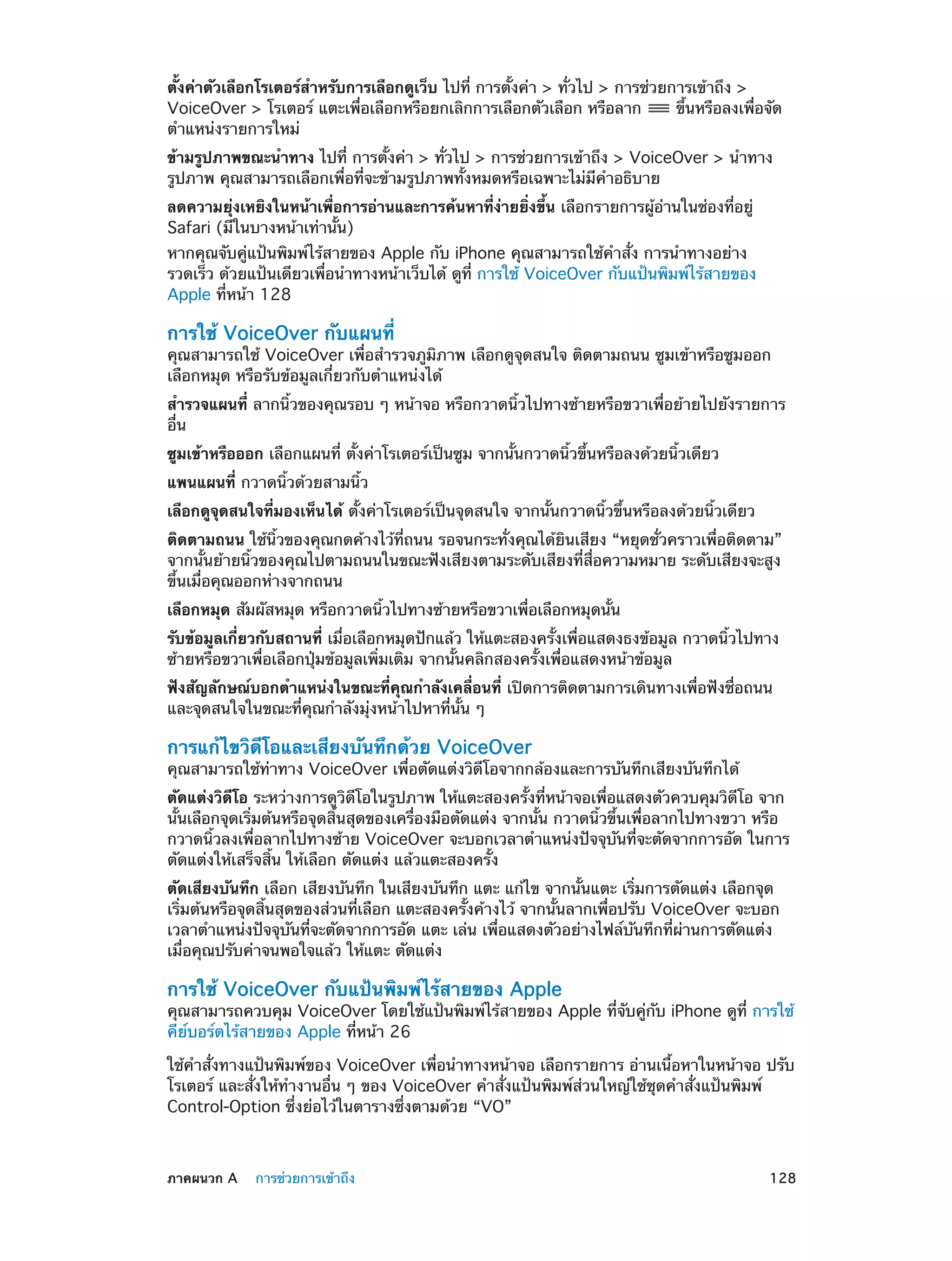 ตั้งค่าตัวเลือกโรเตอร์สำ�หรับการเลือกดูเว็บ ไปที่ การตั้งค่า > ทั่วไป > การช่วยการเข้าถึง >
VoiceOver > โรเตอร์ แตะเพื่อเลือกหรือยกเลิกการเลือกตัวเลือก หรือลาก
ขึ้นหรือลงเพื่อจัด
ตำ�แหน่งรายการใหม่
ข้ามรูปภาพขณะนำ�ทาง ไปที่ การตั้งค่า > ทั่วไป > การช่วยการเข้าถึง > VoiceOver > นำ�ทาง
รูปภาพ คุณสามารถเลือกเพื่อที่จะข้ามรูปภาพทั้งหมดหรือเฉพาะไม่มีค�อธิบาย
ำ
ลดความยุ่งเหยิงในหน้าเพื่อการอ่านและการค้นหาที่ง่ายยิ่งขึ้น เลือกรายการผู้อ่านในช่องที่อยู่
Safari (มีในบางหน้าเท่านั้น)

หากคุณจับคู่แป้นพิมพ์ไร้สายของ Apple กับ iPhone คุณสามารถใช้คำ�สั่ง การนำ�ทางอย่าง
รวดเร็ว ด้วยแป้นเดียวเพื่อนำ�ทางหน้าเว็บได้ ดูที่ การใช้ VoiceOver กับแป้นพิมพ์ไร้สายของ
Apple ที่หน้า 128

การใช้ VoiceOver กับแผนที่

คุณสามารถใช้ VoiceOver เพื่อสำ�รวจภูมิภาพ เลือกดูจุดสนใจ ติดตามถนน ซูมเข้าหรือซูมออก
เลือกหมุด หรือรับข้อมูลเกี่ยวกับตำ�แหน่งได้
สำ�รวจแผนที่ ลากนิ้วของคุณรอบ ๆ หน้าจอ หรือกวาดนิ้วไปทางซ้ายหรือขวาเพื่อย้ายไปยังรายการ
อื่น
ซูมเข้าหรือออก เลือกแผนที่ ตั้งค่าโรเตอร์เป็นซูม จากนั้นกวาดนิ้วขึ้นหรือลงด้วยนิ้วเดียว
แพนแผนที่ กวาดนิ้วด้วยสามนิ้ว
เลือกดูจุดสนใจที่มองเห็นได้ ตั้งค่าโรเตอร์เป็นจุดสนใจ จากนั้นกวาดนิ้วขึ้นหรือลงด้วยนิ้วเดียว
ติดตามถนน ใช้นิ้วของคุณกดค้างไว้ที่ถนน รอจนกระทั่งคุณได้ยินเสียง “หยุดชั่วคราวเพื่อติดตาม”
จากนั้นย้ายนิ้วของคุณไปตามถนนในขณะฟังเสียงตามระดับเสียงที่สื่อความหมาย ระดับเสียงจะสูง
ขึ้นเมื่อคุณออกห่างจากถนน
เลือกหมุด สัมผัสหมุด หรือกวาดนิ้วไปทางซ้ายหรือขวาเพื่อเลือกหมุดนั้น
รับข้อมูลเกี่ยวกับสถานที่ เมื่อเลือกหมุดปักแล้ว ให้แตะสองครั้งเพื่อแสดงธงข้อมูล กวาดนิ้วไปทาง
ซ้ายหรือขวาเพื่อเลือกปุ่มข้อมูลเพิ่มเติม จากนั้นคลิกสองครั้งเพื่อแสดงหน้าข้อมูล
ฟังสัญลักษณ์บอกตำ�แหน่งในขณะที่คุณกำ�ลังเคลื่อนที่ เปิดการติดตามการเดินทางเพื่อฟังชื่อถนน
และจุดสนใจในขณะที่คุณกำ�ลังมุ่งหน้าไปหาที่นั้น ๆ

การแก้ไขวิดีโอและเสียงบันทึกด้วย VoiceOver

คุณสามารถใช้ท่าทาง VoiceOver เพื่อตัดแต่งวิดีโอจากกล้องและการบันทึกเสียงบันทึกได้
ตัดแต่งวิดีโอ ระหว่างการดูวิดีโอในรูปภาพ ให้แตะสองครั้งที่หน้าจอเพื่อแสดงตัวควบคุมวิดีโอ จาก
นั้นเลือกจุดเริ่มต้นหรือจุดสิ้นสุดของเครื่องมือตัดแต่ง จากนั้น กวาดนิ้วขึ้นเพื่อลากไปทางขวา หรือ
กวาดนิ้วลงเพื่อลากไปทางซ้าย VoiceOver จะบอกเวลาตำ�แหน่งปัจจุบันที่จะตัดจากการอัด ในการ
ตัดแต่งให้เสร็จสิ้น ให้เลือก ตัดแต่ง แล้วแตะสองครั้ง
ตัดเสียงบันทึก เลือก เสียงบันทึก ในเสียงบันทึก แตะ แก้ไข จากนั้นแตะ เริ่มการตัดแต่ง เลือกจุด
เริ่มต้นหรือจุดสิ้นสุดของส่วนที่เลือก แตะสองครั้งค้างไว้ จากนั้นลากเพื่อปรับ VoiceOver จะบอก
เวลาตำ�แหน่งปัจจุบันที่จะตัดจากการอัด แตะ เล่น เพื่อแสดงตัวอย่างไฟล์บันทึกที่ผ่านการตัดแต่ง
เมื่อคุณปรับค่าจนพอใจแล้ว ให้แตะ ตัดแต่ง

การใช้ VoiceOver กับแป้นพิมพ์ไร้สายของ Apple

คุณสามารถควบคุม VoiceOver โดยใช้แป้นพิมพ์ไร้สายของ Apple ที่จับคู่กับ iPhone ดูที่ การใช้
คีย์บอร์ดไร้สายของ Apple ที่หน้า 26
ใช้คำ�สั่งทางแป้นพิมพ์ของ VoiceOver เพื่อนำ�ทางหน้าจอ เลือกรายการ อ่านเนื้อหาในหน้าจอ ปรับ
โรเตอร์ และสั่งให้ท�งานอื่น ๆ ของ VoiceOver คำ�สั่งแป้นพิมพ์ส่วนใหญ่ใช้ชุดคำ�สั่งแป้นพิมพ์
ำ
Control-Option ซึ่งย่อไว้ในตารางซึ่งตามด้วย “VO”

	

ภาคผนวก A    การช่วยการเข้าถึง	

128

 