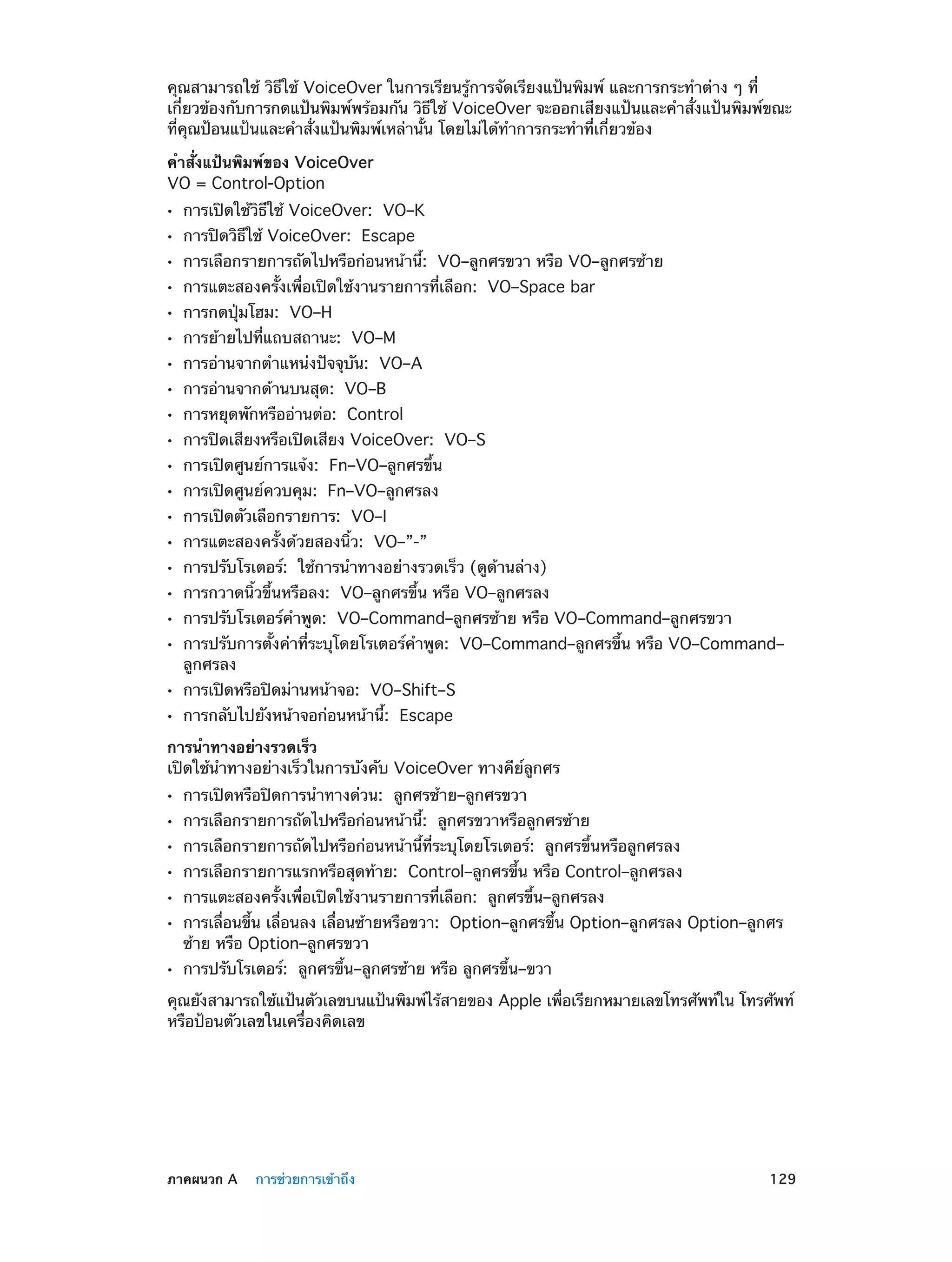 คุณสามารถใช้ วิธีใช้ VoiceOver ในการเรียนรู้การจัดเรียงแป้นพิมพ์ และการกระทำ�ต่าง ๆ ที่
เกี่ยวข้องกับการกดแป้นพิมพ์พร้อมกัน วิธีใช้ VoiceOver จะออกเสียงแป้นและคำ�สั่งแป้นพิมพ์ขณะ
ที่คุณป้อนแป้นและคำ�สั่งแป้นพิมพ์เหล่านั้น โดยไม่ได้ท�การกระทำ�ที่เกี่ยวข้อง
ำ
คำ�สั่งแป้นพิมพ์ของ VoiceOver
VO = Control-Option
••
••
••
••
••
••
••
••
••
••
••
••
••
••
••
••
••
••
••
••

การเปิดใช้วิธีใช้ VoiceOver:  VO–K
การปิดวิธีใช้ VoiceOver:  Escape

การเลือกรายการถัดไปหรือก่อนหน้านี้:  VO–ลูกศรขวา หรือ VO–ลูกศรซ้าย
การแตะสองครั้งเพื่อเปิดใช้งานรายการที่เลือก:  VO–Space bar
การกดปุ่มโฮม:  VO–H

การย้ายไปที่แถบสถานะ:  VO–M

การอ่านจากตำ�แหน่งปัจจุบัน:  VO–A
การอ่านจากด้านบนสุด:  VO–B

การหยุดพักหรืออ่านต่อ:  Control

การปิดเสียงหรือเปิดเสียง VoiceOver:  VO–S
การเปิดศูนย์การแจ้ง:  Fn–VO–ลูกศรขึ้น
การเปิดศูนย์ควบคุม:  Fn–VO–ลูกศรลง
การเปิดตัวเลือกรายการ:  VO–I

การแตะสองครั้งด้วยสองนิ้ว:  VO–”-”

การปรับโรเตอร์:  ใช้การนำ�ทางอย่างรวดเร็ว (ดูด้านล่าง)

การกวาดนิ้วขึ้นหรือลง:  VO–ลูกศรขึ้น หรือ VO–ลูกศรลง

การปรับโรเตอร์คำ�พูด:  VO–Command–ลูกศรซ้าย หรือ VO–Command–ลูกศรขวา

การปรับการตั้งค่าที่ระบุโดยโรเตอร์ค�พูด:  VO–Command–ลูกศรขึ้น หรือ VO–Command–
ำ
ลูกศรลง
การเปิดหรือปิดม่านหน้าจอ:  VO–Shift–S
การกลับไปยังหน้าจอก่อนหน้านี้:  Escape

การนำ�ทางอย่างรวดเร็ว
เปิดใช้นำ�ทางอย่างเร็วในการบังคับ VoiceOver ทางคีย์ลูกศร
••
••
••
••
••
••
••

การเปิดหรือปิดการนำ�ทางด่วน:  ลูกศรซ้าย–ลูกศรขวา

การเลือกรายการถัดไปหรือก่อนหน้านี้:  ลูกศรขวาหรือลูกศรซ้าย

การเลือกรายการถัดไปหรือก่อนหน้านี้ที่ระบุโดยโรเตอร์:  ลูกศรขึ้นหรือลูกศรลง

การเลือกรายการแรกหรือสุดท้าย:  Control–ลูกศรขึ้น หรือ Control–ลูกศรลง
การแตะสองครั้งเพื่อเปิดใช้งานรายการที่เลือก:  ลูกศรขึ้น–ลูกศรลง

การเลื่อนขึ้น เลื่อนลง เลื่อนซ้ายหรือขวา:  Option–ลูกศรขึ้น Option–ลูกศรลง Option–ลูกศร
ซ้าย หรือ Option–ลูกศรขวา
การปรับโรเตอร์:  ลูกศรขึ้น–ลูกศรซ้าย หรือ ลูกศรขึ้น–ขวา

คุณยังสามารถใช้แป้นตัวเลขบนแป้นพิมพ์ไร้สายของ Apple เพือเรียกหมายเลขโทรศัพท์ใน โทรศัพท์
่
หรือป้อนตัวเลขในเครื่องคิดเลข

	

ภาคผนวก A    การช่วยการเข้าถึง	

129

 