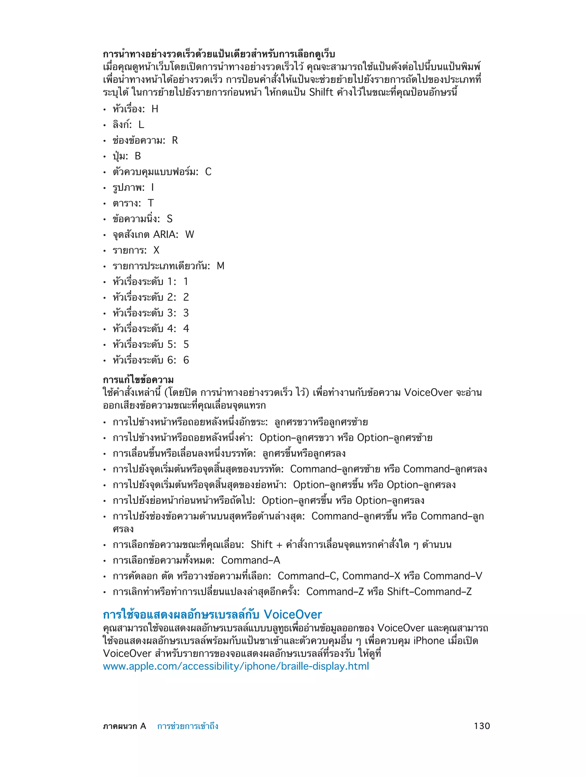 การนำ�ทางอย่างรวดเร็วด้วยแป้นเดียวสำ�หรับการเลือกดูเว็บ
เมื่อคุณดูหน้าเว็บโดยเปิดการนำ�ทางอย่างรวดเร็วไว้ คุณจะสามารถใช้แป้นดังต่อไปนี้บนแป้นพิมพ์
เพื่อนำ�ทางหน้าได้อย่างรวดเร็ว การป้อนคำ�สั่งให้แป้นจะช่วยย้ายไปยังรายการถัดไปของประเภทที่
ระบุได้ ในการย้ายไปยังรายการก่อนหน้า ให้กดแป้น Shilft ค้างไว้ในขณะที่คุณป้อนอักษรนี้
••
••
••
••
••
••
••
••
••
••
••
••
••
••
••
••
••

หัวเรื่อง:  H
ลิงก์:  L

ช่องข้อความ:  R
ปุ่ม:  B

ตัวควบคุมแบบฟอร์ม:  C
รูปภาพ:  I

ตาราง:  T

ข้อความนิ่ง:  S

จุดสังเกต ARIA:  W
รายการ:  X

รายการประเภทเดียวกัน:  M
หัวเรื่องระดับ 1:  1
หัวเรื่องระดับ 2:  2
หัวเรื่องระดับ 3:  3
หัวเรื่องระดับ 4:  4
หัวเรื่องระดับ 5:  5
หัวเรื่องระดับ 6:  6

การแก้ไขข้อความ
ใช้คำ�สั่งเหล่านี้ (โดยปิด การนำ�ทางอย่างรวดเร็ว ไว้) เพื่อทำ�งานกับข้อความ VoiceOver จะอ่าน
ออกเสียงข้อความขณะที่คุณเลื่อนจุดแทรก
••
••
••
••
••
••
••
••
••
••
••

การไปข้างหน้าหรือถอยหลังหนึ่งอักขระ:  ลูกศรขวาหรือลูกศรซ้าย

การไปข้างหน้าหรือถอยหลังหนึ่งคำ�:  Option–ลูกศรขวา หรือ Option–ลูกศรซ้าย
การเลื่อนขึ้นหรือเลื่อนลงหนึ่งบรรทัด:  ลูกศรขึ้นหรือลูกศรลง

การไปยังจุดเริมต้นหรือจุดสินสุดของบรรทัด:  Command–ลูกศรซ้าย หรือ Command–ลูกศรลง
่
้
การไปยังจุดเริ่มต้นหรือจุดสิ้นสุดของย่อหน้า:  Option–ลูกศรขึ้น หรือ Option–ลูกศรลง
การไปยังย่อหน้าก่อนหน้าหรือถัดไป:  Option–ลูกศรขึ้น หรือ Option–ลูกศรลง

การไปยังช่องข้อความด้านบนสุดหรือด้านล่างสุด:  Command–ลูกศรขึ้น หรือ Command–ลูก
ศรลง
การเลือกข้อความขณะที่คุณเลื่อน:  Shift + คำ�สั่งการเลื่อนจุดแทรกคำ�สั่งใด ๆ ด้านบน
การเลือกข้อความทั้งหมด:  Command–A

การคัดลอก ตัด หรือวางข้อความที่เลือก:  Command–C, Command–X หรือ Command–V
การเลิกทำ�หรือทำ�การเปลี่ยนแปลงล่าสุดอีกครั้ง:  Command–Z หรือ Shift–Command–Z

การใช้จอแสดงผลอักษรเบรลล์กับ VoiceOver

คุณสามารถใช้จอแสดงผลอักษรเบรลล์แบบบลูทธเพืออ่านข้อมูลออกของ VoiceOver และคุณสามารถ
ู ่
ใช้จอแสดงผลอักษรเบรลล์พร้อมกับแป้นขาเข้าและตัวควบคุมอื่น ๆ เพื่อควบคุม iPhone เมื่อเปิด
VoiceOver สำ�หรับรายการของจอแสดงผลอักษรเบรลล์ที่รองรับ ให้ดูที่
www.apple.com/accessibility/iphone/braille-display.html

	

ภาคผนวก A    การช่วยการเข้าถึง	

130

 