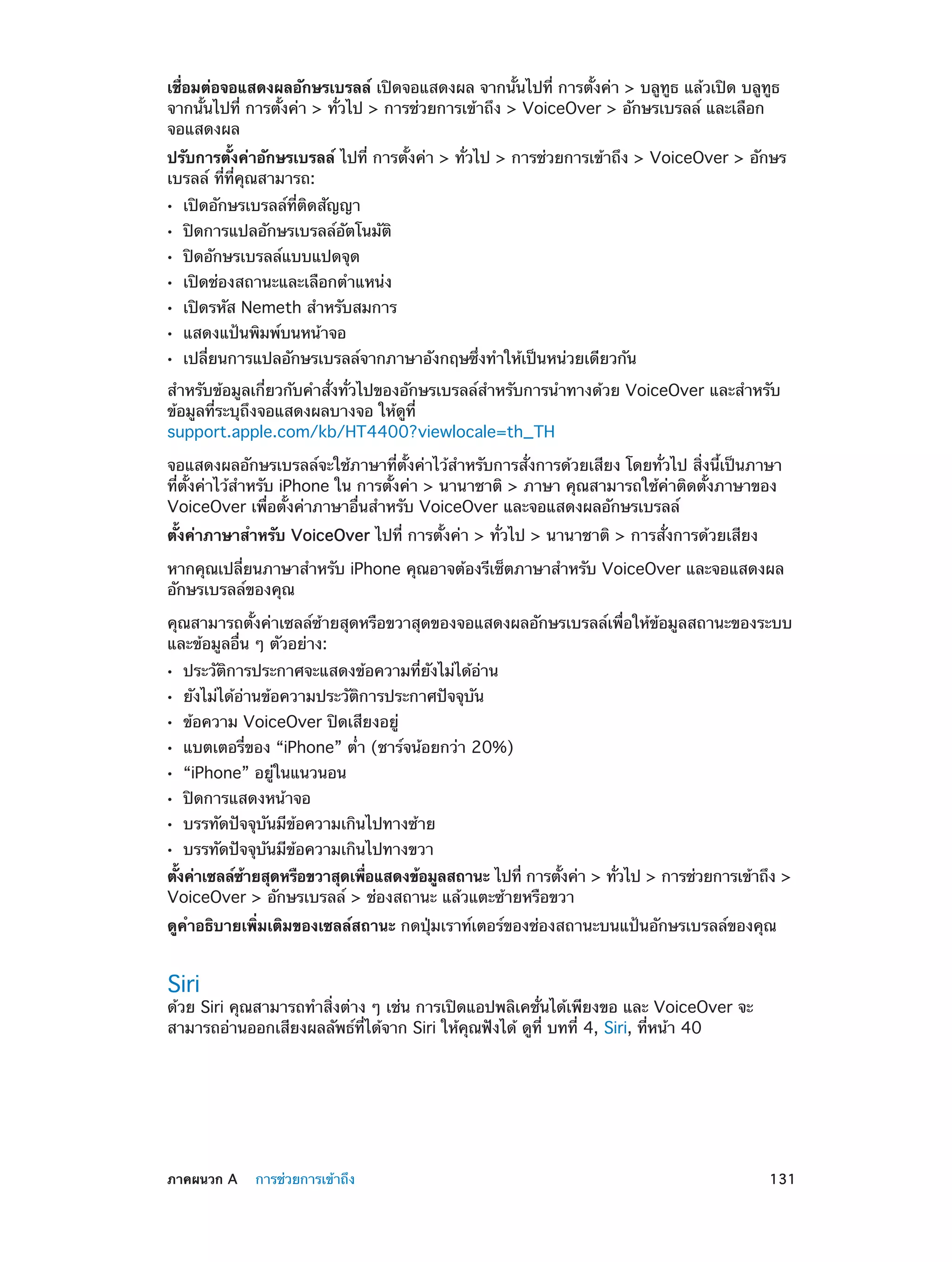 เชื่อมต่อจอแสดงผลอักษรเบรลล์ เปิดจอแสดงผล จากนั้นไปที่ การตั้งค่า > บลูทูธ แล้วเปิด บลูทูธ
จากนั้นไปที่ การตั้งค่า > ทั่วไป > การช่วยการเข้าถึง > VoiceOver > อักษรเบรลล์ และเลือก
จอแสดงผล
ปรับการตั้งค่าอักษรเบรลล์ ไปที่ การตั้งค่า > ทั่วไป > การช่วยการเข้าถึง > VoiceOver > อักษร
เบรลล์ ที่ที่คุณสามารถ:
••
••
••
••
••
••
••

เปิดอักษรเบรลล์ที่ติดสัญญา

ปิดการแปลอักษรเบรลล์อัตโนมัติ
ปิดอักษรเบรลล์แบบแปดจุด

เปิดช่องสถานะและเลือกตำ�แหน่ง

เปิดรหัส Nemeth สำ�หรับสมการ
แสดงแป้นพิมพ์บนหน้าจอ

เปลี่ยนการแปลอักษรเบรลล์จากภาษาอังกฤษซึ่งทำ�ให้เป็นหน่วยเดียวกัน

สำ�หรับข้อมูลเกี่ยวกับคำ�สั่งทั่วไปของอักษรเบรลล์สำ�หรับการนำ�ทางด้วย VoiceOver และสำ�หรับ
ข้อมูลที่ระบุถึงจอแสดงผลบางจอ ให้ดูที่
support.apple.com/kb/HT4400?viewlocale=th_TH
จอแสดงผลอักษรเบรลล์จะใช้ภาษาที่ตั้งค่าไว้สำ�หรับการสั่งการด้วยเสียง โดยทั่วไป สิ่งนี้เป็นภาษา
ที่ตั้งค่าไว้ส�หรับ iPhone ใน การตั้งค่า > นานาชาติ > ภาษา คุณสามารถใช้ค่าติดตั้งภาษาของ
ำ
VoiceOver เพื่อตั้งค่าภาษาอื่นสำ�หรับ VoiceOver และจอแสดงผลอักษรเบรลล์
ตั้งค่าภาษาสำ�หรับ VoiceOver ไปที่ การตั้งค่า > ทั่วไป > นานาชาติ > การสั่งการด้วยเสียง
หากคุณเปลี่ยนภาษาสำ�หรับ iPhone คุณอาจต้องรีเซ็ตภาษาสำ�หรับ VoiceOver และจอแสดงผล
อักษรเบรลล์ของคุณ
คุณสามารถตั้งค่าเซลล์ซ้ายสุดหรือขวาสุดของจอแสดงผลอักษรเบรลล์เพื่อให้ข้อมูลสถานะของระบบ
และข้อมูลอื่น ๆ ตัวอย่าง:
••
••
••
••
••
••
••
••

ประวัติการประกาศจะแสดงข้อความที่ยังไม่ได้อ่าน
ยังไม่ได้อ่านข้อความประวัติการประกาศปัจจุบัน
ข้อความ VoiceOver ปิดเสียงอยู่

แบตเตอรี่ของ “iPhone” ต่ำ� (ชาร์จน้อยกว่า 20%)
“iPhone” อยู่ในแนวนอน
ปิดการแสดงหน้าจอ

บรรทัดปัจจุบันมีข้อความเกินไปทางซ้าย
บรรทัดปัจจุบันมีข้อความเกินไปทางขวา

ตังค่าเซลล์ซายสุดหรือขวาสุดเพือแสดงข้อมูลสถานะ ไปที่ การตังค่า > ทัวไป > การช่วยการเข้าถึง >
้
้
่
้
่
VoiceOver > อักษรเบรลล์ > ช่องสถานะ แล้วแตะซ้ายหรือขวา
ดูคำ�อธิบายเพิ่มเติมของเซลล์สถานะ กดปุ่มเราท์เตอร์ของช่องสถานะบนแป้นอักษรเบรลล์ของคุณ

Siri

ด้วย Siri คุณสามารถทำ�สิ่งต่าง ๆ เช่น การเปิดแอปพลิเคชั่นได้เพียงขอ และ VoiceOver จะ
สามารถอ่านออกเสียงผลลัพธ์ที่ได้จาก Siri ให้คุณฟังได้ ดูที่ บทที 4, Siri, ที่หน้า 40
่

	

ภาคผนวก A    การช่วยการเข้าถึง	

131

 