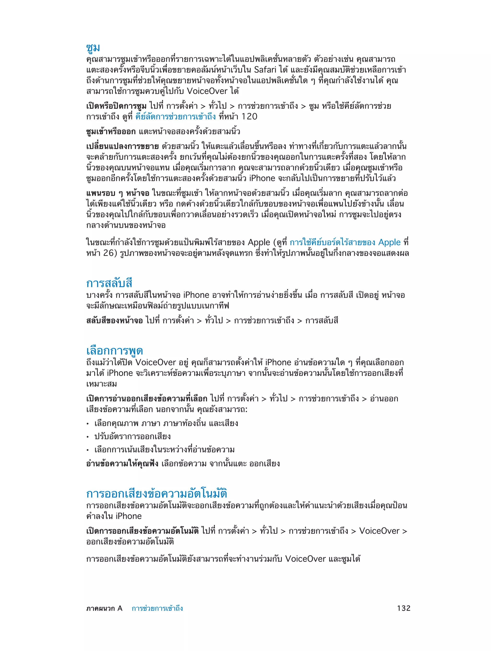ซูม

คุณสามารซูมเข้าหรือออกที่รายการเฉพาะได้ในแอปพลิเคชั่นหลายตัว ตัวอย่างเช่น คุณสามารถ
แตะสองครั้งหรือจีบนิ้วเพื่อขยายคอลัมน์หน้าเว็บใน Safari ได้ และยังมีคุณสมบัติช่วยเหลือการเข้า
ถึงด้านการซูมที่ช่วยให้คุณขยายหน้าจอทั้งหน้าจอในแอปพลิเคชั่นใด ๆ ที่คุณกำ�ลังใช้งานได้ คุณ
สามารถใช้การซูมควบคู่ไปกับ VoiceOver ได้
เปิดหรือปิดการซูม ไปที่ การตั้งค่า > ทั่วไป > การช่วยการเข้าถึง > ซูม หรือใช้คีย์ลัดการช่วย
การเข้าถึง ดูที่ คีย์ลัดการช่วยการเข้าถึง ที่หน้า 120
ซูมเข้าหรือออก แตะหน้าจอสองครั้งด้วยสามนิ้ว
เปลียนแปลงการขยาย ด้วยสามนิว ให้แตะแล้วเลือนขึนหรือลง ท่าทางทีเกียวกับการแตะแล้วลากนัน
่
้
่
้
่ ่
้
จะคล้ายกับการแตะสองครั้ง ยกเว้นที่คุณไม่ต้องยกนิ้วของคุณออกในการแตะครั้งที่สอง โดยให้ลาก
นิ้วของคุณบนหน้าจอแทน เมื่อคุณเริ่มการลาก คุณจะสามารถลากด้วยนิ้วเดียว เมื่อคุณซูมเข้าหรือ
ซูมออกอีกครั้งโดยใช้การแตะสองครั้งด้วยสามนิ้ว iPhone จะกลับไปเป็นการขยายที่ปรับไว้แล้ว
แพนรอบ ๆ หน้าจอ ในขณะที่ซูมเข้า ให้ลากหน้าจอด้วยสามนิ้ว เมื่อคุณเริ่มลาก คุณสามารถลากต่อ
ได้เพียงแค่ใช้นิ้วเดียว หรือ กดค้างด้วยนิ้วเดียวใกล้กับขอบของหน้าจอเพื่อแพนไปยังข้างนั้น เลื่อน
นิ้วของคุณไปใกล้กับขอบเพื่อกวาดเลื่อนอย่างรวดเร็ว เมื่อคุณเปิดหน้าจอใหม่ การซูมจะไปอยู่ตรง
กลางด้านบนของหน้าจอ
ในขณะที่กำ�ลังใช้การซูมด้วยแป้นพิมพ์ไร้สายของ Apple (ดูที่ การใช้คีย์บอร์ดไร้สายของ Apple ที่
หน้า 26) รูปภาพของหน้าจอจะอยูตามหลังจุดแทรก ซึงทำ�ให้รปภาพนันอยูในกึงกลางของจอแสดงผล
่
่
่
ู
้
่

การสลับสี

บางครั้ง การสลับสีในหน้าจอ iPhone อาจทำ�ให้การอ่านง่ายยิ่งขึ้น เมื่อ การสลับสี เปิดอยู่ หน้าจอ
จะมีลักษณะเหมือนฟิลม์ถ่ายรูปแบบเนกาทีฟ
สลับสีของหน้าจอ ไปที่ การตั้งค่า > ทั่วไป > การช่วยการเข้าถึง > การสลับสี

เลือกการพูด

ถึงแม้ว่าได้ปิด VoiceOver อยู่ คุณก็สามารถตั้งค่าให้ iPhone อ่านข้อความใด ๆ ที่คุณเลือกออก
มาได้ iPhone จะวิเคราะห์ข้อความเพื่อระบุภาษา จากนั้นจะอ่านข้อความนั้นโดยใช้การออกเสียงที่
เหมาะสม
เปิดการอ่านออกเสียงข้อความที่เลือก ไปที่ การตั้งค่า > ทั่วไป > การช่วยการเข้าถึง > อ่านออก
เสียงข้อความที่เลือก นอกจากนั้น คุณยังสามารถ:
••
••
••

เลือกคุณภาพ ภาษา ภาษาท้องถิ่น และเสียง
ปรับอัตราการออกเสียง

เลือกการเน้นเสียงในระหว่างที่อ่านข้อความ

อ่านข้อความให้คุณฟัง เลือกข้อความ จากนั้นแตะ ออกเสียง

การออกเสียงข้อความอัตโนมัติ

การออกเสียงข้อความอัตโนมัติจะออกเสียงข้อความที่ถูกต้องและให้ค�แนะนำ�ด้วยเสียงเมื่อคุณป้อน
ำ
คำ�ลงใน iPhone
เปิดการออกเสียงข้อความอัตโนมัติ ไปที่ การตังค่า > ทัวไป > การช่วยการเข้าถึง > VoiceOver >
้
่
ออกเสียงข้อความอัตโนมัติ
การออกเสียงข้อความอัตโนมัติยังสามารถที่จะทำ�งานร่วมกับ VoiceOver และซูมได้

	

ภาคผนวก A    การช่วยการเข้าถึง	

132

 