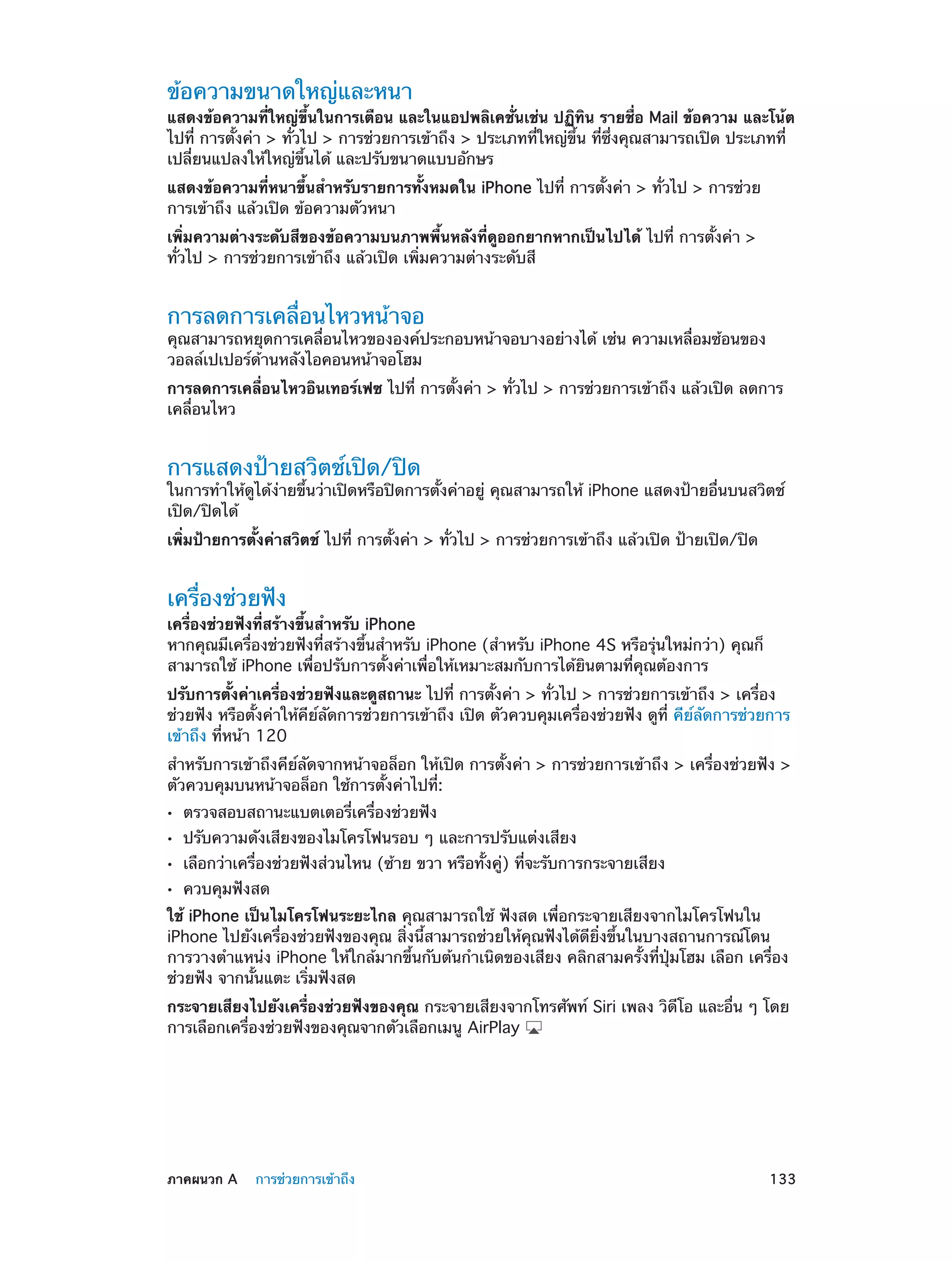 ข้อความขนาดใหญ่และหนา

แสดงข้อความที่ใหญ่ขึ้นในการเตือน และในแอปพลิเคชั่นเช่น ปฏิทิน รายชื่อ Mail ข้อความ และโน้ต
ไปที่ การตั้งค่า > ทั่วไป > การช่วยการเข้าถึง > ประเภทที่ใหญ่ขึ้น ที่ซึ่งคุณสามารถเปิด ประเภทที่
เปลี่ยนแปลงให้ใหญ่ขึ้นได้ และปรับขนาดแบบอักษร
แสดงข้อความที่หนาขึ้นสำ�หรับรายการทั้งหมดใน iPhone ไปที่ การตั้งค่า > ทั่วไป > การช่วย
การเข้าถึง แล้วเปิด ข้อความตัวหนา
เพิ่มความต่างระดับสีของข้อความบนภาพพื้นหลังที่ดูออกยากหากเป็นไปได้ ไปที่ การตั้งค่า >
ทั่วไป > การช่วยการเข้าถึง แล้วเปิด เพิ่มความต่างระดับสี

การลดการเคลื่อนไหวหน้าจอ

คุณสามารถหยุดการเคลื่อนไหวขององค์ประกอบหน้าจอบางอย่างได้ เช่น ความเหลื่อมซ้อนของ
วอลล์เปเปอร์ด้านหลังไอคอนหน้าจอโฮม
การลดการเคลื่อนไหวอินเทอร์เฟซ ไปที่ การตั้งค่า > ทั่วไป > การช่วยการเข้าถึง แล้วเปิด ลดการ
เคลื่อนไหว

การแสดงป้ายสวิตช์เปิด/ปิด

ในการทำ�ให้ดูได้ง่ายขึ้นว่าเปิดหรือปิดการตั้งค่าอยู่ คุณสามารถให้ iPhone แสดงป้ายอื่นบนสวิตช์
เปิด/ปิดได้
เพิ่มป้ายการตั้งค่าสวิตช์ ไปที่ การตั้งค่า > ทั่วไป > การช่วยการเข้าถึง แล้วเปิด ป้ายเปิด/ปิด

เครื่องช่วยฟัง

เครื่องช่วยฟังที่สร้างขึ้นสำ�หรับ iPhone
หากคุณมีเครื่องช่วยฟังที่สร้างขึ้นสำ�หรับ iPhone (สำ�หรับ iPhone 4S หรือรุ่นใหม่กว่า) คุณก็
สามารถใช้ iPhone เพื่อปรับการตั้งค่าเพื่อให้เหมาะสมกับการได้ยินตามที่คุณต้องการ
ปรับการตั้งค่าเครื่องช่วยฟังและดูสถานะ ไปที่ การตั้งค่า > ทั่วไป > การช่วยการเข้าถึง > เครื่อง
ช่วยฟัง หรือตั้งค่าให้คีย์ลัดการช่วยการเข้าถึง เปิด ตัวควบคุมเครื่องช่วยฟัง ดูที่ คีย์ลัดการช่วยการ
เข้าถึง ที่หน้า 120
สำ�หรับการเข้าถึงคีย์ลัดจากหน้าจอล็อก ให้เปิด การตั้งค่า > การช่วยการเข้าถึง > เครื่องช่วยฟัง >
ตัวควบคุมบนหน้าจอล็อก ใช้การตั้งค่าไปที่:
••
••
••
••

ตรวจสอบสถานะแบตเตอรี่เครื่องช่วยฟัง

ปรับความดังเสียงของไมโครโฟนรอบ ๆ และการปรับแต่งเสียง

เลือกว่าเครื่องช่วยฟังส่วนไหน (ซ้าย ขวา หรือทั้งคู่) ที่จะรับการกระจายเสียง
ควบคุมฟังสด

ใช้ iPhone เป็นไมโครโฟนระยะไกล คุณสามารถใช้ ฟังสด เพื่อกระจายเสียงจากไมโครโฟนใน
iPhone ไปยังเครื่องช่วยฟังของคุณ สิ่งนี้สามารถช่วยให้คุณฟังได้ดียิ่งขึ้นในบางสถานการณ์โดน
การวางตำ�แหน่ง iPhone ให้ใกล้มากขึ้นกับต้นกำ�เนิดของเสียง คลิกสามครั้งที่ปุ่มโฮม เลือก เครื่อง
ช่วยฟัง จากนั้นแตะ เริ่มฟังสด
กระจายเสียงไปยังเครื่องช่วยฟังของคุณ กระจายเสียงจากโทรศัพท์ Siri เพลง วิดีโอ และอื่น ๆ โดย
การเลือกเครื่องช่วยฟังของคุณจากตัวเลือกเมนู AirPlay

	

ภาคผนวก A    การช่วยการเข้าถึง	

133

 