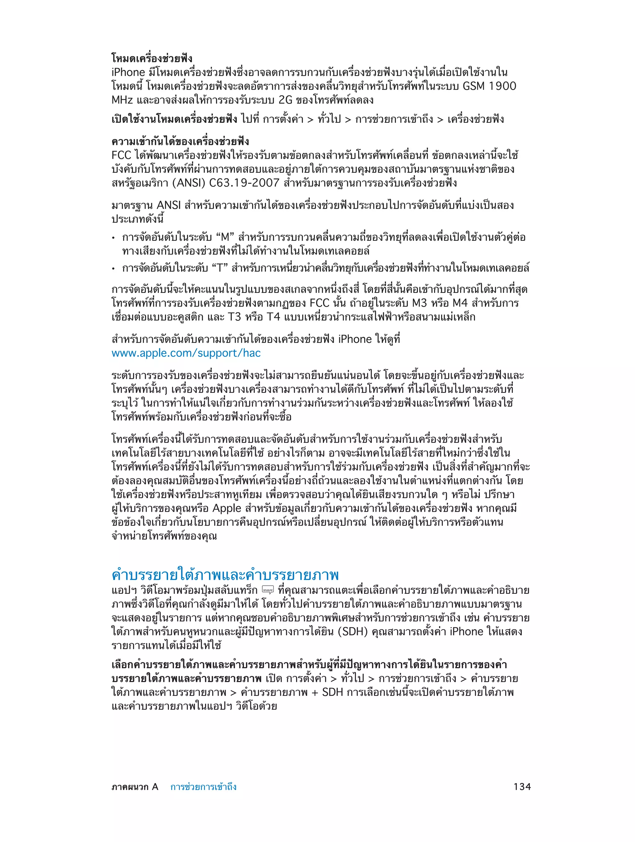 โหมดเครื่องช่วยฟัง
iPhone มีโหมดเครื่องช่วยฟังซึ่งอาจลดการรบกวนกับเครื่องช่วยฟังบางรุ่นได้เมื่อเปิดใช้งานใน
โหมดนี้ โหมดเครื่องช่วยฟังจะลดอัตราการส่งของคลื่นวิทยุสำ�หรับโทรศัพท์ในระบบ GSM 1900
MHz และอาจส่งผลให้การรองรับระบบ 2G ของโทรศัพท์ลดลง
เปิดใช้งานโหมดเครื่องช่วยฟัง ไปที่ การตั้งค่า > ทั่วไป > การช่วยการเข้าถึง > เครื่องช่วยฟัง
ความเข้ากันได้ของเครื่องช่วยฟัง
FCC ได้พัฒนาเครื่องช่วยฟังให้รองรับตามข้อตกลงสำ�หรับโทรศัพท์เคลื่อนที่ ข้อตกลงเหล่านี้จะใช้
บังคับกับโทรศัพท์ที่ผ่านการทดสอบและอยู่ภายใต้การควบคุมของสถาบันมาตรฐานแห่งชาติของ
สหรัฐอเมริกา (ANSI) C63.19-2007 สำ�หรับมาตรฐานการรองรับเครื่องช่วยฟัง
มาตรฐาน ANSI สำ�หรับความเข้ากันได้ของเครื่องช่วยฟังประกอบไปการจัดอันดับที่แบ่งเป็นสอง
ประเภทดังนี้
••
••

การจัดอันดับในระดับ “M” สำ�หรับการรบกวนคลื่นความถี่ของวิทยุที่ลดลงเพื่อเปิดใช้งานตัวคู่ต่อ
ทางเสียงกับเครื่องช่วยฟังที่ไม่ได้ท�งานในโหมดเทเลคอยล์
ำ

การจัดอันดับในระดับ “T” สำ�หรับการเหนียวนำ�คลืนวิทยุกบเครืองช่วยฟังทีท�งานในโหมดเทเลคอยล์
่
่
ั
่
่ ำ

การจัดอันดับนีจะให้คะแนนในรูปแบบของสเกลจากหนึงถึงสี่ โดยทีสนนคือเข้ากับอุปกรณ์ได้มากทีสด
้
่
่ ่ี ้ั
่ ุ
โทรศัพท์ที่การรองรับเครื่องช่วยฟังตามกฏของ FCC นั้น ถ้าอยู่ในระดับ M3 หรือ M4 สำ�หรับการ
เชื่อมต่อแบบอะคูสติก และ T3 หรือ T4 แบบเหนี่ยวนำ�กระแสไฟฟ้าหรือสนามแม่เหล็ก
สำ�หรับการจัดอันดับความเข้ากันได้ของเครื่องช่วยฟัง iPhone ให้ดูที่
www.apple.com/support/hac
ระดับการรองรับของเครื่องช่วยฟังจะไม่สามารถยืนยันแน่นอนได้ โดยจะขึ้นอยู่กับเครื่องช่วยฟังและ
โทรศัพท์นั้นๆ เครื่องช่วยฟังบางเครื่องสามารถทำ�งานได้ดีกับโทรศัพท์ ที่ไม่ได้เป็นไปตามระดับที่
ระบุไว้ ในการทำ�ให้แน่ใจเกี่ยวกับการทำ�งานร่วมกันระหว่างเครื่องช่วยฟังและโทรศัพท์ ให้ลองใช้
โทรศัพท์พร้อมกับเครื่องช่วยฟังก่อนที่จะซื้อ
โทรศัพท์เครื่องนี้ได้รับการทดสอบและจัดอันดับสำ�หรับการใช้งานร่วมกับเครื่องช่วยฟังสำ�หรับ
เทคโนโลยีไร้สายบางเทคโนโลยีที่ใช้ อย่างไรก็ตาม อาจจะมีเทคโนโลยีไร้สายที่ใหม่กว่าซึ่งใช้ใน
โทรศัพท์เครื่องนี้ที่ยังไม่ได้รับการทดสอบสำ�หรับการใช้ร่วมกับเครื่องช่วยฟัง เป็นสิ่งที่สำ�คัญมากที่จะ
ต้องลองคุณสมบัติอื่นของโทรศัพท์เครื่องนี้อย่างถี่ถ้วนและลองใช้งานในตำ�แหน่งที่แตกต่างกัน โดย
ใช้เครื่องช่วยฟังหรือประสาทหูเทียม เพื่อตรวจสอบว่าคุณได้ยินเสียงรบกวนใด ๆ หรือไม่ ปรึกษา
ผู้ให้บริการของคุณหรือ Apple สำ�หรับข้อมูลเกี่ยวกับความเข้ากันได้ของเครื่องช่วยฟัง หากคุณมี
ข้อข้องใจเกี่ยวกับนโยบายการคืนอุปกรณ์หรือเปลี่ยนอุปกรณ์ ให้ติดต่อผู้ให้บริการหรือตัวแทน
จำ�หน่ายโทรศัพท์ของคุณ

คำ�บรรยายใต้ภาพและคำ�บรรยายภาพ

แอปฯ วิดีโอมาพร้อมปุ่มสลับแทร็ก
ที่คุณสามารถแตะเพื่อเลือกคำ�บรรยายใต้ภาพและคำ�อธิบาย
ภาพซึ่งวิดีโอที่คุณกำ�ลังดูมีมาให้ได้ โดยทั่วไปคำ�บรรยายใต้ภาพและคำ�อธิบายภาพแบบมาตรฐาน
จะแสดงอยูในรายการ แต่หากคุณชอบคำ�อธิบายภาพพิเศษสำ�หรับการช่วยการเข้าถึง เช่น คำ�บรรยาย
่
ใต้ภาพสำ�หรับคนหูหนวกและผู้มีปัญหาทางการได้ยิน (SDH) คุณสามารถตั้งค่า iPhone ให้แสดง
รายการแทนได้เมื่อมีให้ใช้
เลือกคำ�บรรยายใต้ภาพและคำ�บรรยายภาพสำ�หรับผู้ที่มีปัญหาทางการได้ยินในรายการของคำ�
บรรยายใต้ภาพและคำ�บรรยายภาพ เปิด การตั้งค่า > ทั่วไป > การช่วยการเข้าถึง > คำ�บรรยาย
ใต้ภาพและคำ�บรรยายภาพ > คำ�บรรยายภาพ + SDH การเลือกเช่นนี้จะเปิดคำ�บรรยายใต้ภาพ
และคำ�บรรยายภาพในแอปฯ วิดีโอด้วย

	

ภาคผนวก A    การช่วยการเข้าถึง	

134

 