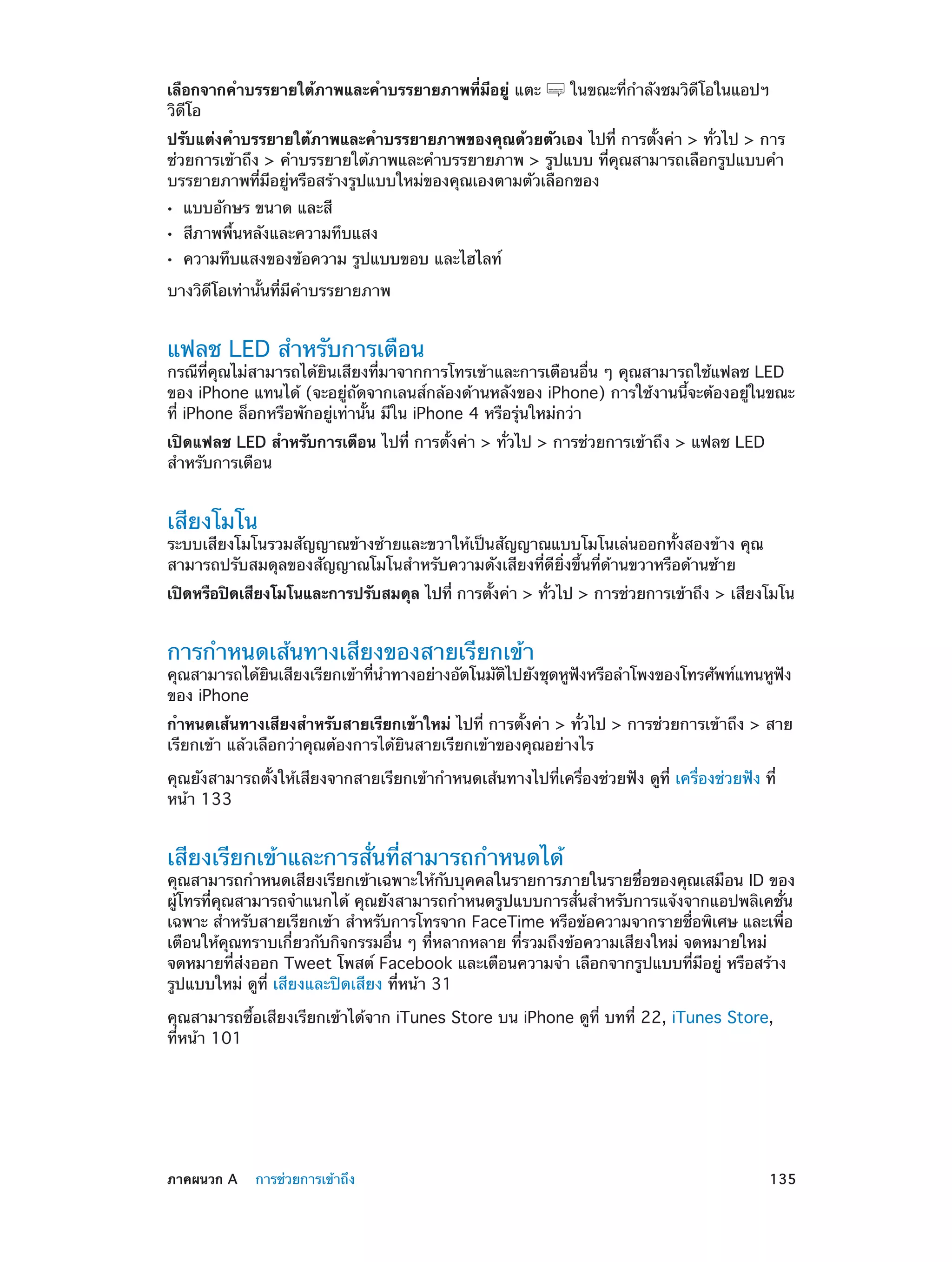 เลือกจากคำ�บรรยายใต้ภาพและคำ�บรรยายภาพที่มีอยู่ แตะ
วิดีโอ

ในขณะที่ก�ลังชมวิดีโอในแอปฯ
ำ

ปรับแต่งคำ�บรรยายใต้ภาพและคำ�บรรยายภาพของคุณด้วยตัวเอง ไปที่ การตั้งค่า > ทั่วไป > การ
ช่วยการเข้าถึง > คำ�บรรยายใต้ภาพและคำ�บรรยายภาพ > รูปแบบ ที่คุณสามารถเลือกรูปแบบคำ�
บรรยายภาพที่มีอยู่หรือสร้างรูปแบบใหม่ของคุณเองตามตัวเลือกของ
••
••
••

แบบอักษร ขนาด และสี

สีภาพพื้นหลังและความทึบแสง

ความทึบแสงของข้อความ รูปแบบขอบ และไฮไลท์

บางวิดีโอเท่านั้นที่มีค�บรรยายภาพ
ำ

แฟลช LED สำ�หรับการเตือน

กรณีที่คุณไม่สามารถได้ยินเสียงที่มาจากการโทรเข้าและการเตือนอื่น ๆ คุณสามารถใช้แฟลช LED
ของ iPhone แทนได้ (จะอยู่ถัดจากเลนส์กล้องด้านหลังของ iPhone) การใช้งานนี้จะต้องอยู่ในขณะ
ที่ iPhone ล็อกหรือพักอยู่เท่านั้น มีใน iPhone 4 หรือรุ่นใหม่กว่า
เปิดแฟลช LED สำ�หรับการเตือน ไปที่ การตั้งค่า > ทั่วไป > การช่วยการเข้าถึง > แฟลช LED
สำ�หรับการเตือน

เสียงโมโน

ระบบเสียงโมโนรวมสัญญาณข้างซ้ายและขวาให้เป็นสัญญาณแบบโมโนเล่นออกทั้งสองข้าง คุณ
สามารถปรับสมดุลของสัญญาณโมโนสำ�หรับความดังเสียงที่ดียิ่งขึ้นที่ด้านขวาหรือด้านซ้าย
เปิดหรือปิดเสียงโมโนและการปรับสมดุล ไปที่ การตังค่า > ทัวไป > การช่วยการเข้าถึง > เสียงโมโน
้
่

การกำ�หนดเส้นทางเสียงของสายเรียกเข้า

คุณสามารถได้ยนเสียงเรียกเข้าทีน�ทางอย่างอัตโนมัตไปยังชุดหูฟงหรือลำ�โพงของโทรศัพท์แทนหูฟง
ิ
่ ำ
ิ
ั
ั
ของ iPhone
กำ�หนดเส้นทางเสียงสำ�หรับสายเรียกเข้าใหม่ ไปที่ การตั้งค่า > ทั่วไป > การช่วยการเข้าถึง > สาย
เรียกเข้า แล้วเลือกว่าคุณต้องการได้ยินสายเรียกเข้าของคุณอย่างไร
คุณยังสามารถตั้งให้เสียงจากสายเรียกเข้ากำ�หนดเส้นทางไปที่เครื่องช่วยฟัง ดูที่ เครื่องช่วยฟัง ที่
หน้า 133

เสียงเรียกเข้าและการสั่นที่สามารถกำ�หนดได้

คุณสามารถกำ�หนดเสียงเรียกเข้าเฉพาะให้กับบุคคลในรายการภายในรายชื่อของคุณเสมือน ID ของ
ผู้โทรที่คุณสามารถจำ�แนกได้ คุณยังสามารถกำ�หนดรูปแบบการสั่นสำ�หรับการแจ้งจากแอปพลิเคชั่น
เฉพาะ สำ�หรับสายเรียกเข้า สำ�หรับการโทรจาก FaceTime หรือข้อความจากรายชื่อพิเศษ และเพื่อ
เตือนให้คุณทราบเกี่ยวกับกิจกรรมอื่น ๆ ที่หลากหลาย ที่รวมถึงข้อความเสียงใหม่ จดหมายใหม่
จดหมายที่ส่งออก Tweet โพสต์ Facebook และเตือนความจำ� เลือกจากรูปแบบที่มีอยู่ หรือสร้าง
รูปแบบใหม่ ดูที่ เสียงและปิดเสียง ที่หน้า 31
คุณสามารถซื้อเสียงเรียกเข้าได้จาก iTunes Store บน iPhone ดูที่ บทที่ 22, iTunes Store, 
ที่หน้า 101

	

ภาคผนวก A    การช่วยการเข้าถึง	

135

 