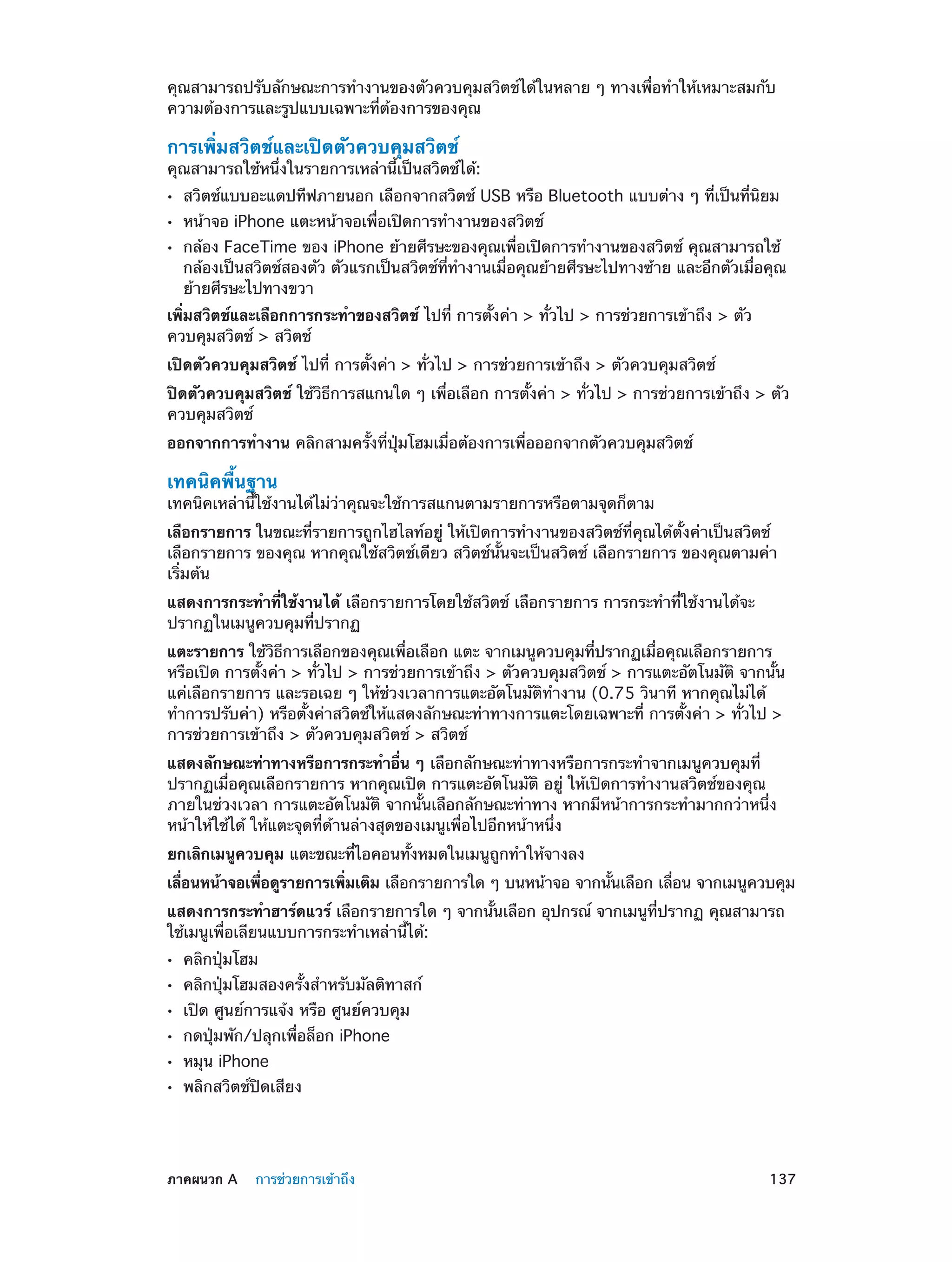 คุณสามารถปรับลักษณะการทำ�งานของตัวควบคุมสวิตช์ได้ในหลาย ๆ ทางเพื่อทำ�ให้เหมาะสมกับ
ความต้องการและรูปแบบเฉพาะที่ต้องการของคุณ

การเพิ่มสวิตช์และเปิดตัวควบคุมสวิตช์

คุณสามารถใช้หนึ่งในรายการเหล่านี้เป็นสวิตช์ได้:
••
••
••

สวิตช์แบบอะแดปทีฟภายนอก เลือกจากสวิตช์ USB หรือ Bluetooth แบบต่าง ๆ ที่เป็นที่นิยม
หน้าจอ iPhone แตะหน้าจอเพื่อเปิดการทำ�งานของสวิตช์

กล้อง FaceTime ของ iPhone ย้ายศีรษะของคุณเพื่อเปิดการทำ�งานของสวิตช์ คุณสามารถใช้
กล้องเป็นสวิตช์สองตัว ตัวแรกเป็นสวิตช์ที่ท�งานเมื่อคุณย้ายศีรษะไปทางซ้าย และอีกตัวเมื่อคุณ
ำ
ย้ายศีรษะไปทางขวา

เพิ่มสวิตช์และเลือกการกระทำ�ของสวิตช์ ไปที่ การตั้งค่า > ทั่วไป > การช่วยการเข้าถึง > ตัว
ควบคุมสวิตช์ > สวิตช์
เปิดตัวควบคุมสวิตช์ ไปที่ การตั้งค่า > ทั่วไป > การช่วยการเข้าถึง > ตัวควบคุมสวิตช์
ปิดตัวควบคุมสวิตช์ ใช้วิธีการสแกนใด ๆ เพื่อเลือก การตั้งค่า > ทั่วไป > การช่วยการเข้าถึง > ตัว
ควบคุมสวิตช์
ออกจากการทำ�งาน คลิกสามครั้งที่ปุ่มโฮมเมื่อต้องการเพื่อออกจากตัวควบคุมสวิตช์

เทคนิคพื้นฐาน

เทคนิคเหล่านี้ใช้งานได้ไม่ว่าคุณจะใช้การสแกนตามรายการหรือตามจุดก็ตาม
เลือกรายการ ในขณะที่รายการถูกไฮไลท์อยู่ ให้เปิดการทำ�งานของสวิตช์ที่คุณได้ตั้งค่าเป็นสวิตช์
เลือกรายการ ของคุณ หากคุณใช้สวิตช์เดียว สวิตช์นั้นจะเป็นสวิตช์ เลือกรายการ ของคุณตามค่า
เริ่มต้น
แสดงการกระทำ�ที่ใช้งานได้ เลือกรายการโดยใช้สวิตช์ เลือกรายการ การกระทำ�ที่ใช้งานได้จะ
ปรากฏในเมนูควบคุมที่ปรากฏ
แตะรายการ ใช้วิธีการเลือกของคุณเพื่อเลือก แตะ จากเมนูควบคุมที่ปรากฏเมื่อคุณเลือกรายการ
หรือเปิด การตั้งค่า > ทั่วไป > การช่วยการเข้าถึง > ตัวควบคุมสวิตช์ > การแตะอัตโนมัติ จากนั้น
แค่เลือกรายการ และรอเฉย ๆ ให้ช่วงเวลาการแตะอัตโนมัติท�งาน (0.75 วินาที หากคุณไม่ได้
ำ
ทำ�การปรับค่า) หรือตั้งค่าสวิตช์ให้แสดงลักษณะท่าทางการแตะโดยเฉพาะที่ การตั้งค่า > ทั่วไป >
การช่วยการเข้าถึง > ตัวควบคุมสวิตช์ > สวิตช์
แสดงลักษณะท่าทางหรือการกระทำ�อื่น ๆ เลือกลักษณะท่าทางหรือการกระทำ�จากเมนูควบคุมที่
ปรากฏเมื่อคุณเลือกรายการ หากคุณเปิด การแตะอัตโนมัติ อยู่ ให้เปิดการทำ�งานสวิตช์ของคุณ
ภายในช่วงเวลา การแตะอัตโนมัติ จากนั้นเลือกลักษณะท่าทาง หากมีหน้าการกระทำ�มากกว่าหนึ่ง
หน้าให้ใช้ได้ ให้แตะจุดที่ด้านล่างสุดของเมนูเพื่อไปอีกหน้าหนึ่ง
ยกเลิกเมนูควบคุม แตะขณะที่ไอคอนทั้งหมดในเมนูถูกทำ�ให้จางลง
เลือนหน้าจอเพือดูรายการเพิมเติม เลือกรายการใด ๆ บนหน้าจอ จากนันเลือก เลือน จากเมนูควบคุม
่
่
่
้
่
แสดงการกระทำ�ฮาร์ดแวร์ เลือกรายการใด ๆ จากนั้นเลือก อุปกรณ์ จากเมนูที่ปรากฏ คุณสามารถ
ใช้เมนูเพื่อเลียนแบบการกระทำ�เหล่านี้ได้:
••
••
••
••
••
••

	

คลิกปุ่มโฮม

คลิกปุ่มโฮมสองครั้งสำ�หรับมัลติทาสก์
เปิด ศูนย์การแจ้ง หรือ ศูนย์ควบคุม
กดปุ่มพัก/ปลุกเพื่อล็อก iPhone
หมุน iPhone

พลิกสวิตช์ปิดเสียง

ภาคผนวก A    การช่วยการเข้าถึง	

137

 