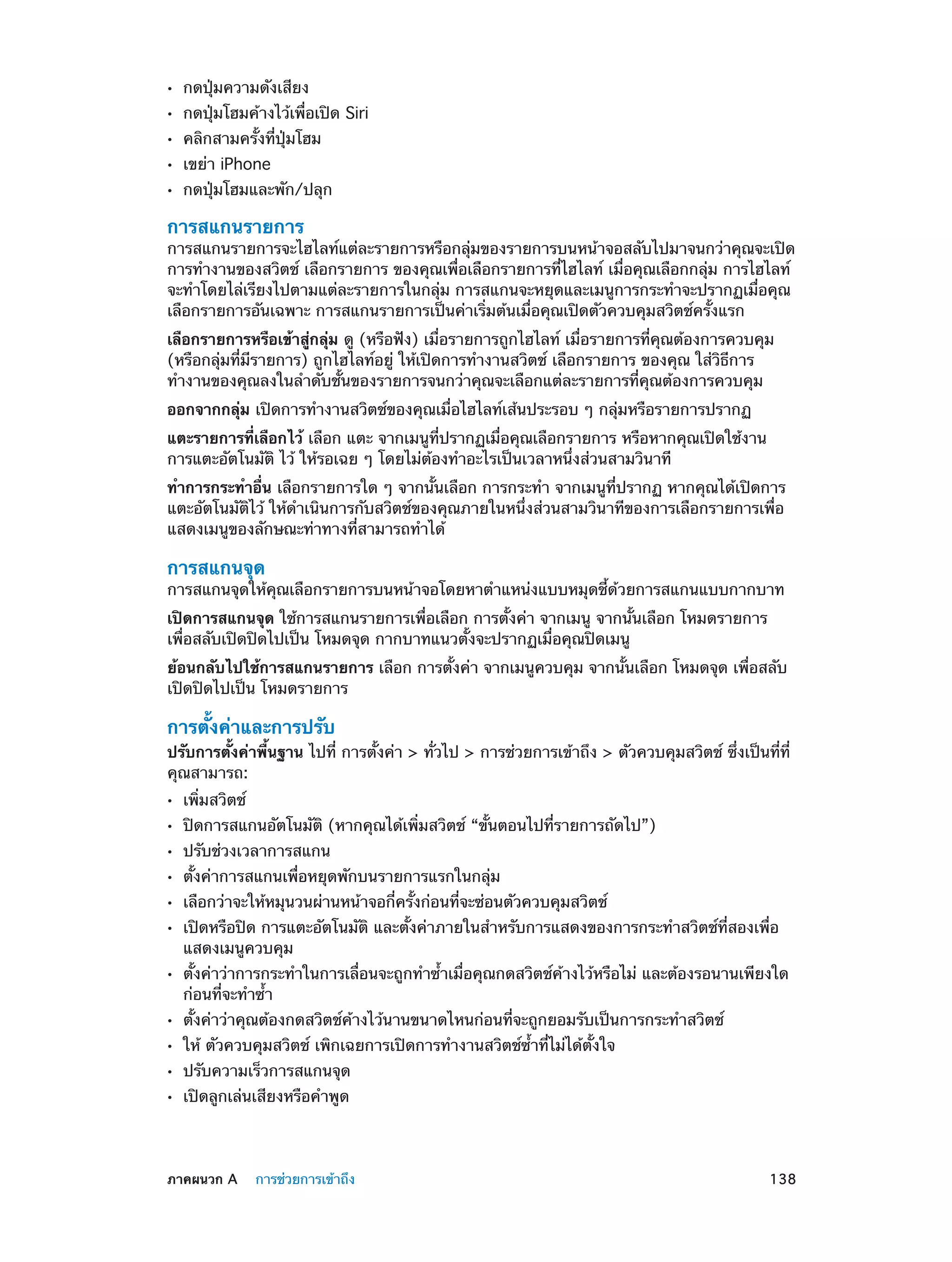 ••
••
••
••
••

กดปุ่มความดังเสียง

กดปุ่มโฮมค้างไว้เพื่อเปิด Siri
คลิกสามครั้งที่ปุ่มโฮม
เขย่า iPhone

กดปุ่มโฮมและพัก/ปลุก

การสแกนรายการ

การสแกนรายการจะไฮไลท์แต่ละรายการหรือกลุ่มของรายการบนหน้าจอสลับไปมาจนกว่าคุณจะเปิด
การทำ�งานของสวิตช์ เลือกรายการ ของคุณเพื่อเลือกรายการที่ไฮไลท์ เมื่อคุณเลือกกลุ่ม การไฮไลท์
จะทำ�โดยไล่เรียงไปตามแต่ละรายการในกลุ่ม การสแกนจะหยุดและเมนูการกระทำ�จะปรากฏเมื่อคุณ
เลือกรายการอันเฉพาะ การสแกนรายการเป็นค่าเริ่มต้นเมื่อคุณเปิดตัวควบคุมสวิตช์ครั้งแรก
เลือกรายการหรือเข้าสู่กลุ่ม ดู (หรือฟัง) เมื่อรายการถูกไฮไลท์ เมื่อรายการที่คุณต้องการควบคุม
(หรือกลุ่มที่มีรายการ) ถูกไฮไลท์อยู่ ให้เปิดการทำ�งานสวิตช์ เลือกรายการ ของคุณ ใส่วิธีการ
ทำ�งานของคุณลงในลำ�ดับชั้นของรายการจนกว่าคุณจะเลือกแต่ละรายการที่คุณต้องการควบคุม
ออกจากกลุ่ม เปิดการทำ�งานสวิตช์ของคุณเมื่อไฮไลท์เส้นประรอบ ๆ กลุ่มหรือรายการปรากฏ
แตะรายการที่เลือกไว้ เลือก แตะ จากเมนูที่ปรากฏเมื่อคุณเลือกรายการ หรือหากคุณเปิดใช้งาน
การแตะอัตโนมัติ ไว้ ให้รอเฉย ๆ โดยไม่ต้องทำ�อะไรเป็นเวลาหนึ่งส่วนสามวินาที
ทำ�การกระทำ�อื่น เลือกรายการใด ๆ จากนั้นเลือก การกระทำ� จากเมนูที่ปรากฏ หากคุณได้เปิดการ
แตะอัตโนมัติไว้ ให้ด�เนินการกับสวิตช์ของคุณภายในหนึ่งส่วนสามวินาทีของการเลือกรายการเพื่อ
ำ
แสดงเมนูของลักษณะท่าทางที่สามารถทำ�ได้

การสแกนจุด

การสแกนจุดให้คุณเลือกรายการบนหน้าจอโดยหาตำ�แหน่งแบบหมุดชี้ด้วยการสแกนแบบกากบาท
เปิดการสแกนจุด ใช้การสแกนรายการเพื่อเลือก การตั้งค่า จากเมนู จากนั้นเลือก โหมดรายการ
เพื่อสลับเปิดปิดไปเป็น โหมดจุด กากบาทแนวตั้งจะปรากฏเมื่อคุณปิดเมนู
ย้อนกลับไปใช้การสแกนรายการ เลือก การตั้งค่า จากเมนูควบคุม จากนั้นเลือก โหมดจุด เพื่อสลับ
เปิดปิดไปเป็น โหมดรายการ

การตั้งค่าและการปรับ

ปรับการตั้งค่าพื้นฐาน ไปที่ การตั้งค่า > ทั่วไป > การช่วยการเข้าถึง > ตัวควบคุมสวิตช์ ซึ่งเป็นที่ที่
คุณสามารถ:
••
••
••
••
••
••
••
••
••
••
••

	

เพิ่มสวิตช์

ปิดการสแกนอัตโนมัติ (หากคุณได้เพิ่มสวิตช์ “ขั้นตอนไปที่รายการถัดไป”)
ปรับช่วงเวลาการสแกน

ตั้งค่าการสแกนเพื่อหยุดพักบนรายการแรกในกลุ่ม

เลือกว่าจะให้หมุนวนผ่านหน้าจอกี่ครั้งก่อนที่จะซ่อนตัวควบคุมสวิตช์

เปิดหรือปิด การแตะอัตโนมัติ และตั้งค่าภายในสำ�หรับการแสดงของการกระทำ�สวิตช์ที่สองเพื่อ
แสดงเมนูควบคุม

ตั้งค่าว่าการกระทำ�ในการเลื่อนจะถูกทำ�ซ้�เมื่อคุณกดสวิตช์ค้างไว้หรือไม่ และต้องรอนานเพียงใด
ำ
ก่อนที่จะทำ�ซ้ำ�
ตั้งค่าว่าคุณต้องกดสวิตช์ค้างไว้นานขนาดไหนก่อนที่จะถูกยอมรับเป็นการกระทำ�สวิตช์
ให้ ตัวควบคุมสวิตช์ เพิกเฉยการเปิดการทำ�งานสวิตช์ซ้ำ�ที่ไม่ได้ตั้งใจ
ปรับความเร็วการสแกนจุด
เปิดลูกเล่นเสียงหรือคำ�พูด

ภาคผนวก A    การช่วยการเข้าถึง	

138

 