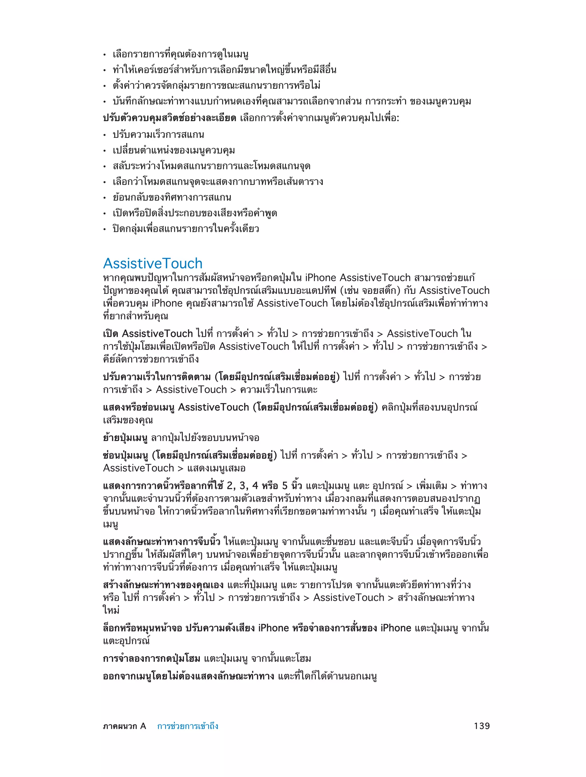 ••
••
••
••

เลือกรายการที่คุณต้องการดูในเมนู

ทำ�ให้เคอร์เซอร์สำ�หรับการเลือกมีขนาดใหญ่ขึ้นหรือมีสีอื่น
ตั้งค่าว่าควรจัดกลุ่มรายการขณะสแกนรายการหรือไม่

บันทึกลักษณะท่าทางแบบกำ�หนดเองที่คุณสามารถเลือกจากส่วน การกระทำ� ของเมนูควบคุม

ปรับตัวควบคุมสวิตช์อย่างละเอียด เลือกการตั้งค่าจากเมนูตัวควบคุมไปเพื่อ:
••
••
••
••
••
••
••

ปรับความเร็วการสแกน

เปลี่ยนตำ�แหน่งของเมนูควบคุม

สลับระหว่างโหมดสแกนรายการและโหมดสแกนจุด

เลือกว่าโหมดสแกนจุดจะแสดงกากบาทหรือเส้นตาราง
ย้อนกลับของทิศทางการสแกน

เปิดหรือปิดสิ่งประกอบของเสียงหรือคำ�พูด
ปิดกลุ่มเพื่อสแกนรายการในครั้งเดียว

AssistiveTouch

หากคุณพบปัญหาในการสัมผัสหน้าจอหรือกดปุ่มใน iPhone AssistiveTouch สามารถช่วยแก้
ปัญหาของคุณได้ คุณสามารถใช้อปกรณ์เสริมแบบอะแดปทีฟ (เช่น จอยสติก) กับ AssistiveTouch
ุ
๊
เพื่อควบคุม iPhone คุณยังสามารถใช้ AssistiveTouch โดยไม่ต้องใช้อุปกรณ์เสริมเพื่อทำ�ท่าทาง
ที่ยากสำ�หรับคุณ
เปิด AssistiveTouch ไปที่ การตั้งค่า > ทั่วไป > การช่วยการเข้าถึง > AssistiveTouch ใน
การใช้ปมโฮมเพือเปิดหรือปิด AssistiveTouch ให้ไปที่ การตังค่า > ทัวไป > การช่วยการเข้าถึง >
ุ่
่
้
่
คีย์ลัดการช่วยการเข้าถึง
ปรับความเร็วในการติดตาม (โดยมีอุปกรณ์เสริมเชื่อมต่ออยู่) ไปที่ การตั้งค่า > ทั่วไป > การช่วย
การเข้าถึง > AssistiveTouch > ความเร็วในการแตะ
แสดงหรือซ่อนเมนู AssistiveTouch (โดยมีอุปกรณ์เสริมเชื่อมต่ออยู่) คลิกปุ่มที่สองบนอุปกรณ์
เสริมของคุณ
ย้ายปุ่มเมนู ลากปุ่มไปยังขอบบนหน้าจอ
ซ่อนปุ่มเมนู (โดยมีอุปกรณ์เสริมเชื่อมต่ออยู่) ไปที่ การตั้งค่า > ทั่วไป > การช่วยการเข้าถึง >
AssistiveTouch > แสดงเมนูเสมอ
แสดงการกวาดนิ้วหรือลากที่ใช้ 2, 3, 4 หรือ 5 นิ้ว แตะปุ่มเมนู แตะ อุปกรณ์ > เพิ่มเติม > ท่าทาง
จากนั้นแตะจำ�นวนนิ้วที่ต้องการตามตัวเลขสำ�หรับท่าทาง เมื่อวงกลมที่แสดงการตอบสนองปรากฏ
ขึ้นบนหน้าจอ ให้กวาดนิ้วหรือลากในทิศทางที่เรียกขอตามท่าทางนั้น ๆ เมื่อคุณทำ�เสร็จ ให้แตะปุ่ม
เมนู
แสดงลักษณะท่าทางการจีบนิ้ว ให้แตะปุ่มเมนู จากนั้นแตะชื่นชอบ และแตะจีบนิ้ว เมื่อจุดการจีบนิ้ว
ปรากฏขึ้น ให้สัมผัสที่ใดๆ บนหน้าจอเพื่อย้ายจุดการจีบนิ้วนั้น และลากจุดการจีบนิ้วเข้าหรือออกเพื่อ
ทำ�ท่าทางการจีบนิ้วที่ต้องการ เมื่อคุณทำ�เสร็จ ให้แตะปุ่มเมนู
สร้างลักษณะท่าทางของคุณเอง แตะที่ปุ่มเมนู แตะ รายการโปรด จากนั้นแตะตัวยึดท่าทางที่ว่าง
หรือ ไปที่ การตั้งค่า > ทั่วไป > การช่วยการเข้าถึง > AssistiveTouch > สร้างลักษณะท่าทาง
ใหม่
ล็อกหรือหมุนหน้าจอ ปรับความดังเสียง iPhone หรือจำ�ลองการสันของ iPhone แตะปุมเมนู จากนัน
่
่
้
แตะอุปกรณ์
การจำ�ลองการกดปุ่มโฮม แตะปุ่มเมนู จากนั้นแตะโฮม
ออกจากเมนูโดยไม่ต้องแสดงลักษณะท่าทาง แตะที่ใดก็ได้ด้านนอกเมนู

	

ภาคผนวก A    การช่วยการเข้าถึง	

139

 