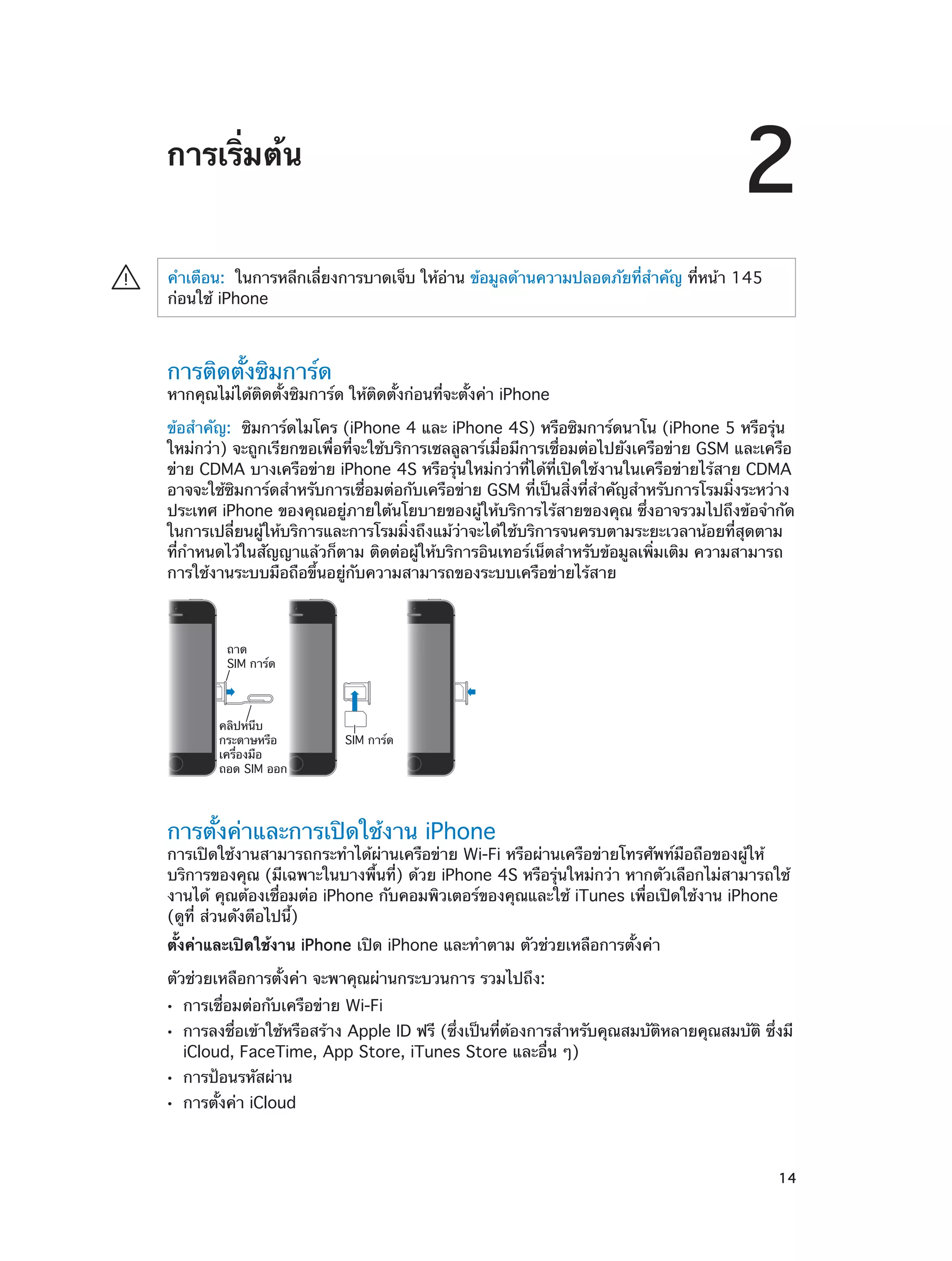 2

การเริ่มต้น
·

คำ�เตือน:  ในการหลีกเลี่ยงการบาดเจ็บ ให้อ่าน ข้อมูลด้านความปลอดภัยที่สำ�คัญ ที่หน้า 145
ก่อนใช้ iPhone

การติดตั้งซิมการ์ด

หากคุณไม่ได้ติดตั้งซิมการ์ด ให้ติดตั้งก่อนที่จะตั้งค่า iPhone
ข้อสำ�คัญ:  ซิมการ์ดไมโคร (iPhone 4 และ iPhone 4S) หรือซิมการ์ดนาโน (iPhone 5 หรือรุ่น
ใหม่กว่า) จะถูกเรียกขอเพื่อที่จะใช้บริการเซลลูลาร์เมื่อมีการเชื่อมต่อไปยังเครือข่าย GSM และเครือ
ข่าย CDMA บางเครือข่าย iPhone 4S หรือรุ่นใหม่กว่าที่ได้ที่เปิดใช้งานในเครือข่ายไร้สาย CDMA
อาจจะใช้ซิมการ์ดสำ�หรับการเชื่อมต่อกับเครือข่าย GSM ที่เป็นสิ่งที่สำ�คัญสำ�หรับการโรมมิ่งระหว่าง
ประเทศ iPhone ของคุณอยู่ภายใต้นโยบายของผู้ให้บริการไร้สายของคุณ ซึ่งอาจรวมไปถึงข้อจำ�กัด
ในการเปลี่ยนผู้ให้บริการและการโรมมิ่งถึงแม้ว่าจะได้ใช้บริการจนครบตามระยะเวลาน้อยที่สุดตาม
ที่กำ�หนดไว้ในสัญญาแล้วก็ตาม ติดต่อผู้ให้บริการอินเทอร์เน็ตสำ�หรับข้อมูลเพิ่มเติม ความสามารถ
การใช้งานระบบมือถือขึ้นอยู่กับความสามารถของระบบเครือข่ายไร้สาย

ถาด
SIM การ�ด

คลิปหนีบ
กระดาษหรือ
เครื่องมือ
ถอด SIM ออก

SIM การ�ด

การตั้งค่าและการเปิดใช้งาน iPhone

การเปิดใช้งานสามารถกระทำ�ได้ผ่านเครือข่าย Wi-Fi หรือผ่านเครือข่ายโทรศัพท์มือถือของผู้ให้
บริการของคุณ (มีเฉพาะในบางพื้นที่) ด้วย iPhone 4S หรือรุ่นใหม่กว่า หากตัวเลือกไม่สามารถใช้
งานได้ คุณต้องเชื่อมต่อ iPhone กับคอมพิวเตอร์ของคุณและใช้ iTunes เพื่อเปิดใช้งาน iPhone
(ดูที่ ส่วนดังต่ิอไปนี้)
ตั้งค่าและเปิดใช้งาน iPhone เปิด iPhone และทำ�ตาม ตัวช่วยเหลือการตั้งค่า
ตัวช่วยเหลือการตั้งค่า จะพาคุณผ่านกระบวนการ รวมไปถึง:
••
••
••
••

		

การเชื่อมต่อกับเครือข่าย Wi-Fi

การลงชื่อเข้าใช้หรือสร้าง Apple ID ฟรี (ซึ่งเป็นที่ต้องการสำ�หรับคุณสมบัติหลายคุณสมบัติ ซึ่งมี
iCloud, FaceTime, App Store, iTunes Store และอื่น ๆ)
การป้อนรหัสผ่าน

การตั้งค่า iCloud

14

 