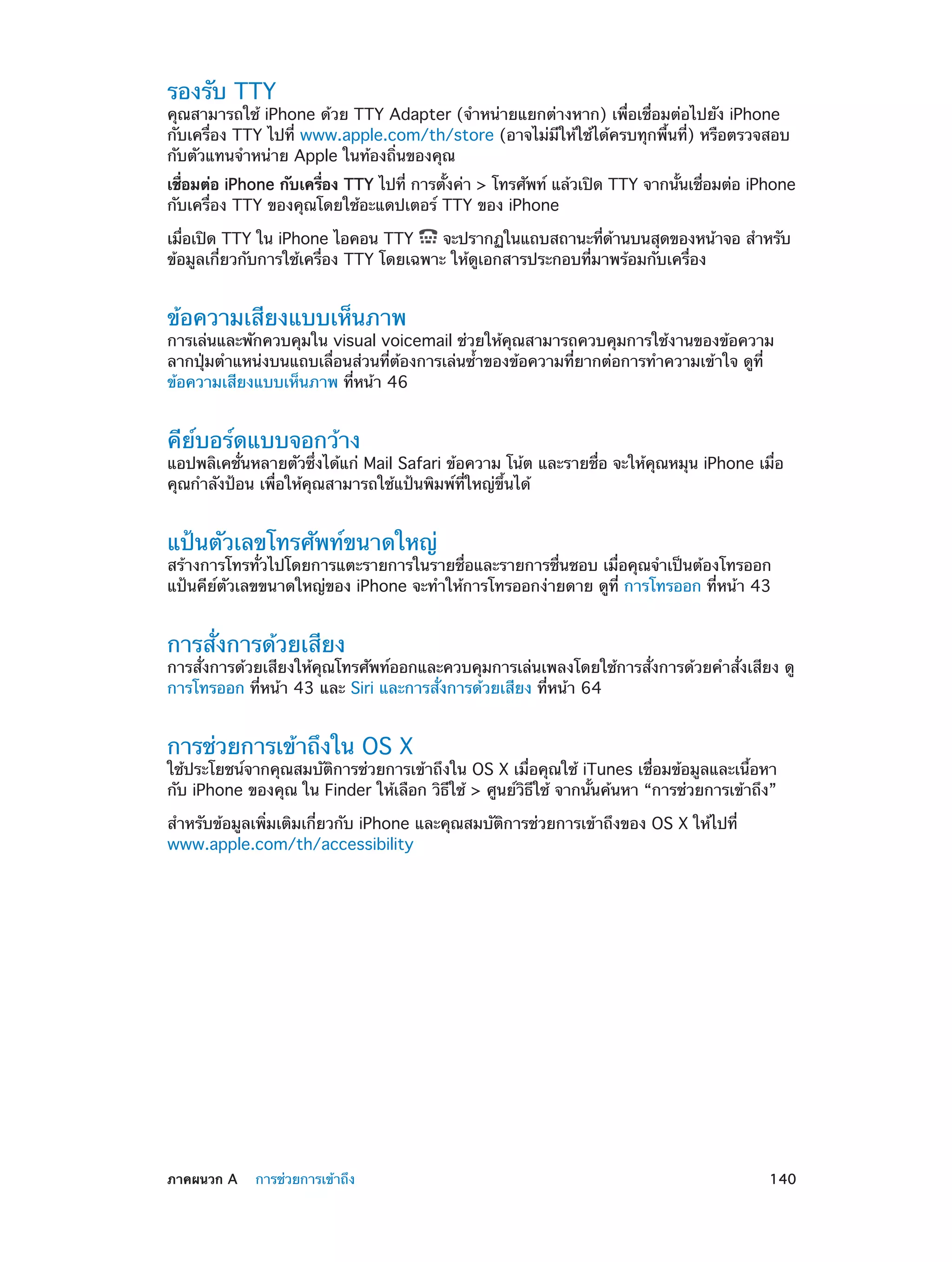 รองรับ TTY

คุณสามารถใช้ iPhone ด้วย TTY Adapter (จำ�หน่ายแยกต่างหาก) เพื่อเชื่อมต่อไปยัง iPhone
กับเครื่อง TTY ไปที่ www.apple.com/th/store (อาจไม่มีให้ใช้ได้ครบทุกพื้นที่) หรือตรวจสอบ
กับตัวแทนจำ�หน่าย Apple ในท้องถิ่นของคุณ
เชือมต่อ iPhone กับเครือง TTY ไปที่ การตังค่า > โทรศัพท์ แล้วเปิด TTY จากนันเชือมต่อ iPhone
่
่
้
้ ่
กับเครื่อง TTY ของคุณโดยใช้อะแดปเตอร์ TTY ของ iPhone
เมือเปิด TTY ใน iPhone ไอคอน TTY
่
จะปรากฏในแถบสถานะทีดานบนสุดของหน้าจอ สำ�หรับ
่ ้
ข้อมูลเกี่ยวกับการใช้เครื่อง TTY โดยเฉพาะ ให้ดูเอกสารประกอบที่มาพร้อมกับเครื่อง

ข้อความเสียงแบบเห็นภาพ

การเล่นและพักควบคุมใน visual voicemail ช่วยให้คุณสามารถควบคุมการใช้งานของข้อความ
ลากปุ่มตำ�แหน่งบนแถบเลื่อนส่วนที่ต้องการเล่นซ้ำ�ของข้อความที่ยากต่อการทำ�ความเข้าใจ ดูที่
ข้อความเสียงแบบเห็นภาพ ที่หน้า 46

คีย์บอร์ดแบบจอกว้าง

แอปพลิเคชั่นหลายตัวซึ่งได้แก่ Mail Safari ข้อความ โน้ต และรายชื่อ จะให้คุณหมุน iPhone เมื่อ
คุณกำ�ลังป้อน เพื่อให้คุณสามารถใช้แป้นพิมพ์ที่ใหญ่ขึ้นได้

แป้นตัวเลขโทรศัพท์ขนาดใหญ่

สร้างการโทรทั่วไปโดยการแตะรายการในรายชื่อและรายการชื่นชอบ เมื่อคุณจำ�เป็นต้องโทรออก
แป้นคีย์ตัวเลขขนาดใหญ่ของ iPhone จะทำ�ให้การโทรออกง่ายดาย ดูที่ การโทรออก ที่หน้า 43

การสั่งการด้วยเสียง

การสั่งการด้วยเสียงให้คุณโทรศัพท์ออกและควบคุมการเล่นเพลงโดยใช้การสั่งการด้วยคำ�สั่งเสียง ดู
การโทรออก ที่หน้า 43 และ Siri และการสั่งการด้วยเสียง ที่หน้า 64

การช่วยการเข้าถึงใน OS X

ใช้ประโยชน์จากคุณสมบัติการช่วยการเข้าถึงใน OS X เมื่อคุณใช้ iTunes เชื่อมข้อมูลและเนื้อหา
กับ iPhone ของคุณ ใน Finder ให้เลือก วิธีใช้ > ศูนย์วิธีใช้ จากนั้นค้นหา “การช่วยการเข้าถึง”
สำ�หรับข้อมูลเพิ่มเติมเกี่ยวกับ iPhone และคุณสมบัติการช่วยการเข้าถึงของ OS X ให้ไปที่
www.apple.com/th/accessibility

	

ภาคผนวก A    การช่วยการเข้าถึง	

140

 