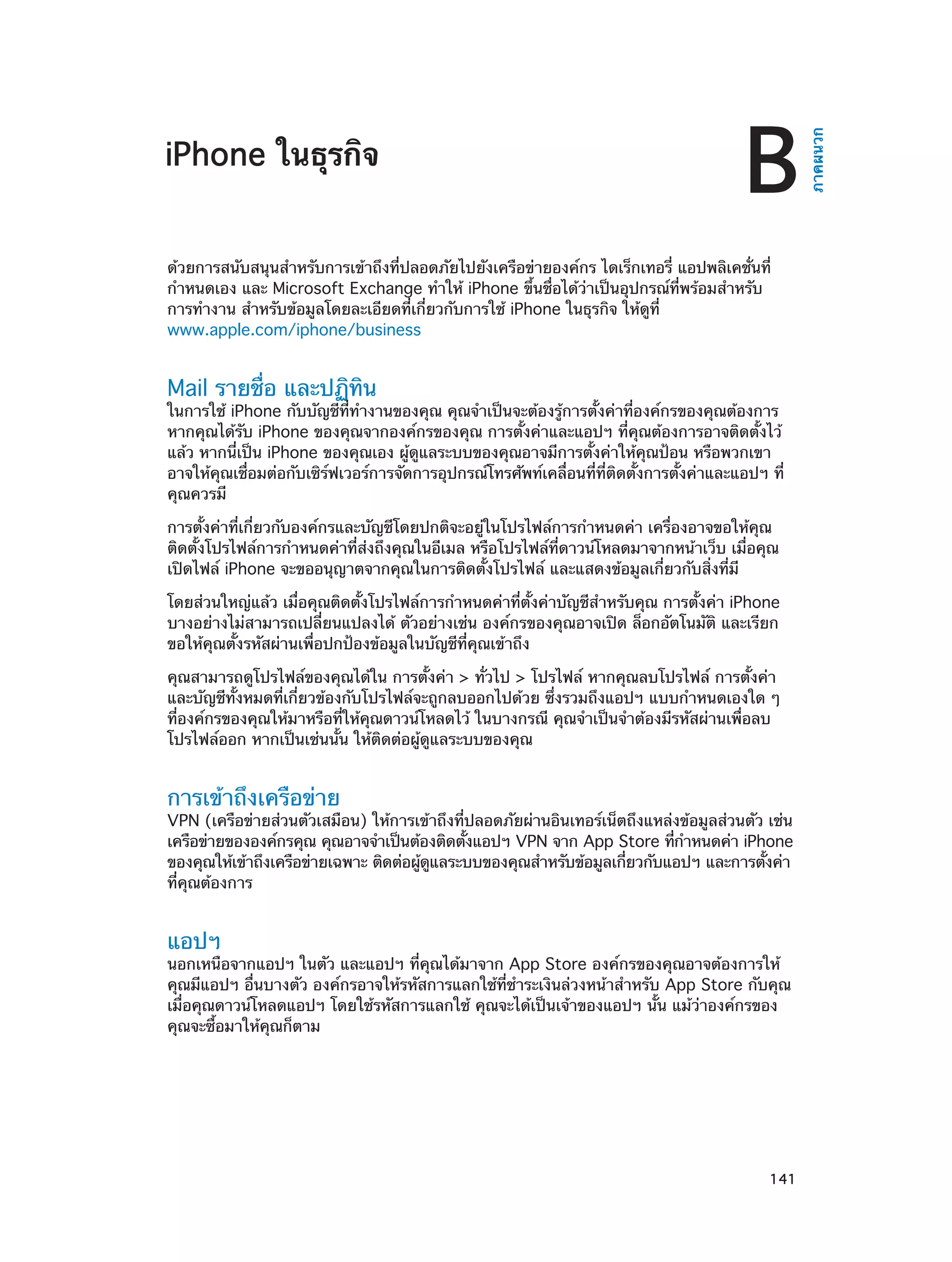 B

ด้วยการสนับสนุนสำ�หรับการเข้าถึงที่ปลอดภัยไปยังเครือข่ายองค์กร ไดเร็กเทอรี่ แอปพลิเคชั่นที่
กำ�หนดเอง และ Microsoft Exchange ทำ�ให้ iPhone ขึ้นชื่อได้ว่าเป็นอุปกรณ์ที่พร้อมสำ�หรับ
การทำ�งาน สำ�หรับข้อมูลโดยละเอียดที่เกี่ยวกับการใช้ iPhone ในธุรกิจ ให้ดูที่
www.apple.com/iphone/business

Mail รายชื่อ และปฏิทิน

ในการใช้ iPhone กับบัญชีที่ทำ�งานของคุณ คุณจำ�เป็นจะต้องรู้การตั้งค่าที่องค์กรของคุณต้องการ
หากคุณได้รับ iPhone ของคุณจากองค์กรของคุณ การตั้งค่าและแอปฯ ที่คุณต้องการอาจติดตั้งไว้
แล้ว หากนี่เป็น iPhone ของคุณเอง ผู้ดูแลระบบของคุณอาจมีการตั้งค่าให้คุณป้อน หรือพวกเขา
อาจให้คุณเชื่อมต่อกับเซิร์ฟเวอร์การจัดการอุปกรณ์โทรศัพท์เคลื่อนที่ที่ติดตั้งการตั้งค่าและแอปฯ ที่
คุณควรมี
การตั้งค่าที่เกี่ยวกับองค์กรและบัญชีโดยปกติจะอยู่ในโปรไฟล์การกำ�หนดค่า เครื่องอาจขอให้คุณ
ติดตั้งโปรไฟล์การกำ�หนดค่าที่ส่งถึงคุณในอีเมล หรือโปรไฟล์ที่ดาวน์โหลดมาจากหน้าเว็บ เมื่อคุณ
เปิดไฟล์ iPhone จะขออนุญาตจากคุณในการติดตั้งโปรไฟล์ และแสดงข้อมูลเกี่ยวกับสิ่งที่มี
โดยส่วนใหญ่แล้ว เมื่อคุณติดตั้งโปรไฟล์การกำ�หนดค่าที่ตั้งค่าบัญชีสำ�หรับคุณ การตั้งค่า iPhone
บางอย่างไม่สามารถเปลี่ยนแปลงได้ ตัวอย่างเช่น องค์กรของคุณอาจเปิด ล็อกอัตโนมัติ และเรียก
ขอให้คุณตั้งรหัสผ่านเพื่อปกป้องข้อมูลในบัญชีที่คุณเข้าถึง
คุณสามารถดูโปรไฟล์ของคุณได้ใน การตั้งค่า > ทั่วไป > โปรไฟล์ หากคุณลบโปรไฟล์ การตั้งค่า
และบัญชีทั้งหมดที่เกี่ยวข้องกับโปรไฟล์จะถูกลบออกไปด้วย ซึ่งรวมถึงแอปฯ แบบกำ�หนดเองใด ๆ
ที่องค์กรของคุณให้มาหรือที่ให้คุณดาวน์โหลดไว้ ในบางกรณี คุณจำ�เป็นจำ�ต้องมีรหัสผ่านเพื่อลบ
โปรไฟล์ออก หากเป็นเช่นนั้น ให้ติดต่อผู้ดูแลระบบของคุณ

การเข้าถึงเครือข่าย

VPN (เครือข่ายส่วนตัวเสมือน) ให้การเข้าถึงที่ปลอดภัยผ่านอินเทอร์เน็ตถึงแหล่งข้อมูลส่วนตัว เช่น
เครือข่ายขององค์กรคุณ คุณอาจจำ�เป็นต้องติดตังแอปฯ VPN จาก App Store ทีก�หนดค่า iPhone
้
่ ำ
ของคุณให้เข้าถึงเครือข่ายเฉพาะ ติดต่อผูดแลระบบของคุณสำ�หรับข้อมูลเกียวกับแอปฯ และการตังค่า
้ ู
่
้
ที่คุณต้องการ

แอปฯ

นอกเหนือจากแอปฯ ในตัว และแอปฯ ที่คุณได้มาจาก App Store องค์กรของคุณอาจต้องการให้
คุณมีแอปฯ อื่นบางตัว องค์กรอาจให้รหัสการแลกใช้ที่ชำ�ระเงินล่วงหน้าสำ�หรับ App Store กับคุณ
เมื่อคุณดาวน์โหลดแอปฯ โดยใช้รหัสการแลกใช้ คุณจะได้เป็นเจ้าของแอปฯ นั้น แม้ว่าองค์กรของ
คุณจะซื้อมาให้คุณก็ตาม

		

141

ภาคผนวก

iPhone ในธุรกิจ

 