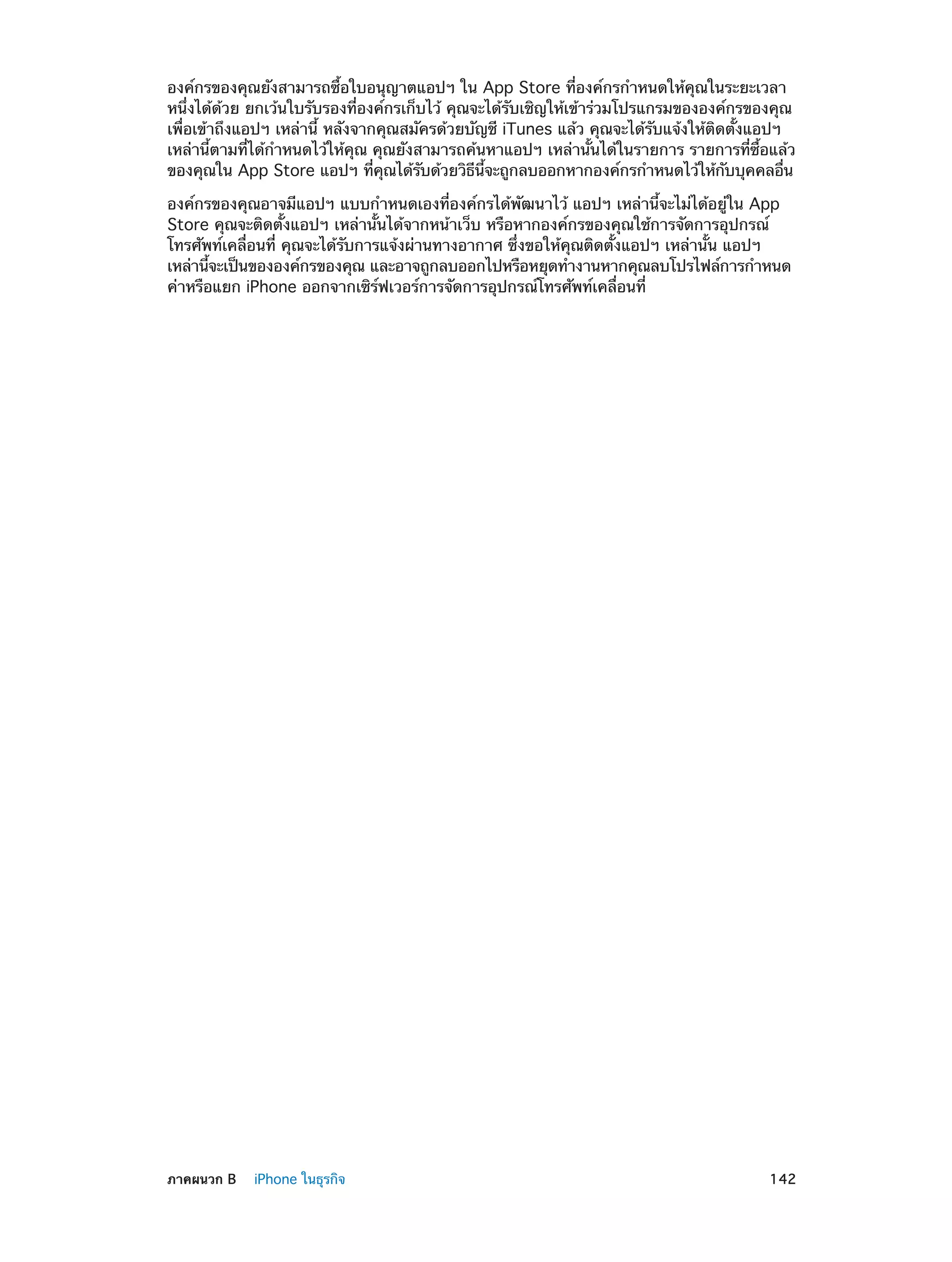 องค์กรของคุณยังสามารถซื้อใบอนุญาตแอปฯ ใน App Store ที่องค์กรกำ�หนดให้คุณในระยะเวลา
หนึ่งได้ด้วย ยกเว้นใบรับรองที่องค์กรเก็บไว้ คุณจะได้รับเชิญให้เข้าร่วมโปรแกรมขององค์กรของคุณ
เพื่อเข้าถึงแอปฯ เหล่านี้ หลังจากคุณสมัครด้วยบัญชี iTunes แล้ว คุณจะได้รับแจ้งให้ติดตั้งแอปฯ
เหล่านี้ตามที่ได้กำ�หนดไว้ให้คุณ คุณยังสามารถค้นหาแอปฯ เหล่านั้นได้ในรายการ รายการที่ซื้อแล้ว
ของคุณใน App Store แอปฯ ทีคณได้รบด้วยวิธนจะถูกลบออกหากองค์กรกำ�หนดไว้ให้กบบุคคลอืน
่ ุ
ั
ี ้ี
ั
่
องค์กรของคุณอาจมีแอปฯ แบบกำ�หนดเองที่องค์กรได้พัฒนาไว้ แอปฯ เหล่านี้จะไม่ได้อยู่ใน App
Store คุณจะติดตั้งแอปฯ เหล่านั้นได้จากหน้าเว็บ หรือหากองค์กรของคุณใช้การจัดการอุปกรณ์
โทรศัพท์เคลื่อนที่ คุณจะได้รับการแจ้งผ่านทางอากาศ ซึ่งขอให้คุณติดตั้งแอปฯ เหล่านั้น แอปฯ
เหล่านีจะเป็นขององค์กรของคุณ และอาจถูกลบออกไปหรือหยุดทำ�งานหากคุณลบโปรไฟล์การกำ�หนด
้
ค่าหรือแยก iPhone ออกจากเซิร์ฟเวอร์การจัดการอุปกรณ์โทรศัพท์เคลื่อนที่

	

ภาคผนวก B    iPhone ในธุรกิจ	

142

 