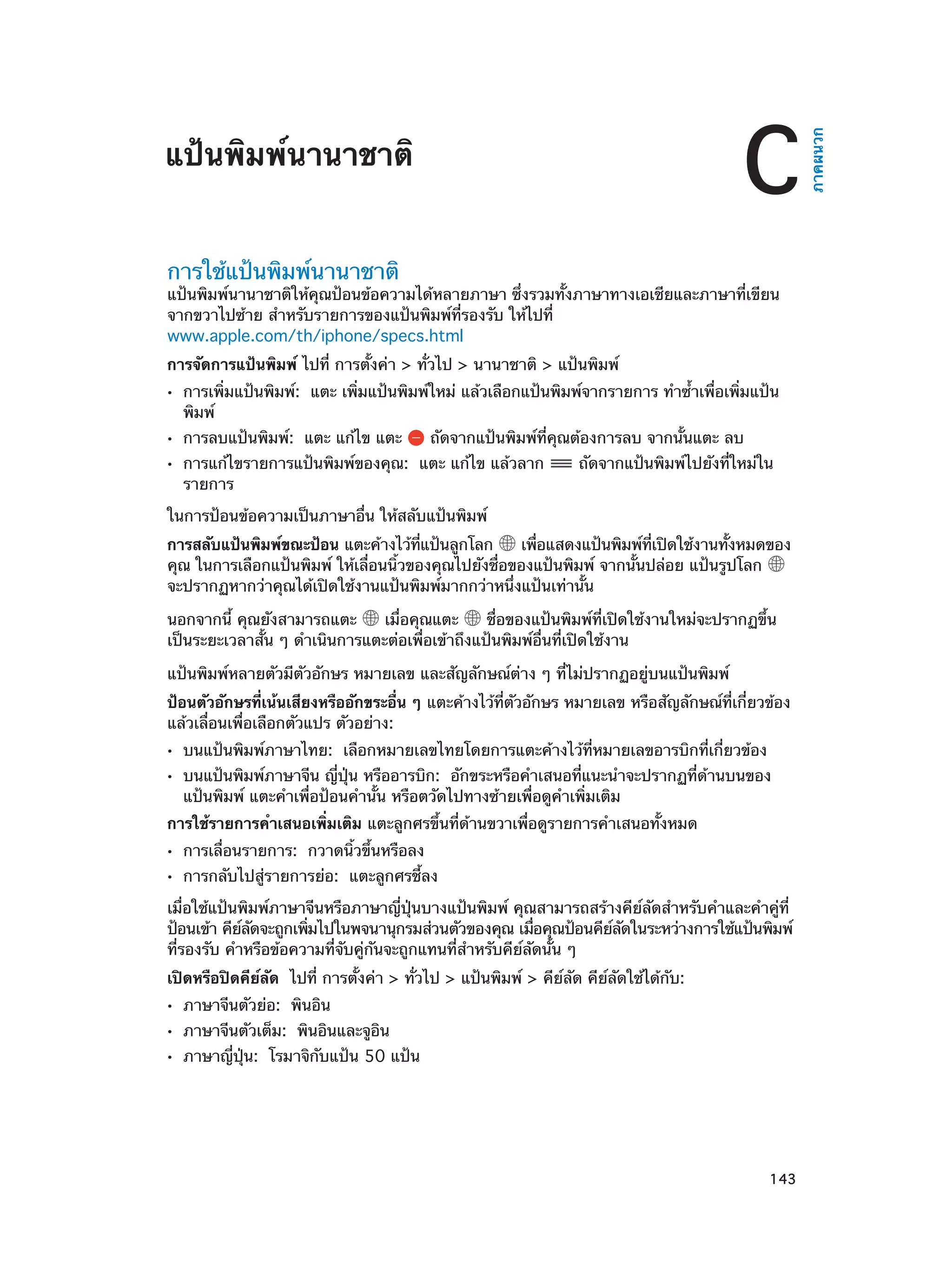 การใช้แป้นพิมพ์นานาชาติ

แป้นพิมพ์นานาชาติให้คุณป้อนข้อความได้หลายภาษา ซึ่งรวมทั้งภาษาทางเอเชียและภาษาที่เขียน
จากขวาไปซ้าย สำ�หรับรายการของแป้นพิมพ์ที่รองรับ ให้ไปที่
www.apple.com/th/iphone/specs.html
การจัดการแป้นพิมพ์ ไปที่ การตั้งค่า > ทั่วไป > นานาชาติ > แป้นพิมพ์
••
••
••

การเพิ่มแป้นพิมพ์: แตะ เพิ่มแป้นพิมพ์ใหม่ แล้วเลือกแป้นพิมพ์จากรายการ ทำ�ซ้�เพื่อเพิ่มแป้น
ำ
พิมพ์
การลบแป้นพิมพ์:  แตะ แก้ไข แตะ

ถัดจากแป้นพิมพ์ที่คุณต้องการลบ จากนั้นแตะ ลบ

การแก้ไขรายการแป้นพิมพ์ของคุณ:  แตะ แก้ไข แล้วลาก
รายการ

ถัดจากแป้นพิมพ์ไปยังที่ใหม่ใน

ในการป้อนข้อความเป็นภาษาอื่น ให้สลับแป้นพิมพ์
การสลับแป้นพิมพ์ขณะป้อน แตะค้างไว้ทแป้นลูกโลก
่ี
เพือแสดงแป้นพิมพ์ทเปิดใช้งานทังหมดของ
่
่ี
้
คุณ ในการเลือกแป้นพิมพ์ ให้เลื่อนนิ้วของคุณไปยังชื่อของแป้นพิมพ์ จากนั้นปล่อย แป้นรูปโลก
จะปรากฏหากว่าคุณได้เปิดใช้งานแป้นพิมพ์มากกว่าหนึ่งแป้นเท่านั้น
นอกจากนี้ คุณยังสามารถแตะ
เมื่อคุณแตะ
ชื่อของแป้นพิมพ์ที่เปิดใช้งานใหม่จะปรากฏขึ้น
เป็นระยะเวลาสั้น ๆ ดำ�เนินการแตะต่อเพื่อเข้าถึงแป้นพิมพ์อื่นที่เปิดใช้งาน
แป้นพิมพ์หลายตัวมีตัวอักษร หมายเลข และสัญลักษณ์ต่าง ๆ ที่ไม่ปรากฏอยู่บนแป้นพิมพ์
ป้อนตัวอักษรที่เน้นเสียงหรืออักขระอื่น ๆ แตะค้างไว้ที่ตัวอักษร หมายเลข หรือสัญลักษณ์ที่เกี่ยวข้อง
แล้วเลื่อนเพื่อเลือกตัวแปร ตัวอย่าง:
••
••

บนแป้นพิมพ์ภาษาไทย:  เลือกหมายเลขไทยโดยการแตะค้างไว้ที่หมายเลขอารบิกที่เกี่ยวข้อง

บนแป้นพิมพ์ภาษาจีน ญี่ปุ่น หรืออารบิก:  อักขระหรือคำ�เสนอที่แนะนำ�จะปรากฏที่ด้านบนของ
แป้นพิมพ์ แตะคำ�เพื่อป้อนคำ�นั้น หรือตวัดไปทางซ้ายเพื่อดูค�เพิ่มเติม
ำ

การใช้รายการคำ�เสนอเพิ่มเติม แตะลูกศรขึ้นที่ด้านขวาเพื่อดูรายการคำ�เสนอทั้งหมด
••
••

การเลื่อนรายการ:  กวาดนิ้วขึ้นหรือลง

การกลับไปสู่รายการย่อ:  แตะลูกศรชี้ลง

เมื่อใช้แป้นพิมพ์ภาษาจีนหรือภาษาญี่ปุ่นบางแป้นพิมพ์ คุณสามารถสร้างคีย์ลัดสำ�หรับคำ�และคำ�คู่ที่
ป้อนเข้า คียลดจะถูกเพิมไปในพจนานุกรมส่วนตัวของคุณ เมือคุณป้อนคียลดในระหว่างการใช้แป้นพิมพ์
์ ั
่
่
์ ั
ที่รองรับ คำ�หรือข้อความที่จับคู่กันจะถูกแทนที่ส�หรับคีย์ลัดนั้น ๆ
ำ
เปิดหรือปิดคีย์ลัด  ไปที่ การตั้งค่า > ทั่วไป > แป้นพิมพ์ > คีย์ลัด คีย์ลัดใช้ได้กับ:
••
••
••

		

ภาษาจีนตัวย่อ:  พินอิน

ภาษาจีนตัวเต็ม:  พินอินและจูอิน

ภาษาญี่ปุ่น:  โรมาจิกับแป้น 50 แป้น

143

ภาคผนวก

C

แป้นพิมพ์นานาชาติ

 