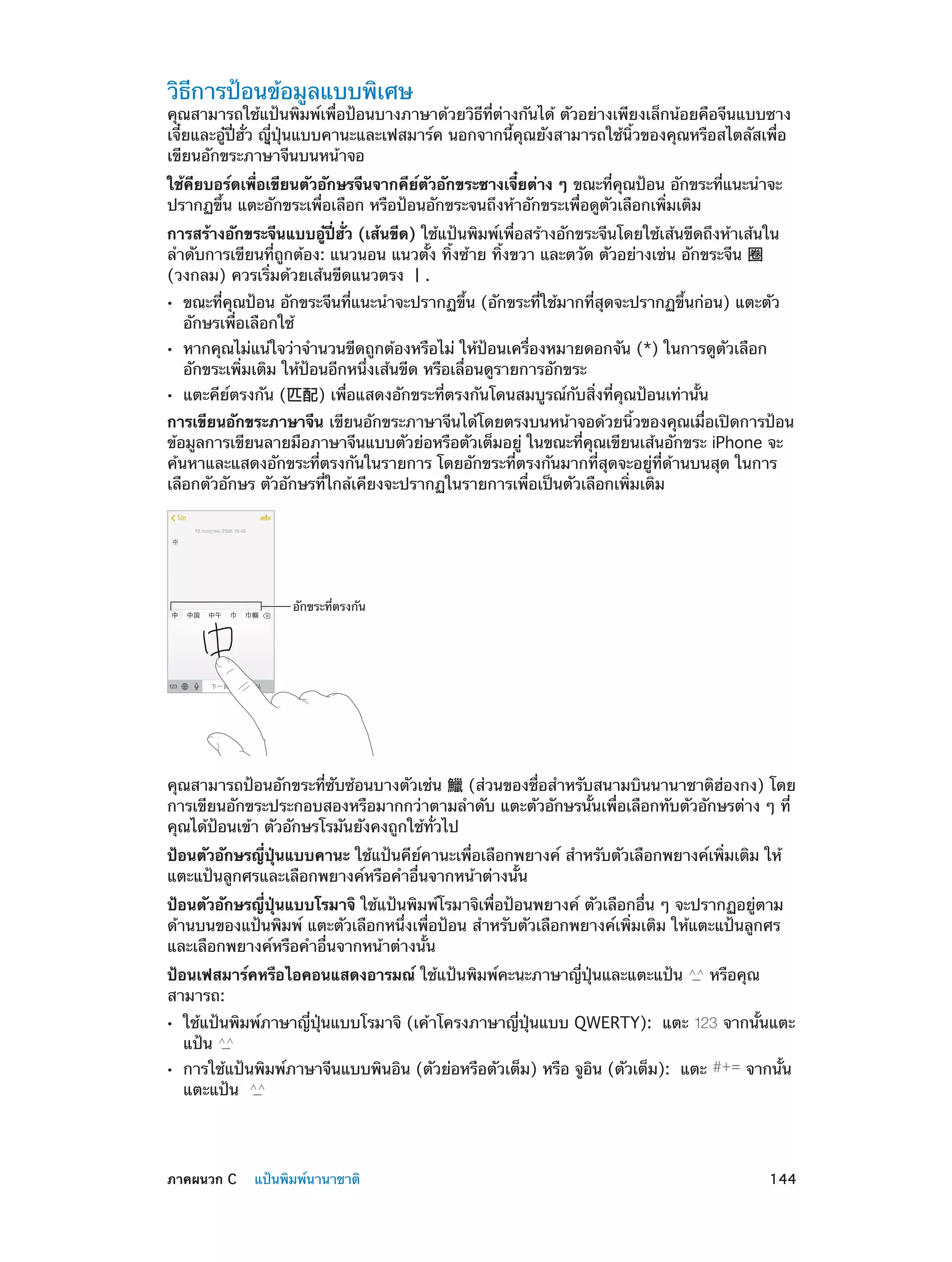 วิธีการป้อนข้อมูลแบบพิเศษ

คุณสามารถใช้แป้นพิมพ์เพื่อป้อนบางภาษาด้วยวิธีที่ต่างกันได้ ตัวอย่างเพียงเล็กน้อยคือจีนแบบซาง
เจี๋ยและอู๋ปี่ฮั่ว ญีุ่ปุ่นแบบคานะและเฟสมาร์ค นอกจากนี้คุณยังสามารถใช้นิ้วของคุณหรือสไตลัสเพื่อ
เขียนอักขระภาษาจีนบนหน้าจอ
ใช้คียบอร์ดเพื่อเขียนตัวอักษรจีนจากคีย์ตัวอักขระซางเจี๋ยต่าง ๆ ขณะที่คุณป้อน อักขระที่แนะนำ�จะ
ปรากฏขึ้น แตะอักขระเพื่อเลือก หรือป้อนอักขระจนถึงห้าอักขระเพื่อดูตัวเลือกเพิ่มเติม
การสร้างอักขระจีนแบบอู๋ปี่ฮั่ว (เส้นขีด) ใช้แป้นพิมพ์เพื่อสร้างอักขระจีนโดยใช้เส้นขีดถึงห้าเส้นใน
ลำ�ดับการเขียนที่ถูกต้อง: แนวนอน แนวตั้ง ทิ้งซ้าย ทิ้งขวา และตวัด ตัวอย่างเช่น อักขระจีน 圈
(วงกลม) ควรเริ่มด้วยเส้นขีดแนวตรง 丨.
••
••
••

ขณะที่คุณป้อน อักขระจีนที่แนะนำ�จะปรากฏขึ้น (อักขระที่ใช้มากที่สุดจะปรากฏขึ้นก่อน) แตะตัว
อักษรเพื่อเลือกใช้

หากคุณไม่แน่ใจว่าจำ�นวนขีดถูกต้องหรือไม่ ให้ป้อนเครื่องหมายดอกจัน (*) ในการดูตัวเลือก
อักขระเพิ่มเติม ให้ป้อนอีกหนึ่งเส้นขีด หรือเลื่อนดูรายการอักขระ
แตะคีย์ตรงกัน (匹配) เพื่อแสดงอักขระที่ตรงกันโดนสมบูรณ์กับสิ่งที่คุณป้อนเท่านั้น

การเขียนอักขระภาษาจีน เขียนอักขระภาษาจีนได้โดยตรงบนหน้าจอด้วยนิ้วของคุณเมื่อเปิดการป้อน
ข้อมูลการเขียนลายมือภาษาจีนแบบตัวย่อหรือตัวเต็มอยู่ ในขณะที่คุณเขียนเส้นอักขระ iPhone จะ
ค้นหาและแสดงอักขระที่ตรงกันในรายการ โดยอักขระที่ตรงกันมากที่สุดจะอยู่ที่ด้านบนสุด ในการ
เลือกตัวอักษร ตัวอักษรที่ใกล้เคียงจะปรากฏในรายการเพื่อเป็นตัวเลือกเพิ่มเติม

อักขระที่ตรงกัน

คุณสามารถป้อนอักขระที่ซับซ้อนบางตัวเช่น 鱲 (ส่วนของชื่อสำ�หรับสนามบินนานาชาติฮ่องกง) โดย 
การเขียนอักขระประกอบสองหรือมากกว่าตามลำ�ดับ แตะตัวอักษรนั้นเพื่อเลือกทับตัวอักษรต่าง ๆ ที่
คุณได้ป้อนเข้า ตัวอักษรโรมันยังคงถูกใช้ทั่วไป
ป้อนตัวอักษรญี่ปุ่นแบบคานะ ใช้แป้นคีย์คานะเพื่อเลือกพยางค์ สำ�หรับตัวเลือกพยางค์เพิ่มเติม ให้
แตะแป้นลูกศรและเลือกพยางค์หรือคำ�อื่นจากหน้าต่างนั้น
ป้อนตัวอักษรญี่ปุ่นแบบโรมาจิ ใช้แป้นพิมพ์โรมาจิเพื่อป้อนพยางค์ ตัวเลือกอื่น ๆ จะปรากฏอยู่ตาม
ด้านบนของแป้นพิมพ์ แตะตัวเลือกหนึ่งเพื่อป้อน สำ�หรับตัวเลือกพยางค์เพิ่มเติม ให้แตะแป้นลูกศร
และเลือกพยางค์หรือคำ�อื่นจากหน้าต่างนั้น
ป้อนเฟสมาร์คหรือไอคอนแสดงอารมณ์ ใช้แป้นพิมพ์คะนะภาษาญี่ปุ่นและแตะแป้น
สามารถ:
••
••

	

ใช้แป้นพิมพ์ภาษาญี่ปุ่นแบบโรมาจิ (เค้าโครงภาษาญี่ปุ่นแบบ QWERTY):  แตะ
แป้น

การใช้แป้นพิมพ์ภาษาจีนแบบพินอิน (ตัวย่อหรือตัวเต็ม) หรือ จูอิน (ตัวเต็ม):  แตะ
แตะแป้น

ภาคผนวก C    แป้นพิมพ์นานาชาติ	

หรือคุณ
จากนั้นแตะ
จากนั้น

144

 