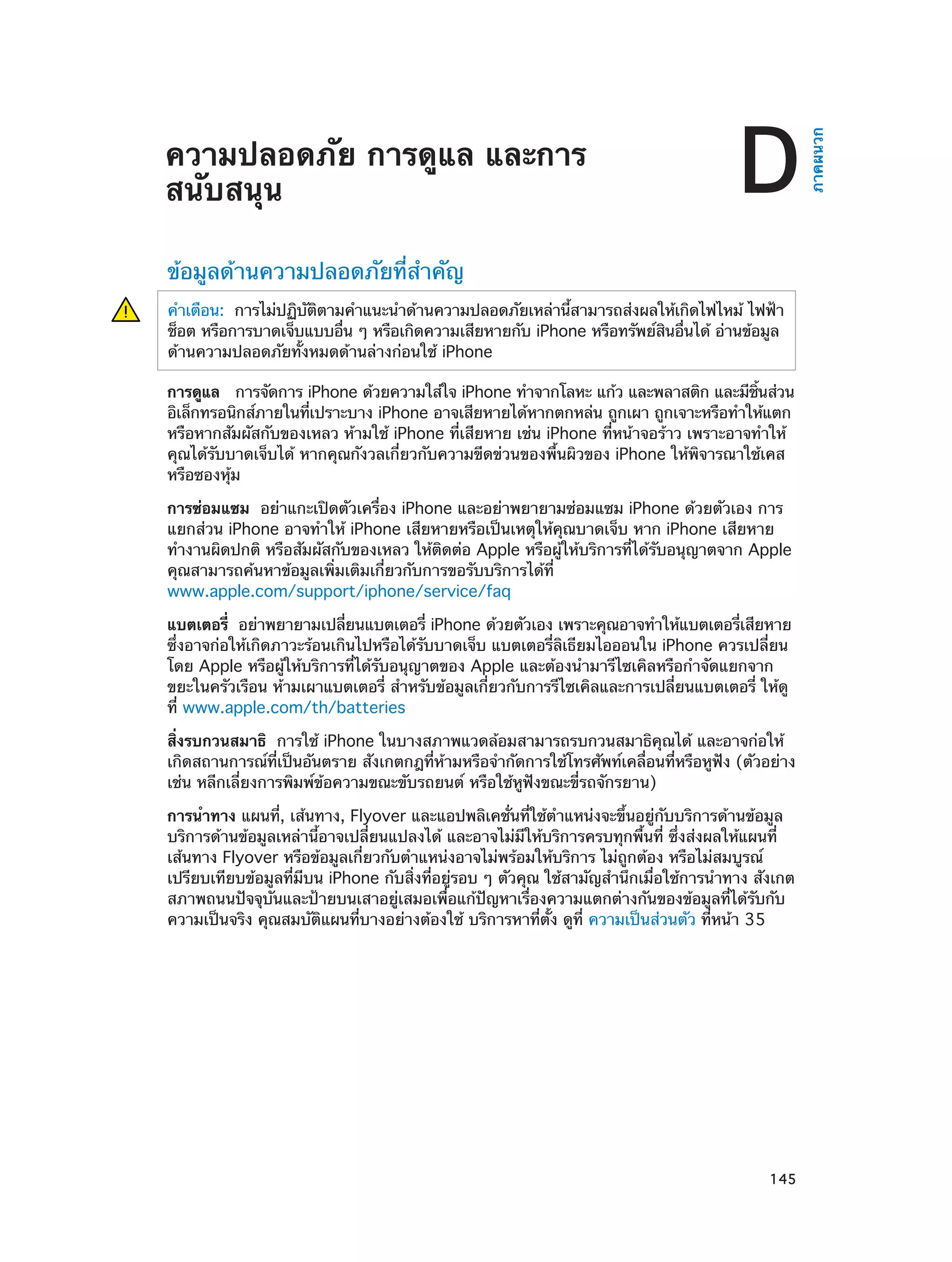 D

ข้อมูลด้านความปลอดภัยที่สำ�คัญ
คำ�เตือน:  การไม่ปฏิบตตามคำ�แนะนำ�ด้านความปลอดภัยเหล่านีสามารถส่งผลให้เกิดไฟไหม้ ไฟฟ้า
ั ิ
้
ช็อต หรือการบาดเจ็บแบบอืน ๆ หรือเกิดความเสียหายกับ iPhone หรือทรัพย์สนอืนได้ อ่านข้อมูล
่
ิ ่
ด้านความปลอดภัยทั้งหมดด้านล่างก่อนใช้ iPhone
การดูแล  การจัดการ iPhone ด้วยความใส่ใจ iPhone ทำ�จากโลหะ แก้ว และพลาสติก และมีชนส่วน
้ิ
อิเล็กทรอนิกส์ภายในทีเปราะบาง iPhone อาจเสียหายได้หากตกหล่น ถูกเผา ถูกเจาะหรือทำ�ให้แตก
่
หรือหากสัมผัสกับของเหลว ห้ามใช้ iPhone ที่เสียหาย เช่น iPhone ที่หน้าจอร้าว เพราะอาจทำ�ให้
คุณได้รับบาดเจ็บได้ หากคุณกังวลเกี่ยวกับความขีดข่วนของพื้นผิวของ iPhone ให้พิจารณาใช้เคส
หรือซองหุ้ม
การซ่อมแซม  อย่าแกะเปิดตัวเครื่อง iPhone และอย่าพยายามซ่อมแซม iPhone ด้วยตัวเอง การ
แยกส่วน iPhone อาจทำ�ให้ iPhone เสียหายหรือเป็นเหตุให้คุณบาดเจ็บ หาก iPhone เสียหาย
ทำ�งานผิดปกติ หรือสัมผัสกับของเหลว ให้ติดต่อ Apple หรือผู้ให้บริการที่ได้รับอนุญาตจาก Apple
คุณสามารถค้นหาข้อมูลเพิ่มเติมเกี่ยวกับการขอรับบริการได้ที่
www.apple.com/support/iphone/service/faq
่
แบตเตอรี่  อย่าพยายามเปลียนแบตเตอรี่ iPhone ด้วยตัวเอง เพราะคุณอาจทำ�ให้แบตเตอรีเสียหาย
่
ซึ่งอาจก่อให้เกิดภาวะร้อนเกินไปหรือได้รับบาดเจ็บ แบตเตอรี่ลิเธียมไอออนใน iPhone ควรเปลี่ยน
โดย Apple หรือผู้ให้บริการที่ได้รับอนุญาตของ Apple และต้องนำ�มารีไซเคิลหรือกำ�จัดแยกจาก
ขยะในครัวเรือน ห้ามเผาแบตเตอรี่ สำ�หรับข้อมูลเกี่ยวกับการรีไซเคิลและการเปลี่ยนแบตเตอรี่ ให้ดู
ที่ www.apple.com/th/batteries
สิ่งรบกวนสมาธิ  การใช้ iPhone ในบางสภาพแวดล้อมสามารถรบกวนสมาธิคุณได้ และอาจก่อให้
เกิดสถานการณ์ที่เป็นอันตราย สังเกตกฎที่ห้ามหรือจำ�กัดการใช้โทรศัพท์เคลื่อนที่หรือหูฟัง (ตัวอย่าง
เช่น หลีกเลี่ยงการพิมพ์ข้อความขณะขับรถยนต์ หรือใช้หูฟังขณะขี่รถจักรยาน)
การนำ�ทาง แผนที่, เส้นทาง, Flyover และแอปพลิเคชั่นที่ใช้ต�แหน่งจะขึ้นอยู่กับบริการด้านข้อมูล
ำ
บริการด้านข้อมูลเหล่านี้อาจเปลี่ยนแปลงได้ และอาจไม่มีให้บริการครบทุกพื้นที่ ซึ่งส่งผลให้แผนที่
เส้นทาง Flyover หรือข้อมูลเกี่ยวกับตำ�แหน่งอาจไม่พร้อมให้บริการ ไม่ถูกต้อง หรือไม่สมบูรณ์
เปรียบเทียบข้อมูลที่มีบน iPhone กับสิ่งที่อยู่รอบ ๆ ตัวคุณ ใช้สามัญสำ�นึกเมื่อใช้การนำ�ทาง สังเกต
สภาพถนนปัจจุบันและป้ายบนเสาอยู่เสมอเพื่อแก้ปัญหาเรื่องความแตกต่างกันของข้อมูลที่ได้รับกับ
ความเป็นจริง คุณสมบัติแผนที่บางอย่างต้องใช้ บริการหาที่ตั้ง ดูที่ ความเป็นส่วนตัว ที่หน้า 35

		

145

ภาคผนวก

ความปลอดภัย การดูแล และการ
สนับสนุน

 
