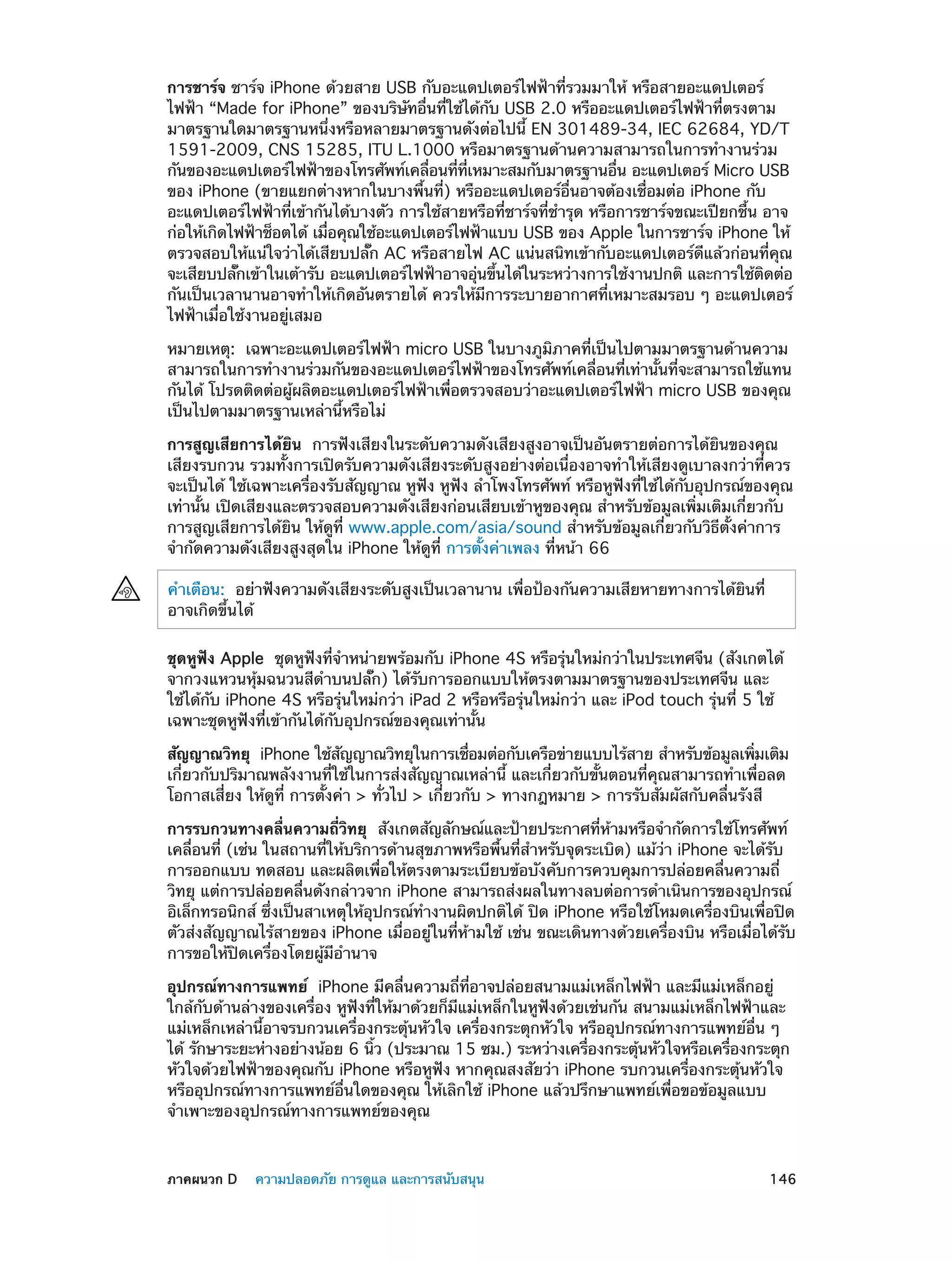 การชาร์จ ชาร์จ iPhone ด้วยสาย USB กับอะแดปเตอร์ไฟฟ้าที่รวมมาให้ หรือสายอะแดปเตอร์
ไฟฟ้า “Made for iPhone” ของบริษัทอื่นที่ใช้ได้กับ USB 2.0 หรืออะแดปเตอร์ไฟฟ้าที่ตรงตาม
มาตรฐานใดมาตรฐานหนึ่งหรือหลายมาตรฐานดังต่อไปนี้ EN 301489-34, IEC 62684, YD/T
1591-2009, CNS 15285, ITU L.1000 หรือมาตรฐานด้านความสามารถในการทำ�งานร่วม
กันของอะแดปเตอร์ไฟฟ้าของโทรศัพท์เคลือนทีทเหมาะสมกับมาตรฐานอืน อะแดปเตอร์ Micro USB
่
่ ่ี
่
ของ iPhone (ขายแยกต่างหากในบางพื้นที่) หรืออะแดปเตอร์อื่นอาจต้องเชื่อมต่อ iPhone กับ
อะแดปเตอร์ไฟฟ้าที่เข้ากันได้บางตัว การใช้สายหรือที่ชาร์จที่ชำ�รุด หรือการชาร์จขณะเปียกชื้น อาจ
ก่อให้เกิดไฟฟ้าช็อตได้ เมือคุณใช้อะแดปเตอร์ไฟฟ้าแบบ USB ของ Apple ในการชาร์จ iPhone ให้
่
ตรวจสอบให้แน่ใจว่าได้เสียบปลั๊ก AC หรือสายไฟ AC แน่นสนิทเข้ากับอะแดปเตอร์ดีแล้วก่อนที่คุณ
จะเสียบปลักเข้าในเต้ารับ อะแดปเตอร์ไฟฟ้าอาจอุนขึนได้ในระหว่างการใช้งานปกติ และการใช้ตดต่อ
๊
่ ้
ิ
กันเป็นเวลานานอาจทำ�ให้เกิดอันตรายได้ ควรให้มีการระบายอากาศที่เหมาะสมรอบ ๆ อะแดปเตอร์
ไฟฟ้าเมื่อใช้งานอยู่เสมอ
หมายเหตุ:  เฉพาะอะแดปเตอร์ไฟฟ้า micro USB ในบางภูมิภาคที่เป็นไปตามมาตรฐานด้านความ
สามารถในการทำ�งานร่วมกันของอะแดปเตอร์ไฟฟ้าของโทรศัพท์เคลื่อนที่เท่านั้นที่จะสามารถใช้แทน
กันได้ โปรดติดต่อผู้ผลิตอะแดปเตอร์ไฟฟ้าเพื่อตรวจสอบว่าอะแดปเตอร์ไฟฟ้า micro USB ของคุณ
เป็นไปตามมาตรฐานเหล่านี้หรือไม่
การสูญเสียการได้ยิน  การฟังเสียงในระดับความดังเสียงสูงอาจเป็นอันตรายต่อการได้ยินของคุณ
เสียงรบกวน รวมทั้งการเปิดรับความดังเสียงระดับสูงอย่างต่อเนื่องอาจทำ�ให้เสียงดูเบาลงกว่าที่ควร
จะเป็นได้ ใช้เฉพาะเครื่องรับสัญญาณ หูฟัง หูฟัง ลำ�โพงโทรศัพท์ หรือหูฟังที่ใช้ได้กับอุปกรณ์ของคุณ
เท่านั้น เปิดเสียงและตรวจสอบความดังเสียงก่อนเสียบเข้าหูของคุณ สำ�หรับข้อมูลเพิ่มเติมเกี่ยวกับ
การสูญเสียการได้ยิน ให้ดูที่ www.apple.com/asia/sound สำ�หรับข้อมูลเกี่ยวกับวิธีตั้งค่าการ
จำ�กัดความดังเสียงสูงสุดใน iPhone ให้ดูที่ การตั้งค่าเพลง ที่หน้า 66
คำ�เตือน:  อย่าฟังความดังเสียงระดับสูงเป็นเวลานาน เพื่อป้องกันความเสียหายทางการได้ยินที่
อาจเกิดขึ้นได้
ชุดหูฟัง Apple  ชุดหูฟังที่จำ�หน่ายพร้อมกับ iPhone 4S หรือรุ่นใหม่กว่าในประเทศจีน (สังเกตได้
จากวงแหวนหุ้มฉนวนสีด�บนปลั๊ก) ได้รับการออกแบบให้ตรงตามมาตรฐานของประเทศจีน และ
ำ
ใช้ได้กับ iPhone 4S หรือรุ่นใหม่กว่า iPad 2 หรือหรือรุ่นใหม่กว่า และ iPod touch รุ่นที่ 5 ใช้
เฉพาะชุดหูฟังที่เข้ากันได้กับอุปกรณ์ของคุณเท่านั้น
สัญญาณวิทยุ  iPhone ใช้สญญาณวิทยุในการเชือมต่อกับเครือข่ายแบบไร้สาย สำ�หรับข้อมูลเพิมเติม
ั
่
่
เกี่ยวกับปริมาณพลังงานที่ใช้ในการส่งสัญญาณเหล่านี้ และเกี่ยวกับขั้นตอนที่คุณสามารถทำ�เพื่อลด
โอกาสเสี่ยง ให้ดูที่ การตั้งค่า > ทั่วไป > เกี่ยวกับ > ทางกฎหมาย > การรับสัมผัสกับคลื่นรังสี
การรบกวนทางคลื่นความถี่วิทยุ  สังเกตสัญลักษณ์และป้ายประกาศที่ห้ามหรือจำ�กัดการใช้โทรศัพท์
เคลื่อนที่ (เช่น ในสถานที่ให้บริการด้านสุขภาพหรือพื้นที่สำ�หรับจุดระเบิด) แม้ว่า iPhone จะได้รับ
การออกแบบ ทดสอบ และผลิตเพื่อให้ตรงตามระเบียบข้อบังคับการควบคุมการปล่อยคลื่นความถี่
วิทยุ แต่การปล่อยคลื่นดังกล่าวจาก iPhone สามารถส่งผลในทางลบต่อการดำ�เนินการของอุปกรณ์
อิเล็กทรอนิกส์ ซึ่งเป็นสาเหตุให้อุปกรณ์ทำ�งานผิดปกติได้ ปิด iPhone หรือใช้โหมดเครื่องบินเพื่อปิด
ตัวส่งสัญญาณไร้สายของ iPhone เมื่ออยู่ในที่ห้ามใช้ เช่น ขณะเดินทางด้วยเครื่องบิน หรือเมื่อได้รับ
การขอให้ปิดเครื่องโดยผู้มีอ�นาจ
ำ
อุปกรณ์ทางการแพทย์  iPhone มีคลื่นความถี่ที่อาจปล่อยสนามแม่เหล็กไฟฟ้า และมีแม่เหล็กอยู่
ใกล้กับด้านล่างของเครื่อง หูฟังที่ให้มาด้วยก็มีแม่เหล็กในหูฟังด้วยเช่นกัน สนามแม่เหล็กไฟฟ้าและ
แม่เหล็กเหล่านี้อาจรบกวนเครื่องกระตุ้นหัวใจ เครื่องกระตุกหัวใจ หรืออุปกรณ์ทางการแพทย์อื่น ๆ
ได้ รักษาระยะห่างอย่างน้อย 6 นิว (ประมาณ 15 ซม.) ระหว่างเครืองกระตุนหัวใจหรือเครืองกระตุก
้
่
้
่
หัวใจด้วยไฟฟ้าของคุณกับ iPhone หรือหูฟัง หากคุณสงสัยว่า iPhone รบกวนเครื่องกระตุ้นหัวใจ
หรืออุปกรณ์ทางการแพทย์อื่นใดของคุณ ให้เลิกใช้ iPhone แล้วปรึกษาแพทย์เพื่อขอข้อมูลแบบ
จำ�เพาะของอุปกรณ์ทางการแพทย์ของคุณ

	

ภาคผนวก D    ความปลอดภัย การดูแล และการสนับสนุน	

146

 