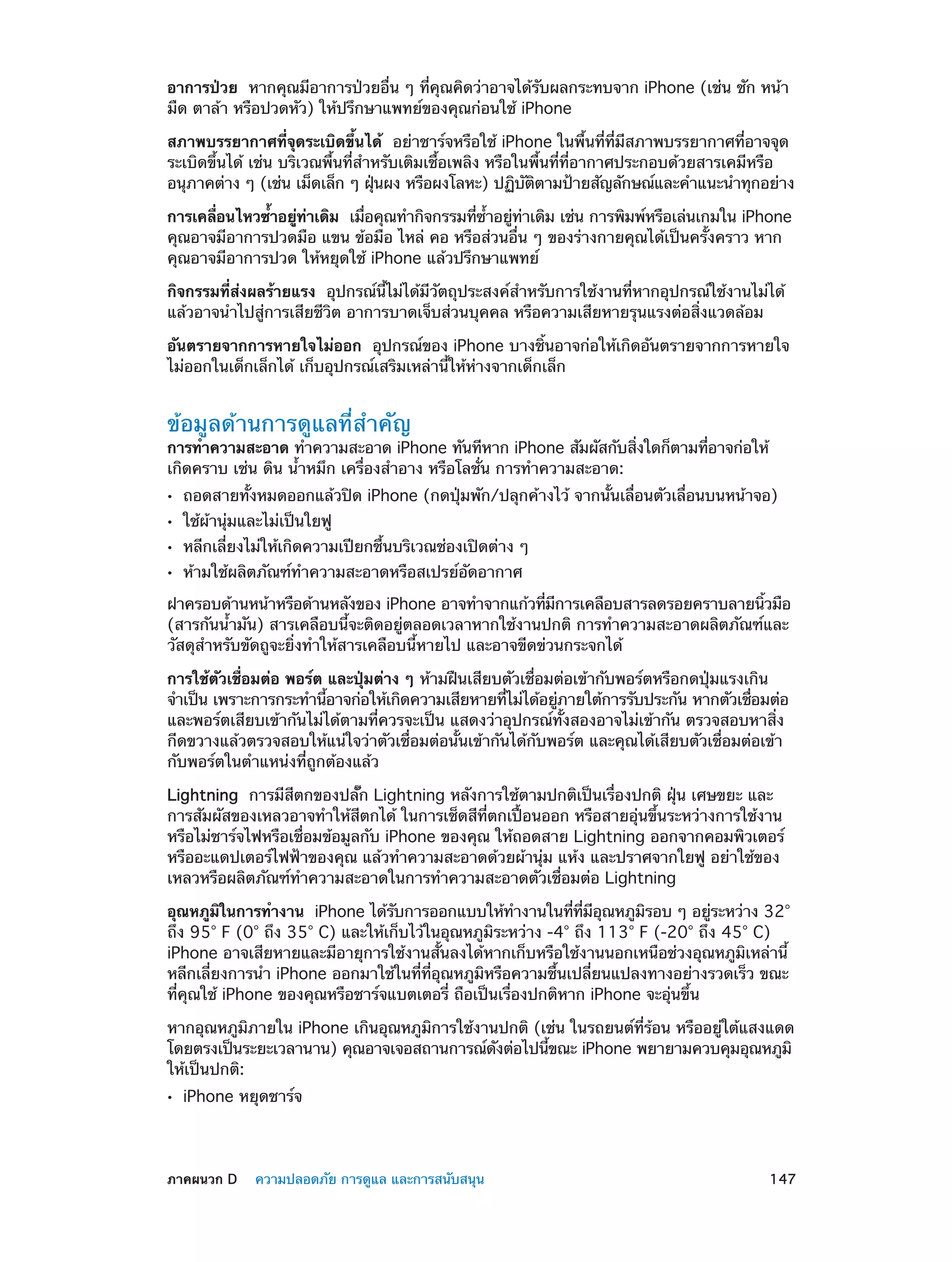 อาการป่วย  หากคุณมีอาการป่วยอื่น ๆ ที่คุณคิดว่าอาจได้รับผลกระทบจาก iPhone (เช่น ชัก หน้า
มืด ตาล้า หรือปวดหัว) ให้ปรึกษาแพทย์ของคุณก่อนใช้ iPhone
สภาพบรรยากาศที่จุดระเบิดขึ้นได้  อย่าชาร์จหรือใช้ iPhone ในพื้นที่ที่มีสภาพบรรยากาศที่อาจจุด
ระเบิดขึ้นได้ เช่น บริเวณพื้นที่ส�หรับเติมเชื้อเพลิง หรือในพื้นที่ที่อากาศประกอบด้วยสารเคมีหรือ
ำ
อนุภาคต่าง ๆ (เช่น เม็ดเล็ก ๆ ฝุนผง หรือผงโลหะ) ปฏิบตตามป้ายสัญลักษณ์และคำ�แนะนำ�ทุกอย่าง
่
ั ิ
การเคลือนไหวซ้�อยูทาเดิม  เมือคุณทำ�กิจกรรมทีซ�อยูทาเดิม เช่น การพิมพ์หรือเล่นเกมใน iPhone
่
ำ
่ ่
่
่ ำ้
่ ่
คุณอาจมีอาการปวดมือ แขน ข้อมือ ไหล่ คอ หรือส่วนอื่น ๆ ของร่างกายคุณได้เป็นครั้งคราว หาก
คุณอาจมีอาการปวด ให้หยุดใช้ iPhone แล้วปรึกษาแพทย์
กิจกรรมที่ส่งผลร้ายแรง  อุปกรณ์นี้ไม่ได้มีวัตถุประสงค์สำ�หรับการใช้งานที่หากอุปกรณ์ใช้งานไม่ได้
แล้วอาจนำ�ไปสู่​​
การเสียชีวิต อาการบาดเจ็บส่วนบุคคล หรือความเสียหายรุนแรงต่อสิ่งแวดล้อม
อันตรายจากการหายใจไม่ออก  อุปกรณ์ของ iPhone บางชิ้นอาจก่อให้เกิดอันตรายจากการหายใจ
ไม่ออกในเด็กเล็กได้ เก็บอุปกรณ์เสริมเหล่านี้ให้ห่างจากเด็กเล็ก

ข้อมูลด้านการดูแลที่สำ�คัญ

การทำ�ความสะอาด ทำ�ความสะอาด iPhone ทันทีหาก iPhone สัมผัสกับสิงใดก็ตามทีอาจก่อให้
่
่
เกิดคราบ เช่น ดิน น้ำ�หมึก เครื่องสำ�อาง หรือโลชั่น การทำ�ความสะอาด:
••
••
••
••

ถอดสายทั้งหมดออกแล้วปิด iPhone (กดปุ่มพัก/ปลุกค้างไว้ จากนั้นเลื่อนตัวเลื่อนบนหน้าจอ)
ใช้ผ้านุ่มและไม่เป็นใยฟู

หลีกเลี่ยงไม่ให้เกิดความเปียกชื้นบริเวณช่องเปิดต่าง ๆ
ห้ามใช้ผลิตภัณฑ์ท�ความสะอาดหรือสเปรย์อัดอากาศ
ำ

ฝาครอบด้านหน้าหรือด้านหลังของ iPhone อาจทำ�จากแก้วทีมการเคลือบสารลดรอยคราบลายนิวมือ
่ ี
้
(สารกันน้ำ�มัน) สารเคลือบนี้จะติดอยู่ตลอดเวลาหากใช้งานปกติ การทำ�ความสะอาดผลิตภัณฑ์และ
วัสดุสำ�หรับขัดถูจะยิ่งทำ�ให้สารเคลือบนี้หายไป และอาจขีดข่วนกระจกได้
การใช้ตัวเชื่อมต่อ พอร์ต และปุ่มต่าง ๆ ห้ามฝืนเสียบตัวเชื่อมต่อเข้ากับพอร์ตหรือกดปุ่มแรงเกิน
จำ�เป็น เพราะการกระทำ�นีอาจก่อให้เกิดความเสียหายทีไม่ได้อยูภายใต้การรับประกัน หากตัวเชือมต่อ
้
่
่
่
และพอร์ตเสียบเข้ากันไม่ได้ตามที่ควรจะเป็น แสดงว่าอุปกรณ์ทั้งสองอาจไม่เข้ากัน ตรวจสอบหาสิ่ง
กีดขวางแล้วตรวจสอบให้แน่ใจว่าตัวเชื่อมต่อนั้นเข้ากันได้กับพอร์ต และคุณได้เสียบตัวเชื่อมต่อเข้า
กับพอร์ตในตำ�แหน่งที่ถูกต้องแล้ว
Lightning  การมีสีตกของปลั๊ก Lightning หลังการใช้ตามปกติเป็นเรื่องปกติ ฝุ่น เศษขยะ และ
การสัมผัสของเหลวอาจทำ�ให้สีตกได้ ในการเช็ดสีที่ตกเปื้อนออก หรือสายอุ่นขึ้นระหว่างการใช้งาน
หรือไม่ชาร์จไฟหรือเชื่อมข้อมูลกับ iPhone ของคุณ ให้ถอดสาย Lightning ออกจากคอมพิวเตอร์
หรืออะแดปเตอร์ไฟฟ้าของคุณ แล้วทำ�ความสะอาดด้วยผ้านุ่ม แห้ง และปราศจากใยฟู อย่าใช้ของ
เหลวหรือผลิตภัณฑ์ทำ�ความสะอาดในการทำ�ความสะอาดตัวเชื่อมต่อ Lightning
อุณหภูมในการทำ�งาน  iPhone ได้รบการออกแบบให้ท�งานในทีทมอณหภูมรอบ ๆ อยูระหว่าง 32°
ิ
ั
ำ
่ ่ี ี ุ
ิ
่
ถึง 95° F (0° ถึง 35° C) และให้เก็บไว้ในอุณหภูมิระหว่าง -4° ถึง 113° F (-20° ถึง 45° C)
iPhone อาจเสียหายและมีอายุการใช้งานสั้นลงได้หากเก็บหรือใช้งานนอกเหนือช่วงอุณหภูมิเหล่านี้
หลีกเลี่ยงการนำ� iPhone ออกมาใช้ในที่ที่อุณหภูมิหรือความชื้นเปลี่ยนแปลงทางอย่างรวดเร็ว ขณะ
ที่คุณใช้ iPhone ของคุณหรือชาร์จแบตเตอรี่ ถือเป็นเรื่องปกติหาก iPhone จะอุ่นขึ้น
หากอุณหภูมิภายใน iPhone เกินอุณหภูมิการใช้งานปกติ (เช่น ในรถยนต์ที่ร้อน หรืออยู่ใต้แสงแดด
โดยตรงเป็นระยะเวลานาน) คุณอาจเจอสถานการณ์ดงต่อไปนีขณะ iPhone พยายามควบคุมอุณหภูมิ
ั
้
ให้เป็นปกติ:
••

	

iPhone หยุดชาร์จ

ภาคผนวก D    ความปลอดภัย การดูแล และการสนับสนุน	

147

 