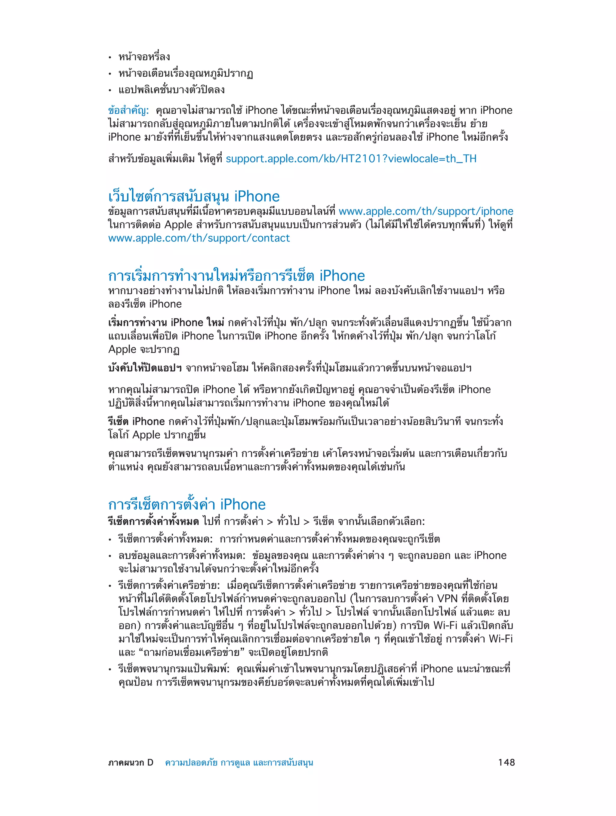 ••
••
••

หน้าจอหรี่ลง

หน้าจอเตือนเรื่องอุณหภูมิปรากฏ
แอปพลิเคชั่นบางตัวปิดลง

ข้อสำ�คัญ:  คุณอาจไม่สามารถใช้ iPhone ได้ขณะทีหน้าจอเตือนเรืองอุณหภูมแสดงอยู่ หาก iPhone
่
่
ิ
ไม่สามารถกลับสู่อุณหภูมิภายในตามปกติได้ เครื่องจะเข้าสู่โหมดพักจนกว่าเครื่องจะเย็น ย้าย
iPhone มายังที่ที่เย็นขึ้นให้ห่างจากแสงแดดโดยตรง และรอสักครู่ก่อนลองใช้ iPhone ใหม่อีกครั้ง
สำ�หรับข้อมูลเพิ่มเติม ให้ดูที่ support.apple.com/kb/HT2101?viewlocale=th_TH

เว็บไซต์การสนับสนุน iPhone

ข้อมูลการสนับสนุนทีมเนือหาครอบคลุมมีแบบออนไลน์ท่ี www.apple.com/th/support/iphone
่ ี ้
ในการติดต่อ Apple สำ�หรับการสนับสนุนแบบเป็นการส่วนตัว (ไม่ได้มีให้ใช้ได้ครบทุกพื้นที่) ให้ดูที่
www.apple.com/th/support/contact

การเริ่มการทำ�งานใหม่หรือการรีเซ็ต iPhone

หากบางอย่างทำ�งานไม่ปกติ ให้ลองเริ่มการทำ�งาน iPhone ใหม่ ลองบังคับเลิกใช้งานแอปฯ หรือ
ลองรีเซ็ต iPhone
เริ่มการทำ�งาน iPhone ใหม่ กดค้างไว้ที่ปุ่ม พัก/ปลุก จนกระทั่งตัวเลื่อนสีแดงปรากฏขึ้น ใช้นิ้วลาก
แถบเลื่อนเพื่อปิด iPhone ในการเปิด iPhone อีกครั้ง ให้กดค้างไว้ที่ปุ่ม พัก/ปลุก จนกว่าโลโก้
Apple จะปรากฏ
บังคับให้ปิดแอปฯ จากหน้าจอโฮม ให้คลิกสองครั้งที่ปุ่มโฮมแล้วกวาดขึ้นบนหน้าจอแอปฯ
หากคุณไม่สามารถปิด iPhone ได้ หรือหากยังเกิดปัญหาอยู่ คุณอาจจำ�เป็นต้องรีเซ็ต iPhone
ปฏิบัติสิ่งนี้หากคุณไม่สามารถเริ่มการทำ�งาน iPhone ของคุณใหม่ได้
รีเซ็ต iPhone กดค้างไว้ที่ปุ่มพัก/ปลุกและปุ่มโฮมพร้อมกันเป็นเวลาอย่างน้อยสิบวินาที จนกระทั่ง
โลโก้ Apple ปรากฏขึ้น
คุณสามารถรีเซ็ตพจนานุกรมคำ� การตั้งค่าเครือข่าย เค้าโครงหน้าจอเริ่มต้น และการเตือนเกี่ยวกับ
ตำ�แหน่ง คุณยังสามารถลบเนื้อหาและการตั้งค่าทั้งหมดของคุณได้เช่นกัน

การรีเซ็ตการตั้งค่า iPhone

รีเซ็ตการตั้งค่าทั้งหมด ไปที่ การตั้งค่า > ทั่วไป > รีเซ็ต จากนั้นเลือกตัวเลือก:
••
••
••

••

	

รีเซ็ตการตั้งค่าทั้งหมด:  การกำ�หนดค่าและการตั้งค่าทั้งหมดของคุณจะถูกรีเช็ต

ลบข้อมูลและการตั้งค่าทั้งหมด:  ข้อมูลของคุณ และการตั้งค่าต่าง ๆ จะถูกลบออก และ iPhone
จะไม่สามารถใช้งานได้จนกว่าจะตั้งค่าใหม่อีกครั้ง

รีเซ็ตการตั้งค่าเครือข่าย:  เมื่อคุณรีเซ็ตการตั้งค่าเครือข่าย รายการเครือข่ายของคุณที่ใช้ก่อน
หน้าที่ไม่ได้ติดตั้งโดยโปรไฟล์ก�หนดค่าจะถูกลบออกไป (ในการลบการตั้งค่า VPN ที่ติดตั้งโดย
ำ
โปรไฟล์การกำ�หนดค่า ให้ไปที่ การตั้งค่า > ทั่วไป > โปรไฟล์ จากนั้นเลือกโปรไฟล์ แล้วแตะ ลบ
ออก) การตั้งค่าและบัญชีอื่น ๆ ที่อยู่ในโปรไฟล์จะถูกลบออกไปด้วย) การปิด Wi-Fi แล้วเปิดกลับ
มาใช้ใหม่จะเป็นการทำ�ให้คุณเลิกการเชื่อมต่อจากเครือข่ายใด ๆ ที่คุณเข้าใช้อยู่ การตั้งค่า Wi-Fi
และ “ถามก่อนเชื่อมเครือข่าย” จะเปิดอยู่โดยปรกติ
รีเซ็ตพจนานุกรมแป้นพิมพ์:  คุณเพิ่มคำ�เข้าในพจนานุกรมโดยปฎิเสธคำ�ที่ iPhone แนะนำ�ขณะที่
คุณป้อน การรีเซ็ตพจนานุกรมของคีย์บอร์ดจะลบคำ�ทั้งหมดที่คุณได้เพิ่มเข้าไป

ภาคผนวก D    ความปลอดภัย การดูแล และการสนับสนุน	

148

 