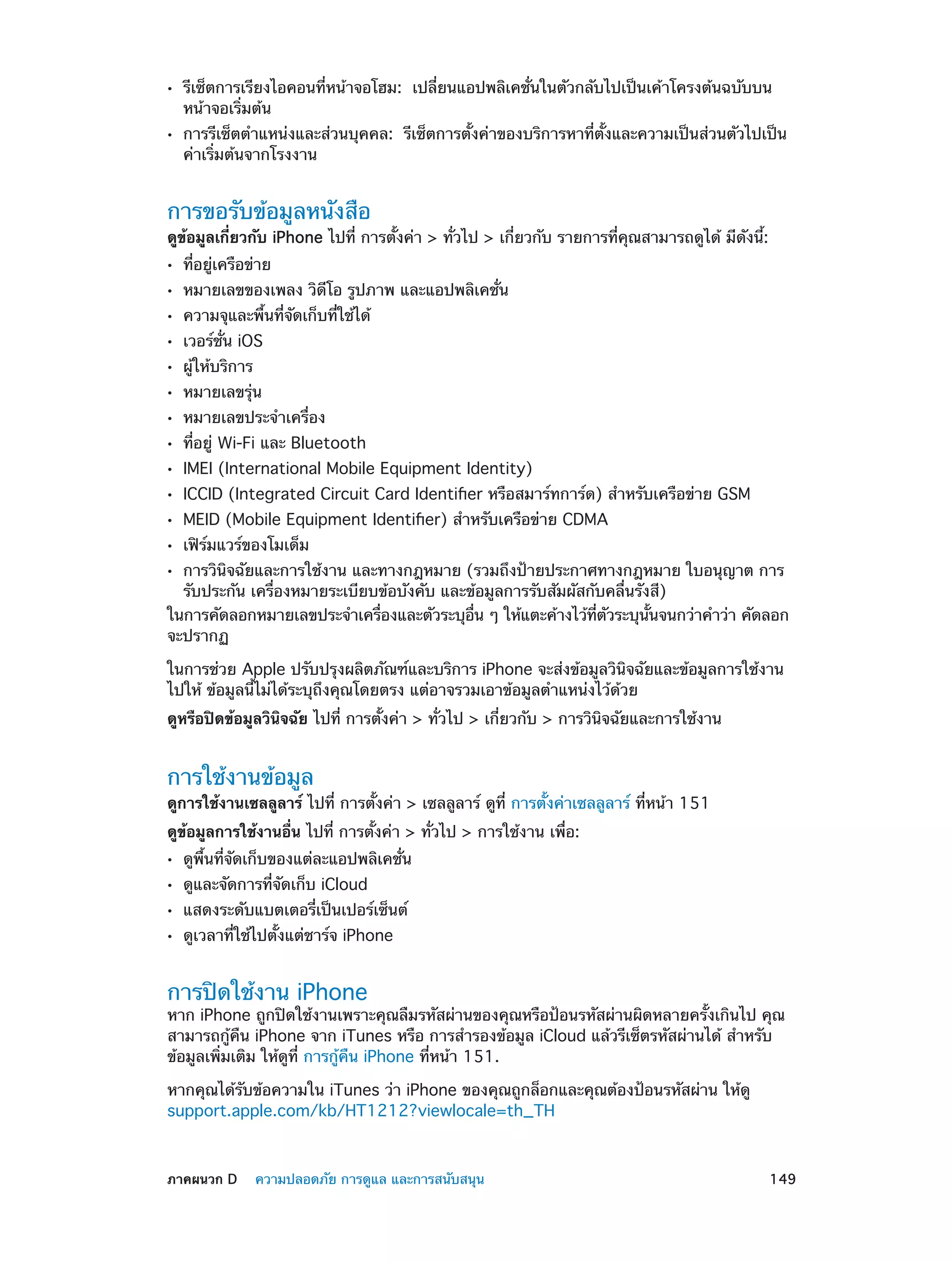 ••
••

รีเซ็ตการเรียงไอคอนที่หน้าจอโฮม:  เปลี่ยนแอปพลิเคชั่นในตัวกลับไปเป็นเค้าโครงต้นฉบับบน
หน้าจอเริ่มต้น

การรีเซ็ตตำ�แหน่งและส่วนบุคคล:  รีเซ็ตการตั้งค่าของบริการหาที่ตั้งและความเป็นส่วนตัวไปเป็น
ค่าเริ่มต้นจากโรงงาน

การขอรับข้อมูลหนังสือ

ดูข้อมูลเกี่ยวกับ iPhone ไปที่ การตั้งค่า > ทั่วไป > เกี่ยวกับ รายการที่คุณสามารถดูได้ มีดังนี้:
••
••
••
••
••
••
••
••
••
••
••
••

ที่อยู่เครือข่าย

หมายเลขของเพลง วิดีโอ รูปภาพ และแอปพลิเคชั่น
ความจุและพื้นที่จัดเก็บที่ใช้ได้
เวอร์ชั่น iOS
ผู้ให้บริการ

หมายเลขรุ่น

หมายเลขประจำ�เครื่อง

ที่อยู่ Wi-Fi และ Bluetooth

IMEI (International Mobile Equipment Identity)

ICCID (Integrated Circuit Card Identifier หรือสมาร์ทการ์ด) สำ�หรับเครือข่าย GSM
MEID (Mobile Equipment Identifier) สำ�หรับเครือข่าย CDMA
เฟิร์มแวร์ของโมเด็ม

การวินิจฉัยและการใช้งาน และทางกฎหมาย (รวมถึงป้ายประกาศทางกฎหมาย ใบอนุญาต การ
รับประกัน เครื่องหมายระเบียบข้อบังคับ และข้อมูลการรับสัมผัสกับคลื่นรังสี)
ในการคัดลอกหมายเลขประจำ�เครืองและตัวระบุอน ๆ ให้แตะค้างไว้ทตวระบุนนจนกว่าคำ�ว่า คัดลอก
่
่ื
่ี ั
้ั
จะปรากฏ

••

ในการช่วย Apple ปรับปรุงผลิตภัณฑ์และบริการ iPhone จะส่งข้อมูลวินิจฉัยและข้อมูลการใช้งาน
ไปให้ ข้อมูลนี้ไม่ได้ระบุถึงคุณโดยตรง แต่อาจรวมเอาข้อมูลตำ�แหน่งไว้ด้วย
ดูหรือปิดข้อมูลวินิจฉัย ไปที่ การตั้งค่า > ทั่วไป > เกี่ยวกับ > การวินิจฉัยและการใช้งาน

การใช้งานข้อมูล

ดูการใช้งานเซลลูลาร์ ไปที่ การตั้งค่า > เซลลูลาร์ ดูที่ การตั้งค่าเซลลูลาร์ ที่หน้า 151
ดูข้อมูลการใช้งานอื่น ไปที่ การตั้งค่า > ทั่วไป > การใช้งาน เพื่อ:
••
••
••
••

ดูพื้นที่จัดเก็บของแต่ละแอปพลิเคชั่น
ดูและจัดการที่จัดเก็บ iCloud

แสดงระดับแบตเตอรี่เป็นเปอร์เซ็นต์
ดูเวลาที่ใช้ไปตั้งแต่ชาร์จ iPhone

การปิดใช้งาน iPhone

หาก iPhone ถูกปิดใช้งานเพราะคุณลืมรหัสผ่านของคุณหรือป้อนรหัสผ่านผิดหลายครั้งเกินไป คุณ
สามารถกู้คืน iPhone จาก iTunes หรือ การสำ�รองข้อมูล iCloud แล้วรีเซ็ตรหัสผ่านได้ สำ�หรับ
ข้อมูลเพิ่มเติม ให้ดูที่ การกู้คืน iPhone ที่หน้า 151.
หากคุณได้รับข้อความใน iTunes ว่า iPhone ของคุณถูกล็อกและคุณต้องป้อนรหัสผ่าน ให้ดู
support.apple.com/kb/HT1212?viewlocale=th_TH

	

ภาคผนวก D    ความปลอดภัย การดูแล และการสนับสนุน	

149

 