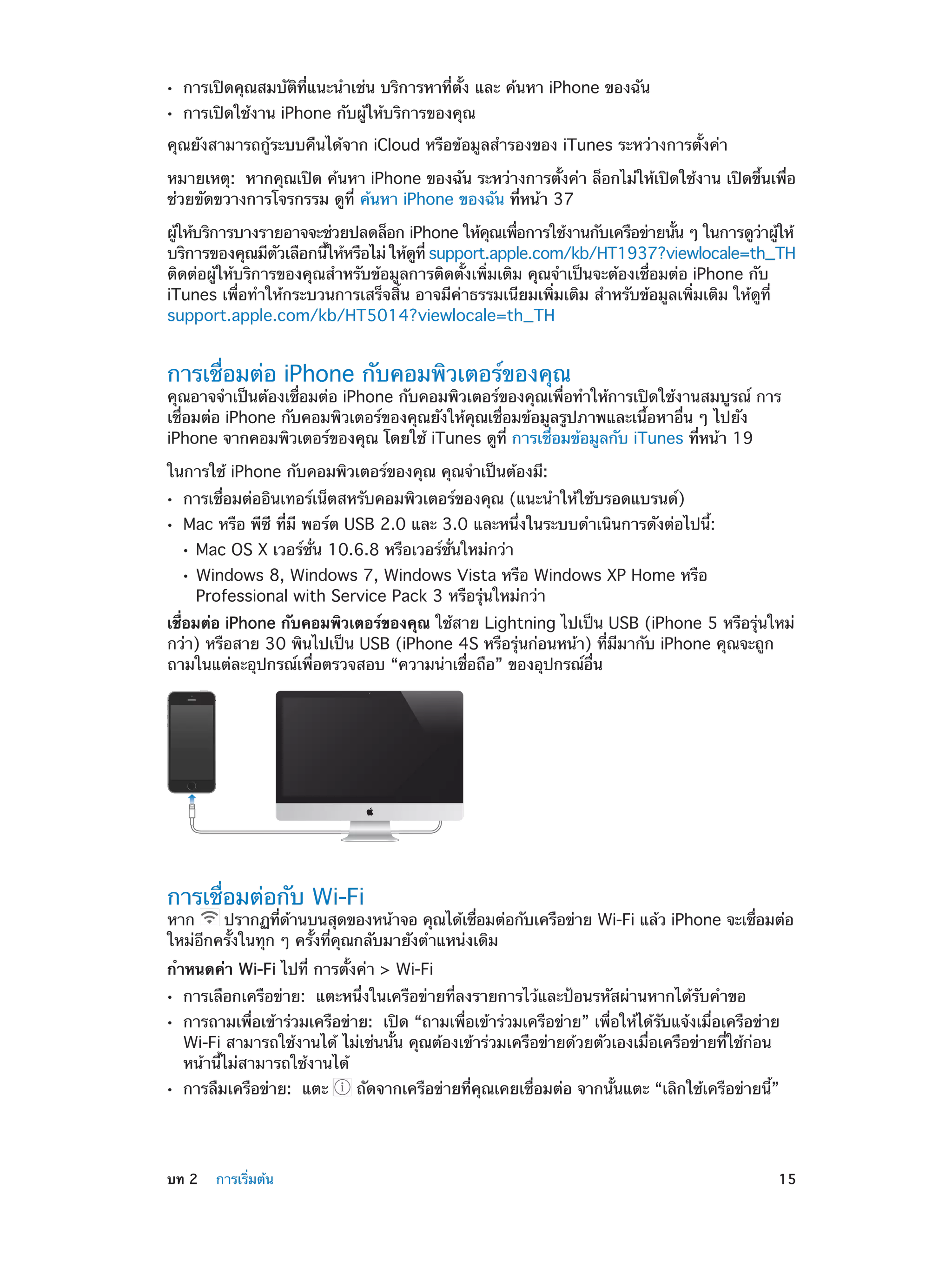 ••
••

การเปิดคุณสมบัติที่แนะนำ�เช่น บริการหาที่ตั้ง และ ค้นหา iPhone ของฉัน
การเปิดใช้งาน iPhone กับผู้ให้บริการของคุณ

คุณยังสามารถกู้ระบบคืนได้จาก iCloud หรือข้อมูลสำ�รองของ iTunes ระหว่างการตั้งค่า
หมายเหตุ:  หากคุณเปิด ค้นหา iPhone ของฉัน ระหว่างการตั้งค่า ล็อกไม่ให้เปิดใช้งาน เปิดขึ้นเพื่อ
ช่วยขัดขวางการโจรกรรม ดูที่ ค้นหา iPhone ของฉัน ที่หน้า 37
ผูให้บริการบางรายอาจจะช่วยปลดล็อก iPhone ให้คณเพือการใช้งานกับเครือข่ายนัน ๆ ในการดูวาผูให้
้
ุ
่
้
่ ้
บริการของคุณมีตวเลือกนีให้หรือไม่ ให้ดท่ี support.apple.com/kb/HT1937?viewlocale=th_TH
ั
้
ู
ติดต่อผู้ให้บริการของคุณสำ�หรับข้อมูลการติดตั้งเพิ่มเติม คุณจำ�เป็นจะต้องเชื่อมต่อ iPhone กับ
iTunes เพื่อทำ�ให้กระบวนการเสร็จสิ้น อาจมีค่าธรรมเนียมเพิ่มเติม สำ�หรับข้อมูลเพิ่มเติม ให้ดูที่
support.apple.com/kb/HT5014?viewlocale=th_TH

การเชื่อมต่อ iPhone กับคอมพิวเตอร์ของคุณ

คุณอาจจำ�เป็นต้องเชื่อมต่อ iPhone กับคอมพิวเตอร์ของคุณเพื่อทำ�ให้การเปิดใช้งานสมบูรณ์ การ
เชื่อมต่อ iPhone กับคอมพิวเตอร์ของคุณยังให้คุณเชื่อมข้อมูลรูปภาพและเนื้อหาอื่น ๆ ไปยัง
iPhone จากคอมพิวเตอร์ของคุณ โดยใช้ iTunes ดูที่ การเชื่อมข้อมูลกับ iTunes ที่หน้า 19
ในการใช้ iPhone กับคอมพิวเตอร์ของคุณ คุณจำ�เป็นต้องมี:
••
••

การเชื่อมต่ออินเทอร์เน็ตสหรับคอมพิวเตอร์ของคุณ (แนะนำ�ให้ใช้บรอดแบรนด์)

Mac หรือ พีซี ที่มี พอร์ต USB 2.0 และ 3.0 และหนึ่งในระบบดำ�เนินการดังต่อไปนี้:
••
••

Mac OS X เวอร์ชั่น 10.6.8 หรือเวอร์ชั่นใหม่กว่า

Windows 8, Windows 7, Windows Vista หรือ Windows XP Home หรือ
Professional with Service Pack 3 หรือรุ่นใหม่กว่า

เชื่อมต่อ iPhone กับคอมพิวเตอร์ของคุณ ใช้สาย Lightning ไปเป็น USB (iPhone 5 หรือรุ่นใหม่
กว่า) หรือสาย 30 พินไปเป็น USB (iPhone 4S หรือรุ่นก่อนหน้า) ที่มีมากับ iPhone คุณจะถูก
ถามในแต่ละอุปกรณ์เพื่อตรวจสอบ “ความน่าเชื่อถือ” ของอุปกรณ์อื่น

การเชื่อมต่อกับ Wi-Fi

หาก
ปรากฏทีดานบนสุดของหน้าจอ คุณได้เชือมต่อกับเครือข่าย Wi-Fi แล้ว iPhone จะเชือมต่อ
่ ้
่
่
ใหม่อีกครั้งในทุก ๆ ครั้งที่คุณกลับมายังตำ�แหน่งเดิม
กำ�หนดค่า Wi-Fi ไปที่ การตั้งค่า > Wi-Fi
••
••

••

	

การเลือกเครือข่าย:  แตะหนึ่งในเครือข่ายที่ลงรายการไว้และป้อนรหัสผ่านหากได้รับคำ�ขอ

การถามเพื่อเข้าร่วมเครือข่าย:  เปิด “ถามเพื่อเข้าร่วมเครือข่าย” เพื่อให้ได้รับแจ้งเมื่อเครือข่าย
Wi-Fi สามารถใช้งานได้ ไม่เช่นนั้น คุณต้องเข้าร่วมเครือข่ายด้วยตัวเองเมื่อเครือข่ายที่ใช้ก่อน
หน้านี้ไม่สามารถใช้งานได้
การลืมเครือข่าย:  แตะ

บท 2    การเริ่มต้น	

 ถัดจากเครือข่ายที่คุณเคยเชื่อมต่อ จากนั้นแตะ “เลิกใช้เครือข่ายนี้”

15

 