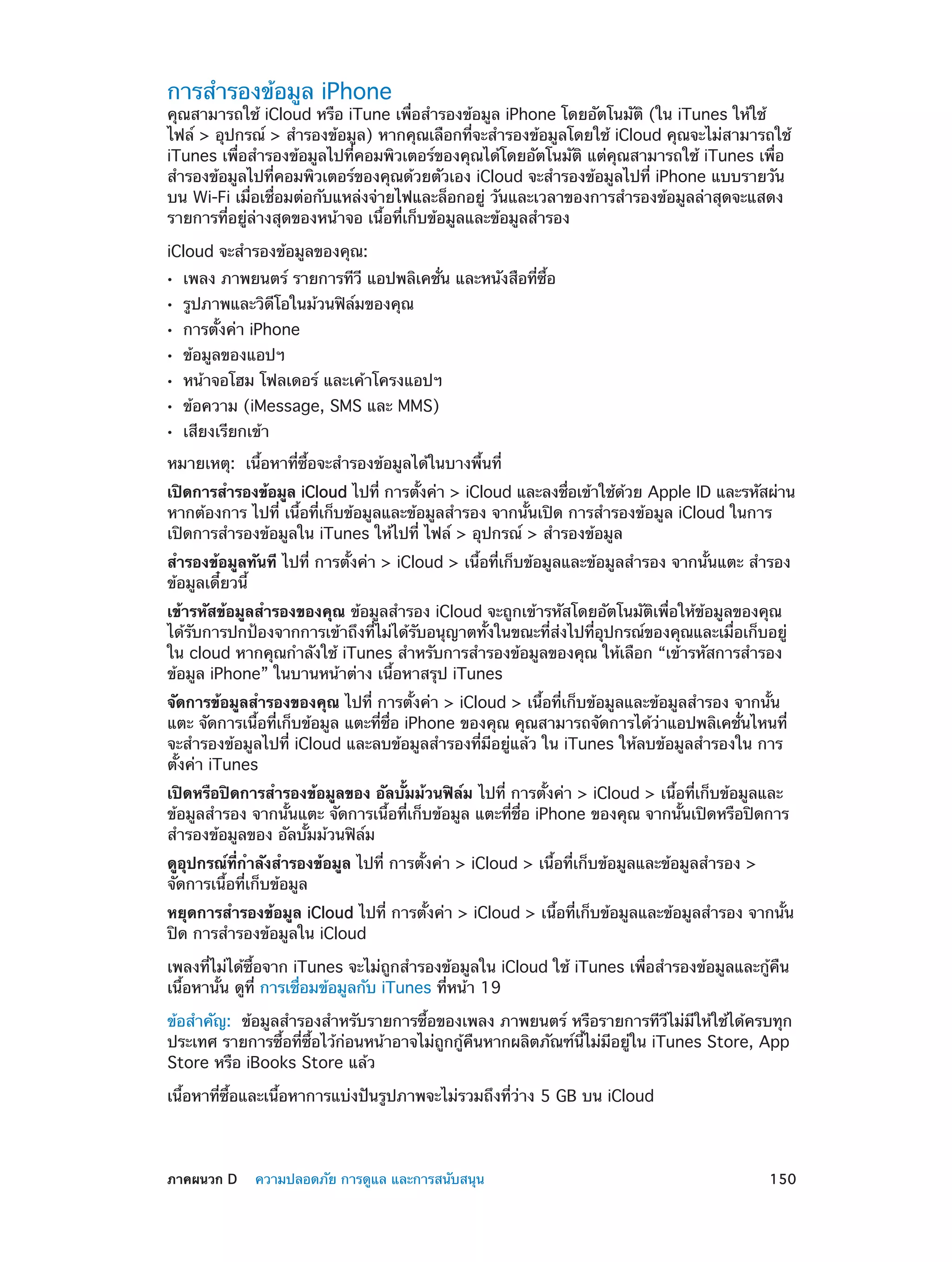 การสำ�รองข้อมูล iPhone

คุณสามารถใช้ iCloud หรือ iTune เพื่อสำ�รองข้อมูล iPhone โดยอัตโนมัติ (ใน iTunes ให้ใช้
ไฟล์ > อุปกรณ์ > สำ�รองข้อมูล) หากคุณเลือกที่จะสำ�รองข้อมูลโดยใช้ iCloud คุณจะไม่สามารถใช้
iTunes เพื่อสำ�รองข้อมูลไปที่คอมพิวเตอร์ของคุณได้โดยอัตโนมัติ แต่คุณสามารถใช้ iTunes เพื่อ
สำ�รองข้อมูลไปที่คอมพิวเตอร์ของคุณด้วยตัวเอง iCloud จะสำ�รองข้อมูลไปที่ iPhone แบบรายวัน
บน Wi-Fi เมื่อเชื่อมต่อกับแหล่งจ่ายไฟและล็อกอยู่ วันและเวลาของการสำ�รองข้อมูลล่าสุดจะแสดง
รายการที่อยู่ล่างสุดของหน้าจอ เนื้อที่เก็บข้อมูลและข้อมูลสำ�รอง
iCloud จะสำ�รองข้อมูลของคุณ:
••
••
••
••
••
••
••

เพลง ภาพยนตร์ รายการทีวี แอปพลิเคชั่น และหนังสือที่ซื้อ
รูปภาพและวิดีโอในม้วนฟิล์มของคุณ
การตั้งค่า iPhone
ข้อมูลของแอปฯ

หน้าจอโฮม โฟลเดอร์ และเค้าโครงแอปฯ
ข้อความ (iMessage, SMS และ MMS)
เสียงเรียกเข้า

หมายเหตุ:  เนื้อหาที่ซื้อจะสำ�รองข้อมูลได้ในบางพื้นที่
เปิดการสำ�รองข้อมูล iCloud ไปที่ การตังค่า > iCloud และลงชือเข้าใช้ดวย Apple ID และรหัสผ่าน
้
่
้
หากต้องการ ไปที่ เนื้อที่เก็บข้อมูลและข้อมูลสำ�รอง จากนั้นเปิด การสำ�รองข้อมูล iCloud ในการ
เปิดการสำ�รองข้อมูลใน iTunes ให้ไปที่ ไฟล์ > อุปกรณ์ > สำ�รองข้อมูล
สำ�รองข้อมูลทันที ไปที่ การตั้งค่า > iCloud > เนื้อที่เก็บข้อมูลและข้อมูลสำ�รอง จากนั้นแตะ สำ�รอง
ข้อมูลเดี๋ยวนี้
เข้ารหัสข้อมูลสำ�รองของคุณ ข้อมูลสำ�รอง iCloud จะถูกเข้ารหัสโดยอัตโนมัติเพื่อให้ข้อมูลของคุณ
ได้รับการปกป้องจากการเข้าถึงที่ไม่ได้รับอนุญาตทั้งในขณะที่ส่งไปที่อุปกรณ์ของคุณและเมื่อเก็บอยู่
ใน cloud หากคุณกำ�ลังใช้ iTunes สำ�หรับการสำ�รองข้อมูลของคุณ ให้เลือก “เข้ารหัสการสำ�รอง
ข้อมูล iPhone” ในบานหน้าต่าง เนื้อหาสรุป iTunes
จัดการข้อมูลสำ�รองของคุณ ไปที่ การตั้งค่า > iCloud > เนื้อที่เก็บข้อมูลและข้อมูลสำ�รอง จากนั้น
แตะ จัดการเนื้อที่เก็บข้อมูล แตะที่ชื่อ iPhone ของคุณ คุณสามารถจัดการได้ว่าแอปพลิเคชั่นไหนที่
จะสำ�รองข้อมูลไปที่ iCloud และลบข้อมูลสำ�รองที่มีอยู่แล้ว ใน iTunes ให้ลบข้อมูลสำ�รองใน การ
ตั้งค่า iTunes
เปิดหรือปิดการสำ�รองข้อมูลของ อัลบั้มม้วนฟิล์ม ไปที่ การตั้งค่า > iCloud > เนื้อที่เก็บข้อมูลและ
ข้อมูลสำ�รอง จากนั้นแตะ จัดการเนื้อที่เก็บข้อมูล แตะที่ชื่อ iPhone ของคุณ จากนั้นเปิดหรือปิดการ
สำ�รองข้อมูลของ อัลบั้มม้วนฟิล์ม
ดูอุปกรณ์ที่กำ�ลังสำ�รองข้อมูล ไปที่ การตั้งค่า > iCloud > เนื้อที่เก็บข้อมูลและข้อมูลสำ�รอง >
จัดการเนื้อที่เก็บข้อมูล
หยุดการสำ�รองข้อมูล iCloud ไปที่ การตั้งค่า > iCloud > เนื้อที่เก็บข้อมูลและข้อมูลสำ�รอง จากนั้น
ปิด การสำ�รองข้อมูลใน iCloud
เพลงที่ไม่ได้ซื้อจาก iTunes จะไม่ถูกสำ�รองข้อมูลใน iCloud ใช้ iTunes เพื่อสำ�รองข้อมูลและกู้คืน
เนื้อหานั้น ดูที่ การเชื่อมข้อมูลกับ iTunes ที่หน้า 19
ข้อสำ�คัญ:  ข้อมูลสำ�รองสำ�หรับรายการซื้อของเพลง ภาพยนตร์ หรือรายการทีวีไม่มีให้ใช้ได้ครบทุก
ประเทศ รายการซื้อที่ซื้อไว้ก่อนหน้าอาจไม่ถูกกู้คืนหากผลิตภัณฑ์นี้ไม่มีอยู่ใน iTunes Store, App
Store หรือ iBooks Store แล้ว
เนื้อหาที่ซื้อและเนื้อหาการแบ่งปันรูปภาพจะไม่รวมถึงที่ว่าง 5 GB บน iCloud

	

ภาคผนวก D    ความปลอดภัย การดูแล และการสนับสนุน	

150

 