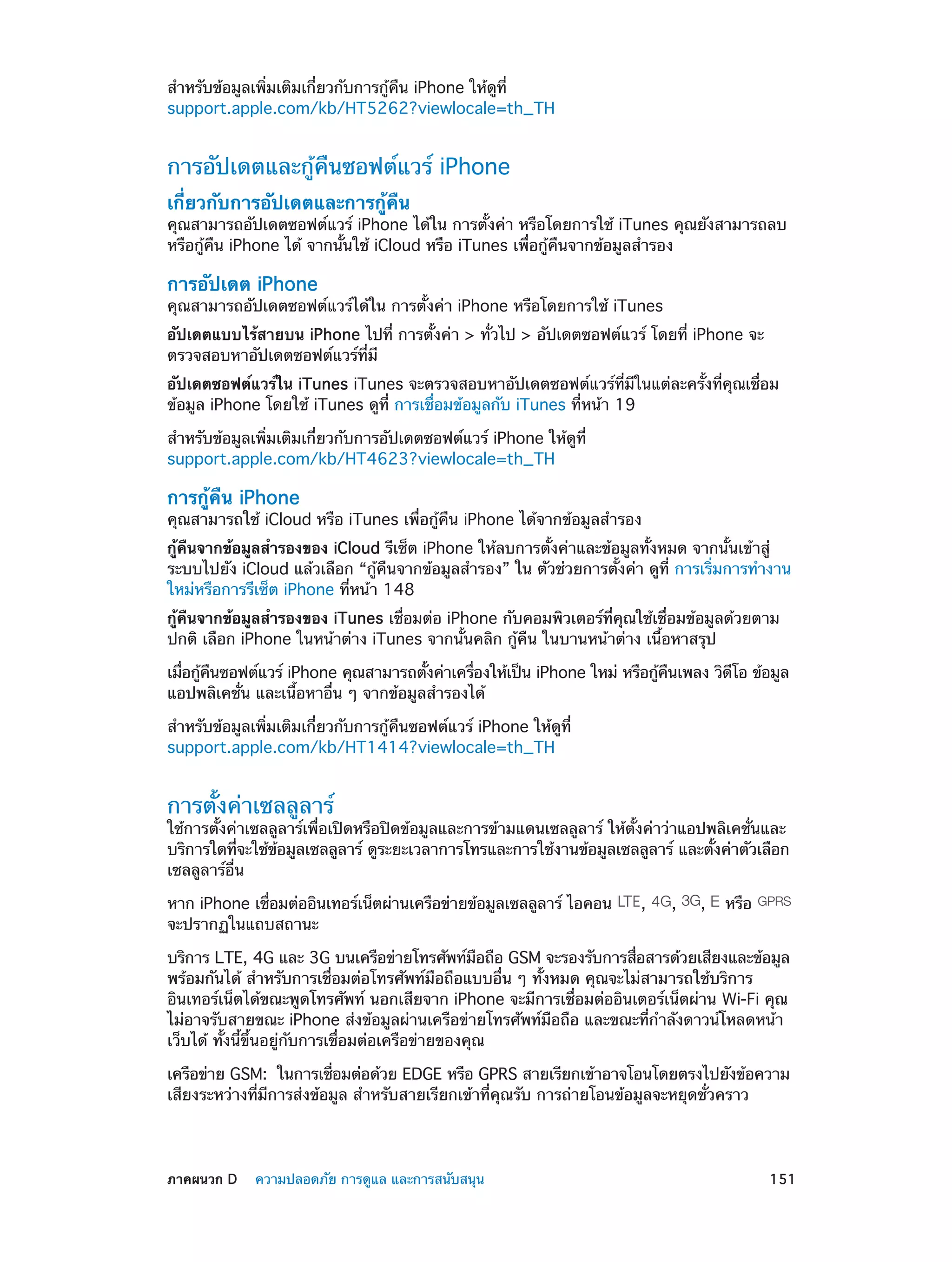 สำ�หรับข้อมูลเพิ่มเติมเกี่ยวกับการกู้คืน iPhone ให้ดูที่
support.apple.com/kb/HT5262?viewlocale=th_TH

การอัปเดตและกู้คืนซอฟต์แวร์ iPhone
เกี่ยวกับการอัปเดตและการกู้คืน

คุณสามารถอัปเดตซอฟต์แวร์ iPhone ได้ใน การตั้งค่า หรือโดยการใช้ iTunes คุณยังสามารถลบ
หรือกู้คืน iPhone ได้ จากนั้นใช้ iCloud หรือ iTunes เพื่อกู้คืนจากข้อมูลสำ�รอง

การอัปเดต iPhone

คุณสามารถอัปเดตซอฟต์แวร์ได้ใน การตั้งค่า iPhone หรือโดยการใช้ iTunes
อัปเดตแบบไร้สายบน iPhone ไปที่ การตั้งค่า > ทั่วไป > อัปเดตซอฟต์แวร์ โดยที่ iPhone จะ
ตรวจสอบหาอัปเดตซอฟต์แวร์ที่มี
อัปเดตซอฟต์แวร์ใน iTunes iTunes จะตรวจสอบหาอัปเดตซอฟต์แวร์ที่มีในแต่ละครั้งที่คุณเชื่อม
ข้อมูล iPhone โดยใช้ iTunes ดูที่ การเชื่อมข้อมูลกับ iTunes ที่หน้า 19
สำ�หรับข้อมูลเพิ่มเติมเกี่ยวกับการอัปเดตซอฟต์แวร์ iPhone ให้ดูที่
support.apple.com/kb/HT4623?viewlocale=th_TH

การกู้คืน iPhone

คุณสามารถใช้ iCloud หรือ iTunes เพื่อกู้คืน iPhone ได้จากข้อมูลสำ�รอง
กู้คืนจากข้อมูลสำ�รองของ iCloud รีเซ็ต iPhone ให้ลบการตั้งค่าและข้อมูลทั้งหมด จากนั้นเข้าสู่
ระบบไปยัง iCloud แล้วเลือก “กู้คืนจากข้อมูลสำ�รอง” ใน ตัวช่วยการตั้งค่า ดูที่ การเริ่มการทำ�งาน
ใหม่หรือการรีเซ็ต iPhone ที่หน้า 148
กู้คืนจากข้อมูลสำ�รองของ iTunes เชื่อมต่อ iPhone กับคอมพิวเตอร์ที่คุณใช้เชื่อมข้อมูลด้วยตาม
ปกติ เลือก iPhone ในหน้าต่าง iTunes จากนั้นคลิก กู้คืน ในบานหน้าต่าง เนื้อหาสรุป
เมือกูคนซอฟต์แวร์ iPhone คุณสามารถตังค่าเครืองให้เป็น iPhone ใหม่ หรือกูคนเพลง วิดโอ ข้อมูล
่ ้ ื
้
่
้ ื
ี
แอปพลิเคชั่น และเนื้อหาอื่น ๆ จากข้อมูลสำ�รองได้
สำ�หรับข้อมูลเพิ่มเติมเกี่ยวกับการกู้คืนซอฟต์แวร์ iPhone ให้ดูที่
support.apple.com/kb/HT1414?viewlocale=th_TH

การตั้งค่าเซลลูลาร์

ใช้การตั้งค่าเซลลูลาร์เพื่อเปิดหรือปิดข้อมูลและการข้ามแดนเซลลูลาร์ ให้ตั้งค่าว่าแอปพลิเคชั่นและ
บริการใดทีจะใช้ขอมูลเซลลูลาร์ ดูระยะเวลาการโทรและการใช้งานข้อมูลเซลลูลาร์ และตังค่าตัวเลือก
่
้
้
เซลลูลาร์อื่น
หาก iPhone เชือมต่ออินเทอร์เน็ตผ่านเครือข่ายข้อมูลเซลลูลาร์ ไอคอน
่
จะปรากฏในแถบสถานะ

,

,

,

หรือ

บริการ LTE, 4G และ 3G บนเครือข่ายโทรศัพท์มอถือ GSM จะรองรับการสือสารด้วยเสียงและข้อมูล
ื
่
พร้อมกันได้ สำ�หรับการเชื่อมต่อโทรศัพท์มือถือแบบอื่น ๆ ทั้งหมด คุณจะไม่สามารถใช้บริการ
อินเทอร์เน็ตได้ขณะพูดโทรศัพท์ นอกเสียจาก iPhone จะมีการเชื่อมต่ออินเตอร์เน็ตผ่าน Wi-Fi คุณ
ไม่อาจรับสายขณะ iPhone ส่งข้อมูลผ่านเครือข่ายโทรศัพท์มือถือ และขณะที่กำ�ลังดาวน์โหลดหน้า
เว็บได้ ทั้งนี้ขึ้นอยู่กับการเชื่อมต่อเครือข่ายของคุณ
เครือข่าย GSM:  ในการเชือมต่อด้วย EDGE หรือ GPRS สายเรียกเข้าอาจโอนโดยตรงไปยังข้อความ
่
เสียงระหว่างที่มีการส่งข้อมูล สำ�หรับสายเรียกเข้าที่คุณรับ การถ่ายโอนข้อมูลจะหยุดชั่วคราว

	

ภาคผนวก D    ความปลอดภัย การดูแล และการสนับสนุน	

151

 