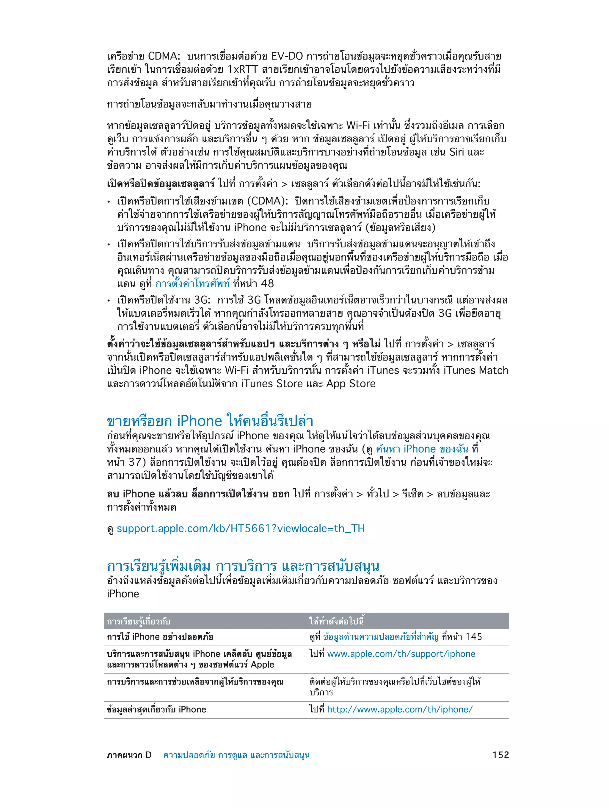 เครือข่าย CDMA:  บนการเชื่อมต่อด้วย EV-DO การถ่ายโอนข้อมูลจะหยุดชั่วคราวเมื่อคุณรับสาย
เรียกเข้า ในการเชื่อมต่อด้วย 1xRTT สายเรียกเข้าอาจโอนโดยตรงไปยังข้อความเสียงระหว่างที่มี
การส่งข้อมูล สำ�หรับสายเรียกเข้าที่คุณรับ การถ่ายโอนข้อมูลจะหยุดชั่วคราว
การถ่ายโอนข้อมูลจะกลับมาทำ�งานเมื่อคุณวางสาย
หากข้อมูลเซลลูลาร์ปิดอยู่ บริการข้อมูลทั้งหมดจะใช้เฉพาะ Wi-Fi เท่านั้น ซึ่งรวมถึงอีเมล การเลือก
ดูเว็บ การแจ้งการผลัก และบริการอื่น ๆ ด้วย หาก ข้อมูลเซลลูลาร์ เปิดอยู่ ผู้ให้บริการอาจเรียกเก็บ
ค่าบริการได้ ตัวอย่างเช่น การใช้คุณสมบัติและบริการบางอย่างที่ถ่ายโอนข้อมูล เช่น Siri และ
ข้อความ อาจส่งผลให้มีการเก็บค่าบริการแผนข้อมูลของคุณ
เปิดหรือปิดข้อมูลเซลลูลาร์ ไปที่ การตั้งค่า > เซลลูลาร์ ตัวเลือกดังต่อไปนี้อาจมีให้ใช้เช่นกัน:
••

••

••

เปิดหรือปิดการใช้เสียงข้ามเขต (CDMA):  ปิดการใช้เสียงข้ามเขตเพื่อป้องการการเรียกเก็บ
ค่าใช้จ่ายจากการใช้เครือข่ายของผู้ให้บริการสัญญาณโทรศัพท์มือถือรายอื่น เมื่อเครือข่ายผู้ให้
บริการของคุณไม่มีให้ใช้งาน iPhone จะไม่มีบริการเซลลูลาร์ (ข้อมูลหรือเสียง)

เปิดหรือปิดการใช้บริการรับส่งข้อมูลข้ามแดน  บริการรับส่งข้อมูลข้ามแดนจะอนุญาตให้เข้าถึง
อินเทอร์เน็ตผ่านเครือข่ายข้อมูลของมือถือเมื่อคุณอยู่นอกพื้นที่ของเครือข่ายผู้ให้บริการมือถือ เมื่อ
คุณเดินทาง คุณสามารถปิดบริการรับส่งข้อมูลข้ามแดนเพื่อป้องกันการเรียกเก็บค่าบริการข้าม
แดน ดูที่ การตั้งค่าโทรศัพท์ ที่หน้า 48

เปิดหรือปิดใช้งาน 3G:  การใช้ 3G โหลดข้อมูลอินเทอร์เน็ตอาจเร็วกว่าในบางกรณี แต่อาจส่งผล
ให้แบตเตอรี่หมดเร็วได้ หากคุณกำ�ลังโทรออกหลายสาย คุณอาจจำ�เป็นต้องปิด 3G เพื่อยืดอายุ
การใช้งานแบตเตอรี่ ตัวเลือกนี้อาจไม่มีให้บริการครบทุกพื้นที่

ตั้งค่าว่าจะใช้ข้อมูลเซลลูลาร์สำ�หรับแอปฯ และบริการต่าง ๆ หรือไม่ ไปที่ การตั้งค่า > เซลลูลาร์
จากนั้นเปิดหรือปิดเซลลูลาร์สำ�หรับแอปพลิเคชั่นใด ๆ ที่สามารถใช้ข้อมูลเซลลูลาร์ หากการตั้งค่า
เป็นปิด iPhone จะใช้เฉพาะ Wi-Fi สำ�หรับบริการนั้น การตั้งค่า iTunes จะรวมทั้ง iTunes Match
และการดาวน์โหลดอัตโนมัติจาก iTunes Store และ App Store

ขายหรือยก iPhone ให้คนอื่นรึเปล่า

ก่อนที่คุณจะขายหรือให้อุปกรณ์ iPhone ของคุณ ให้ดูให้แน่ใจว่าได้ลบข้อมูลส่วนบุคคลของคุณ
ทั้งหมดออกแล้ว หากคุณได้เปิดใช้งาน ค้นหา iPhone ของฉัน (ดู ค้นหา iPhone ของฉัน ที่
หน้า 37) ล็อกการเปิดใช้งาน จะเปิดไว้อยู่ คุณต้องปิด ล็อกการเปิดใช้งาน ก่อนที่เจ้าของใหม่จะ
สามารถเปิดใช้งานโดยใช้บัญชีของเขาได้
ลบ iPhone แล้วลบ ล็อกการเปิดใช้งาน ออก ไปที่ การตั้งค่า > ทั่วไป > รีเซ็ต > ลบข้อมูลและ
การตั้งค่าทั้งหมด
ดู support.apple.com/kb/HT5661?viewlocale=th_TH

การเรียนรู้เพิ่มเติม การบริการ และการสนับสนุน

อ้างถึงแหล่งข้อมูลดังต่อไปนี้เพื่อข้อมูลเพิ่มเติมเกี่ยวกับความปลอดภัย ซอฟต์แวร์ และบริการของ
iPhone
การเรียนรู้เกี่ยวกับ

ดูที่ ข้อมูลด้านความปลอดภัยที่ส�คัญ ที่หน้า 145
ำ

บริการและการสนับสนุน iPhone เคล็ดลับ ศูนย์ข้อมูล
และการดาวน์โหลดต่าง ๆ ของซอฟต์แวร์ Apple

ไปที่ www.apple.com/th/support/iphone

การบริการและการช่วยเหลือจากผู้ให้บริการของคุณ

ติดต่อผู้ให้บริการของคุณหรือไปที่เว็บไซต์ของผู้ให้
บริการ

ข้อมูลล่าสุดเกี่ยวกับ iPhone

	

ให้ทำ�ดังต่อไปนี้

การใช้ iPhone อย่างปลอดภัย

ไปที่ http://www.apple.com/th/iphone/

ภาคผนวก D    ความปลอดภัย การดูแล และการสนับสนุน	

152

 