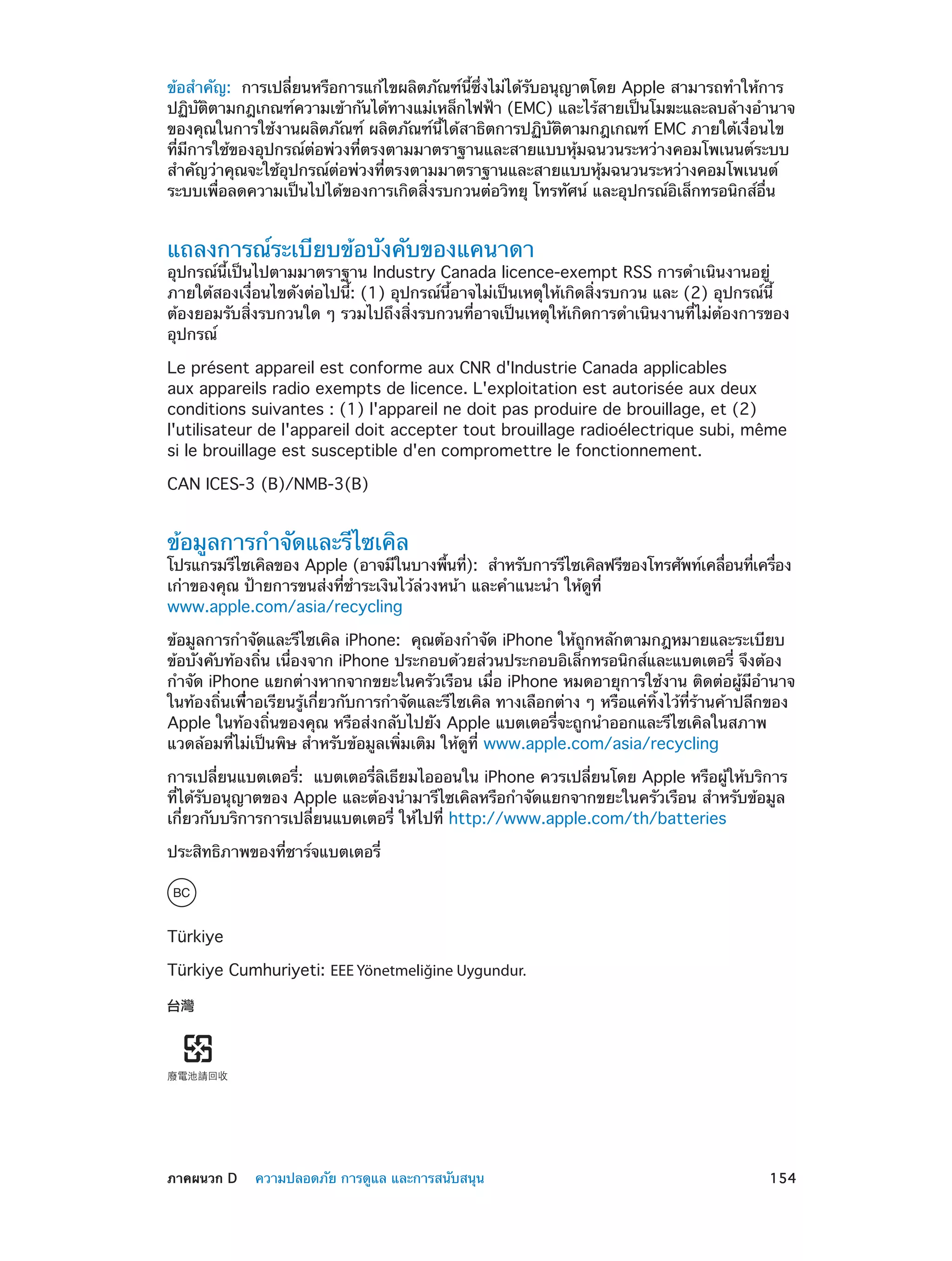 ข้อสำ�คัญ:  การเปลี่ยนหรือการแก้ไขผลิตภัณฑ์นี้ซึ่งไม่ได้รับอนุญาตโดย Apple สามารถทำ�ให้การ
ปฏิบตตามกฎเกณฑ์ความเข้ากันได้ทางแม่เหล็กไฟฟ้า (EMC) และไร้สายเป็นโมฆะและลบล้างอำ�นาจ
ั ิ
ของคุณในการใช้งานผลิตภัณฑ์ ผลิตภัณฑ์นี้ได้สาธิตการปฏิบัติตามกฎเกณฑ์ EMC ภายใต้เงื่อนไข
ที่มีการใช้ของอุปกรณ์ต่อพ่วงที่ตรงตามมาตราฐานและสายแบบหุ้มฉนวนระหว่างคอมโพเนนต์ระบบ
สำ�คัญว่าคุณจะใช้อุปกรณ์ต่อพ่วงที่ตรงตามมาตราฐานและสายแบบหุ้มฉนวนระหว่างคอมโพเนนต์
ระบบเพื่อลดความเป็นไปได้ของการเกิดสิ่งรบกวนต่อวิทยุ โทรทัศน์ และอุปกรณ์อิเล็กทรอนิกส์อื่น

แถลงการณ์ระเบียบข้อบังคับของแคนาดา

อุปกรณ์นี้เป็นไปตามมาตราฐาน Industry Canada licence-exempt RSS การดำ�เนินงานอยู่
ภายใต้สองเงื่อนไขดังต่อไปนี้: (1) อุปกรณ์นี้อาจไม่เป็นเหตุให้เกิดสิ่งรบกวน และ (2) อุปกรณ์นี้
ต้องยอมรับสิ่งรบกวนใด ๆ รวมไปถึงสิ่งรบกวนที่อาจเป็นเหตุให้เกิดการดำ�เนินงานที่ไม่ต้องการของ
อุปกรณ์
Le présent appareil est conforme aux CNR d'Industrie Canada applicables
aux appareils radio exempts de licence. L'exploitation est autorisée aux deux
conditions suivantes : (1) l'appareil ne doit pas produire de brouillage, et (2)
l'utilisateur de l'appareil doit accepter tout brouillage radioélectrique subi, même
si le brouillage est susceptible d'en compromettre le fonctionnement.
CAN ICES-3 (B)/NMB-3(B)

ข้อมูลการกำ�จัดและรีไซเคิล

โปรแกรมรีไซเคิลของ Apple (อาจมีในบางพืนที):  สำ�หรับการรีไซเคิลฟรีของโทรศัพท์เคลือนทีเครือง
้ ่
่
่ ่
เก่าของคุณ ป้ายการขนส่งที่ช�ระเงินไว้ล่วงหน้า และคำ�แนะนำ� ให้ดูที่
ำ
www.apple.com/asia/recycling
ข้อมูลการกำ�จัดและรีไซเคิล iPhone:  คุณต้องกำ�จัด iPhone ให้ถูกหลักตามกฎหมายและระเบียบ
ข้อบังคับท้องถิ่น เนื่องจาก iPhone ประกอบด้วยส่วนประกอบอิเล็กทรอนิกส์และแบตเตอรี่ จึงต้อง
กำ�จัด iPhone แยกต่างหากจากขยะในครัวเรือน เมื่อ iPhone หมดอายุการใช้งาน ติดต่อผู้มีอำ�นาจ
ในท้องถิ่นเพื่ำ�อเรียนรู้เกี่ยวกับการกำ�จัดและรีไซเคิล ทางเลือกต่าง ๆ หรือแค่ทิ้งไว้ที่ร้านค้าปลีกของ
Apple ในท้องถิ่นของคุณ หรือส่งกลับไปยัง Apple แบตเตอรี่จะถูกนำ�ออกและรีไซเคิลในสภาพ
แวดล้อมที่ไม่เป็นพิษ สำ�หรับข้อมูลเพิ่มเติม ให้ดูที่ www.apple.com/asia/recycling
การเปลี่ยนแบตเตอรี่:  แบตเตอรี่ลิเธียมไอออนใน iPhone ควรเปลี่ยนโดย Apple หรือผู้ให้บริการ
ที่ได้รับอนุญาตของ Apple และต้องนำ�มารีไซเคิลหรือกำ�จัดแยกจากขยะในครัวเรือน สำ�หรับข้อมูล
เกี่ยวกับบริการการเปลี่ยนแบตเตอรี่ ให้ไปที่ http://www.apple.com/th/batteries
ประสิทธิภาพของที่ชาร์จแบตเตอรี่

Türkiye
Türkiye Cumhuriyeti: EEE Yönetmeliğine Uygundur.

	

ภาคผนวก D    ความปลอดภัย การดูแล และการสนับสนุน	

154

 