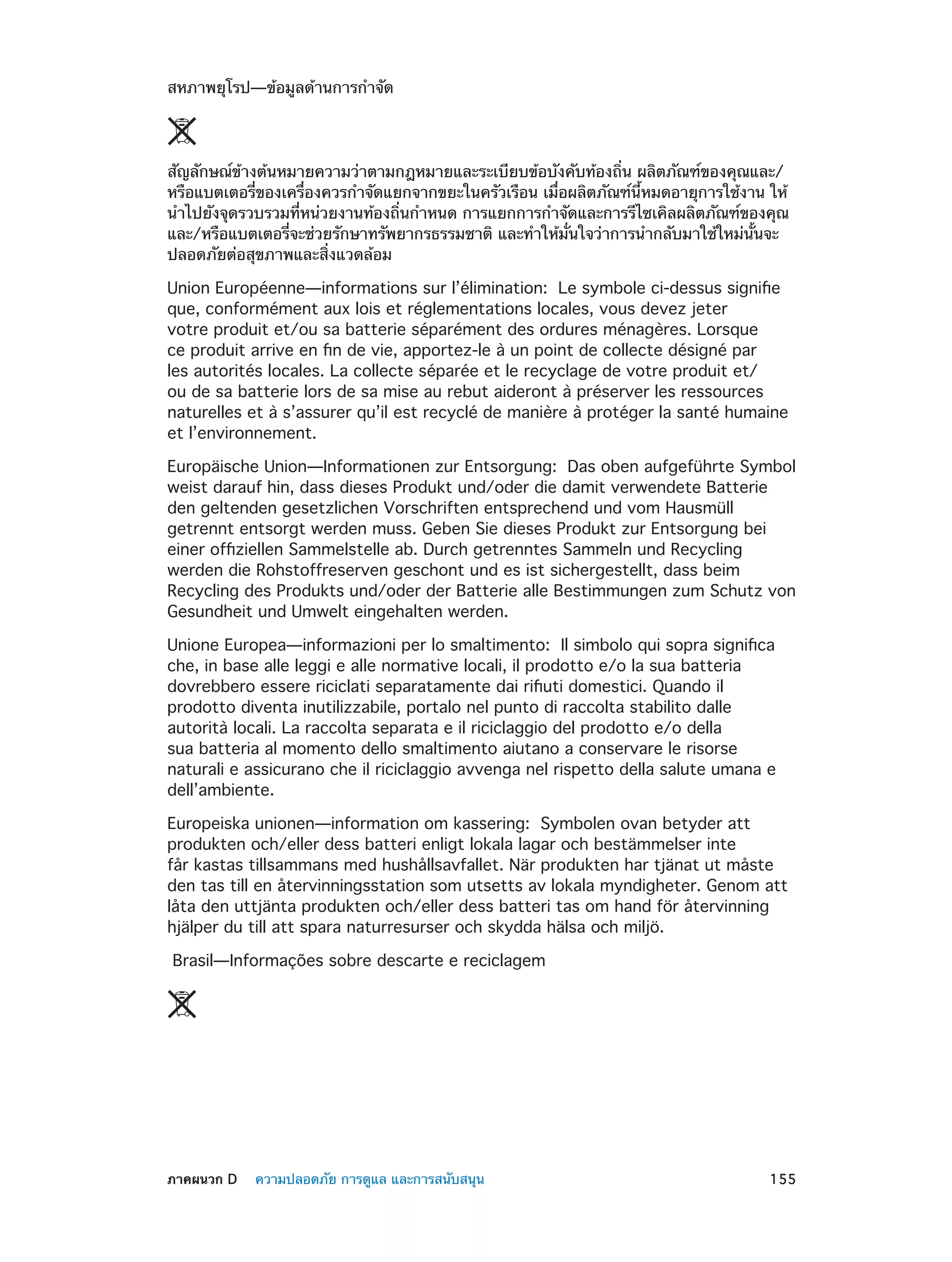 สหภาพยุโรป—ข้อมูลด้านการกำ�จัด 

สัญลักษณ์ข้างต้นหมายความว่าตามกฎหมายและระเบียบข้อบังคับท้องถิ่น ผลิตภัณฑ์ของคุณและ/
หรือแบตเตอรี่ของเครื่องควรกำ�จัดแยกจากขยะในครัวเรือน เมื่อผลิตภัณฑ์นี้หมดอายุการใช้งาน ให้
นำ�ไปยังจุดรวบรวมที่หน่วยงานท้องถิ่นกำ�หนด การแยกการกำ�จัดและการรีไซเคิลผลิตภัณฑ์ของคุณ
และ/หรือแบตเตอรี่จะช่วยรักษาทรัพยากรธรรมชาติ และทำ�ให้มั่นใจว่าการนำ�กลับมาใช้ใหม่นั้นจะ
ปลอดภัยต่อสุขภาพและสิ่งแวดล้อม
Union Européenne—informations sur l’élimination:  Le symbole ci-dessus signifie
que, conformément aux lois et réglementations locales, vous devez jeter
votre produit et/ou sa batterie séparément des ordures ménagères. Lorsque
ce produit arrive en fin de vie, apportez-le à un point de collecte désigné par
les autorités locales. La collecte séparée et le recyclage de votre produit et/
ou de sa batterie lors de sa mise au rebut aideront à préserver les ressources
naturelles et à s’assurer qu’il est recyclé de manière à protéger la santé humaine
et l’environnement.
Europäische Union—Informationen zur Entsorgung:  Das oben aufgeführte Symbol
weist darauf hin, dass dieses Produkt und/oder die damit verwendete Batterie
den geltenden gesetzlichen Vorschriften entsprechend und vom Hausmüll
getrennt entsorgt werden muss. Geben Sie dieses Produkt zur Entsorgung bei
einer offiziellen Sammelstelle ab. Durch getrenntes Sammeln und Recycling
werden die Rohstoffreserven geschont und es ist sichergestellt, dass beim
Recycling des Produkts und/oder der Batterie alle Bestimmungen zum Schutz von
Gesundheit und Umwelt eingehalten werden.
Unione Europea—informazioni per lo smaltimento:  Il simbolo qui sopra significa
che, in base alle leggi e alle normative locali, il prodotto e/o la sua batteria
dovrebbero essere riciclati separatamente dai rifiuti domestici. Quando il
prodotto diventa inutilizzabile, portalo nel punto di raccolta stabilito dalle
autorità locali. La raccolta separata e il riciclaggio del prodotto e/o della
sua batteria al momento dello smaltimento aiutano a conservare le risorse
naturali e assicurano che il riciclaggio avvenga nel rispetto della salute umana e
dell’ambiente.
Europeiska unionen—information om kassering:  Symbolen ovan betyder att
produkten och/eller dess batteri enligt lokala lagar och bestämmelser inte
får kastas tillsammans med hushållsavfallet. När produkten har tjänat ut måste
den tas till en återvinningsstation som utsetts av lokala myndigheter. Genom att
låta den uttjänta produkten och/eller dess batteri tas om hand för återvinning
hjälper du till att spara naturresurser och skydda hälsa och miljö.
Brasil—Informações sobre descarte e reciclagem

	

ภาคผนวก D    ความปลอดภัย การดูแล และการสนับสนุน	

155

 
