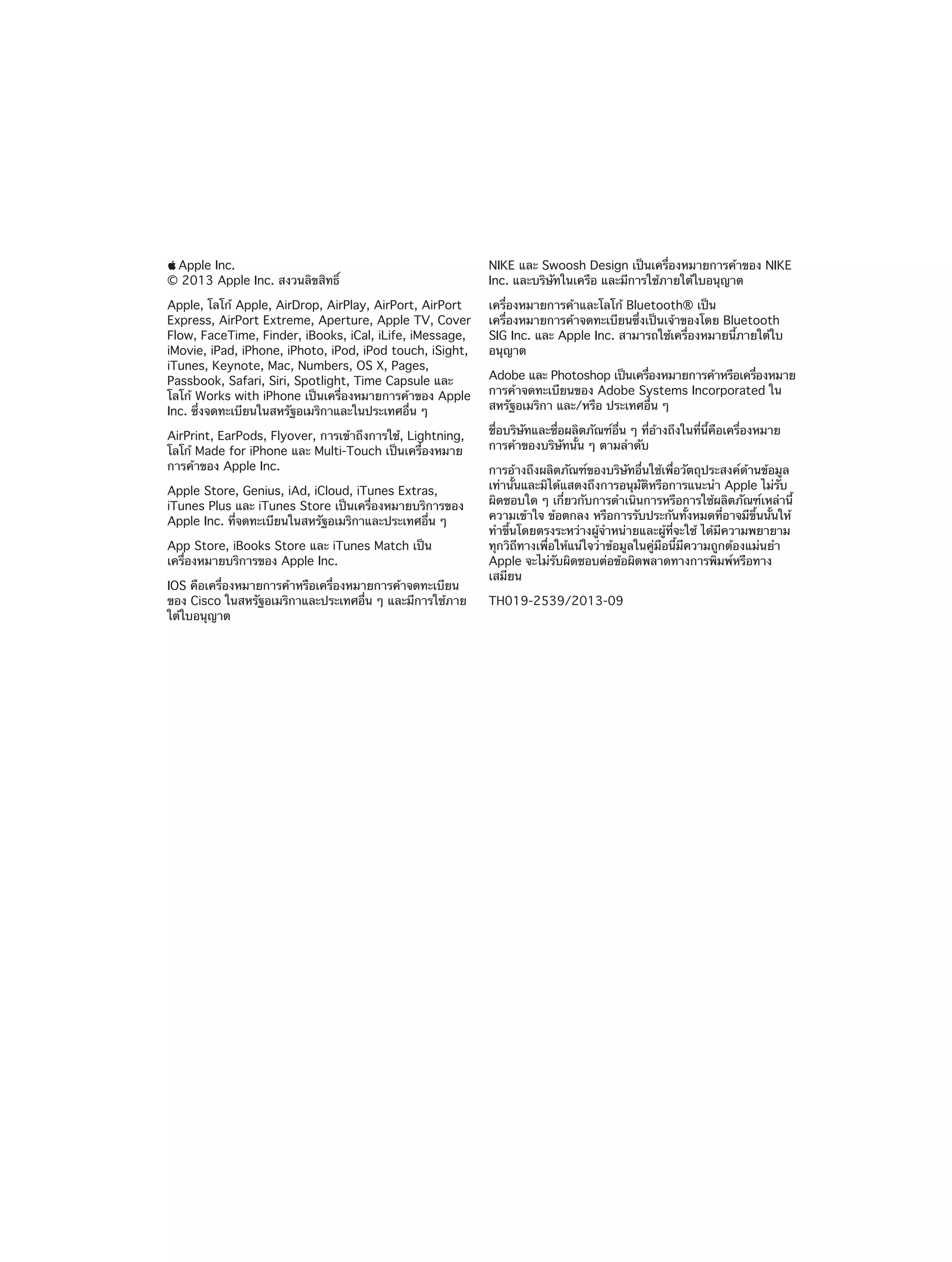 KKApple Inc.

NIKE และ Swoosh Design เป็นเครื่องหมายการค้าของ NIKE
Inc. และบริษัทในเครือ และมีการใช้ภายใต้ใบอนุญาต

Apple, โลโก้ Apple, AirDrop, AirPlay, AirPort, AirPort
Express, AirPort Extreme, Aperture, Apple TV, Cover
Flow, FaceTime, Finder, iBooks, iCal, iLife, iMessage,
iMovie, iPad, iPhone, iPhoto, iPod, iPod touch, iSight,
iTunes, Keynote, Mac, Numbers, OS X, Pages,
Passbook, Safari, Siri, Spotlight, Time Capsule และ
โลโก้ Works with iPhone เป็นเครื่องหมายการค้าของ Apple
Inc. ซึ่งจดทะเบียนในสหรัฐอเมริกาและในประเทศอื่น ๆ

เครื่องหมายการค้าและโลโก้ Bluetooth® เป็น
เครื่องหมายการค้าจดทะเบียนซึ่งเป็นเจ้าของโดย Bluetooth
SIG Inc. และ Apple Inc. สามารถใช้เครื่องหมายนี้ภายใต้ใบ
อนุญาต

© 2013 Apple Inc. สงวนลิขสิทธิ์

AirPrint, EarPods, Flyover, การเข้าถึงการใช้, Lightning,
โลโก้ Made for iPhone และ Multi-Touch เป็นเครื่องหมาย
การค้าของ Apple Inc.
Apple Store, Genius, iAd, iCloud, iTunes Extras,
iTunes Plus และ iTunes Store เป็นเครื่องหมายบริการของ
Apple Inc. ที่จดทะเบียนในสหรัฐอเมริกาและประเทศอื่น ๆ
App Store, iBooks Store และ iTunes Match เป็น
เครื่องหมายบริการของ Apple Inc.
IOS คือเครื่องหมายการค้าหรือเครื่องหมายการค้าจดทะเบียน
ของ Cisco ในสหรัฐอเมริกาและประเทศอื่น ๆ และมีการใช้ภาย
ใต้ใบอนุญาต

Adobe และ Photoshop เป็นเครืองหมายการค้าหรือเครืองหมาย
่
่
การค้าจดทะเบียนของ Adobe Systems Incorporated ใน
สหรัฐอเมริกา และ/หรือ ประเทศอื่น ๆ
ชื่อบริษัทและชื่อผลิตภัณฑ์อื่น ๆ ที่อ้างถึงในที่นี้คือเครื่องหมาย
การค้าของบริษัทนั้น ๆ ตามลำ�ดับ
การอ้างถึงผลิตภัณฑ์ของบริษัทอื่นใช้เพื่อวัตถุประสงค์ด้านข้อมูล
เท่านั้นและมิได้แสดงถึงการอนุมัติหรือการแนะนำ� Apple ไม่รับ
ผิดชอบใด ๆ เกี่ยวกับการดำ�เนินการหรือการใช้ผลิตภัณฑ์เหล่านี้
ความเข้าใจ ข้อตกลง หรือการรับประกันทั้งหมดที่อาจมีขึ้นนั้นให้
ทำ�ขึ้นโดยตรงระหว่างผู้จำ�หน่ายและผู้ที่จะใช้ ได้มีความพยายาม
ทุกวิถีทางเพื่อให้แน่ใจว่าข้อมูลในคู่มือนี้มีความถูกต้องแม่นยำ�
Apple จะไม่รับผิดชอบต่อข้อผิดพลาดทางการพิมพ์หรือทาง
เสมียน
TH019-2539/2013-09

 