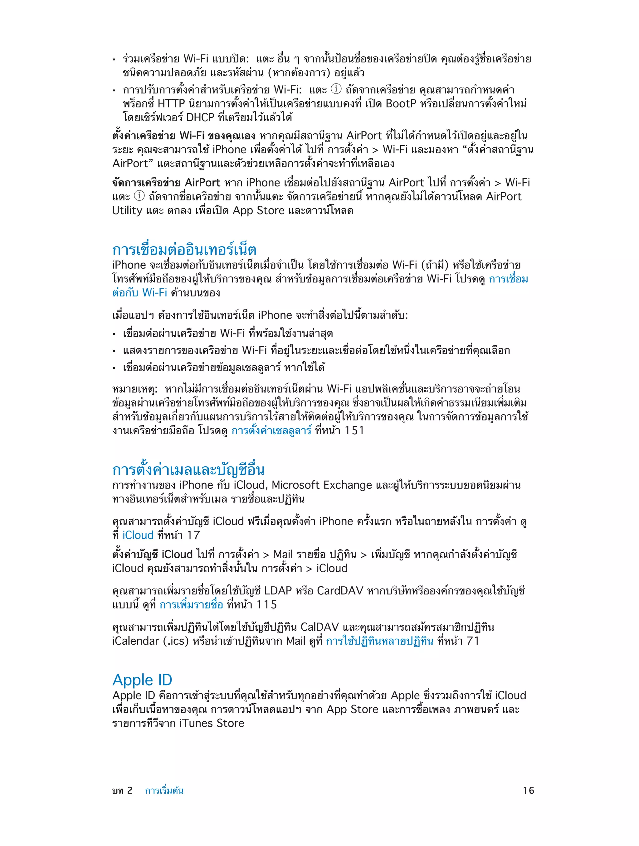 ••
••

ร่วมเครือข่าย Wi-Fi แบบปิด:  แตะ อื่น ๆ จากนั้นป้อนชื่อของเครือข่ายปิด คุณต้องรู้ชื่อเครือข่าย
ชนิดความปลอดภัย และรหัสผ่าน (หากต้องการ) อยู่แล้ว
การปรับการตั้งค่าสำ�หรับเครือข่าย Wi-Fi:  แตะ  ถัดจากเครือข่าย คุณสามารถกำ�หนดค่า
พร็อกซี่ HTTP นิยามการตั้งค่าให้เป็นเครือข่ายแบบคงที่ เปิด BootP หรือเปลี่ยนการตั้งค่าใหม่
โดยเซิร์ฟเวอร์ DHCP ที่เตรียมไว้แล้วได้

ตั้งค่าเครือข่าย Wi-Fi ของคุณเอง หากคุณมีสถานีฐาน AirPort ที่ไม่ได้ก�หนดไว้เปิดอยู่และอยู่ใน
ำ
ระยะ คุณจะสามารถใช้ iPhone เพื่อตั้งค่าได้ ไปที่ การตั้งค่า > Wi-Fi และมองหา “ตั้งค่าสถานีฐาน
AirPort” แตะสถานีฐานและตัวช่วยเหลือการตั้งค่าจะทำ�ที่เหลือเอง
จัดการเครือข่าย AirPort หาก iPhone เชื่อมต่อไปยังสถานีฐาน AirPort ไปที่ การตั้งค่า > Wi-Fi
แตะ
ถัดจากชื่อเครือข่าย จากนั้นแตะ จัดการเครือข่ายนี้ หากคุณยังไม่ได้ดาวน์โหลด AirPort
Utility แตะ ตกลง เพื่อเปิด App Store และดาวน์โหลด

การเชื่อมต่ออินเทอร์เน็ต

iPhone จะเชื่อมต่อกับอินเทอร์เน็ตเมื่อจำ�เป็น โดยใช้การเชื่อมต่อ Wi-Fi (ถ้ามี) หรือใช้เครือข่าย
โทรศัพท์มือถือของผู้ให้บริการของคุณ สำ�หรับข้อมูลการเชื่อมต่อเครือข่าย Wi-Fi โปรดดู การเชื่อม
ต่อกับ Wi-Fi ด้านบนของ
เมื่อแอปฯ ต้องการใช้อินเทอร์เน็ต iPhone จะทำ�สิ่งต่อไปนี้ตามลำ�ดับ:
••
••
••

เชื่อมต่อผ่านเครือข่าย Wi-Fi ที่พร้อมใช้งานล่าสุด

แสดงรายการของเครือข่าย Wi-Fi ที่อยู่ในระยะและเชื่อต่อโดยใช้หนึ่งในเครือข่ายที่คุณเลือก
เชื่อมต่อผ่านเครือข่ายข้อมูลเซลลูลาร์ หากใช้ได้

หมายเหตุ:  หากไม่มีการเชื่อมต่ออินเทอร์เน็ตผ่าน Wi-Fi แอปพลิเคชั่นและบริการอาจจะถ่ายโอน
ข้อมูลผ่านเครือข่ายโทรศัพท์มอถือของผูให้บริการของคุณ ซึงอาจเป็นผลให้เกิดค่าธรรมเนียมเพิมเติม
ื
้
่
่
สำ�หรับข้อมูลเกี่ยวกับแผนการบริการไร้สายให้ติดต่อผู้ให้บริการของคุณ ในการจัดการข้อมูลการใช้
งานเครือข่ายมือถือ โปรดดู การตั้งค่าเซลลูลาร์ ที่หน้า 151

การตั้งค่าเมลและบัญชีอื่น

การทำ�งานของ iPhone กับ iCloud, Microsoft Exchange และผู้ให้บริการระบบยอดนิยมผ่าน
ทางอินเทอร์เน็ตสำ�หรับเมล รายชื่อและปฏิทิน
คุณสามารถตั้งค่าบัญชี iCloud ฟรีเมื่อคุณตั้งค่า iPhone ครั้งแรก หรือในถายหลังใน การตั้งค่า ดู
ที่ iCloud ที่หน้า 17
ตั้งค่าบัญชี iCloud ไปที่ การตั้งค่า > Mail รายชื่อ ปฏิทิน > เพิ่มบัญชี หากคุณกำ�ลังตั้งค่าบัญชี
iCloud คุณยังสามารถทำ�สิ่งนั้นใน การตั้งค่า > iCloud
คุณสามารถเพิ่มรายชื่อโดยใช้บัญชี LDAP หรือ CardDAV หากบริษัทหรือองค์กรของคุณใช้บัญชี
แบบนี้ ดูที่ การเพิ่มรายชื่อ ที่หน้า 115
คุณสามารถเพิ่มปฏิทินได้โดยใช้บัญชีปฏิทิน CalDAV และคุณสามารถสมัครสมาชิกปฏิทิน
iCalendar (.ics) หรือนำ�เข้าปฏิทินจาก Mail ดูที่ การใช้ปฏิทินหลายปฏิทิน ที่หน้า 71

Apple ID

Apple ID คือการเข้าสู่ระบบที่คุณใช้สำ�หรับทุกอย่างที่คุณทำ�ด้วย Apple ซึ่งรวมถึงการใช้ iCloud
เพื่อเก็บเนื้อหาของคุณ การดาวน์โหลดแอปฯ จาก App Store และการซื้อเพลง ภาพยนตร์ และ
รายการทีวีจาก iTunes Store

	

บท 2    การเริ่มต้น	

16

 