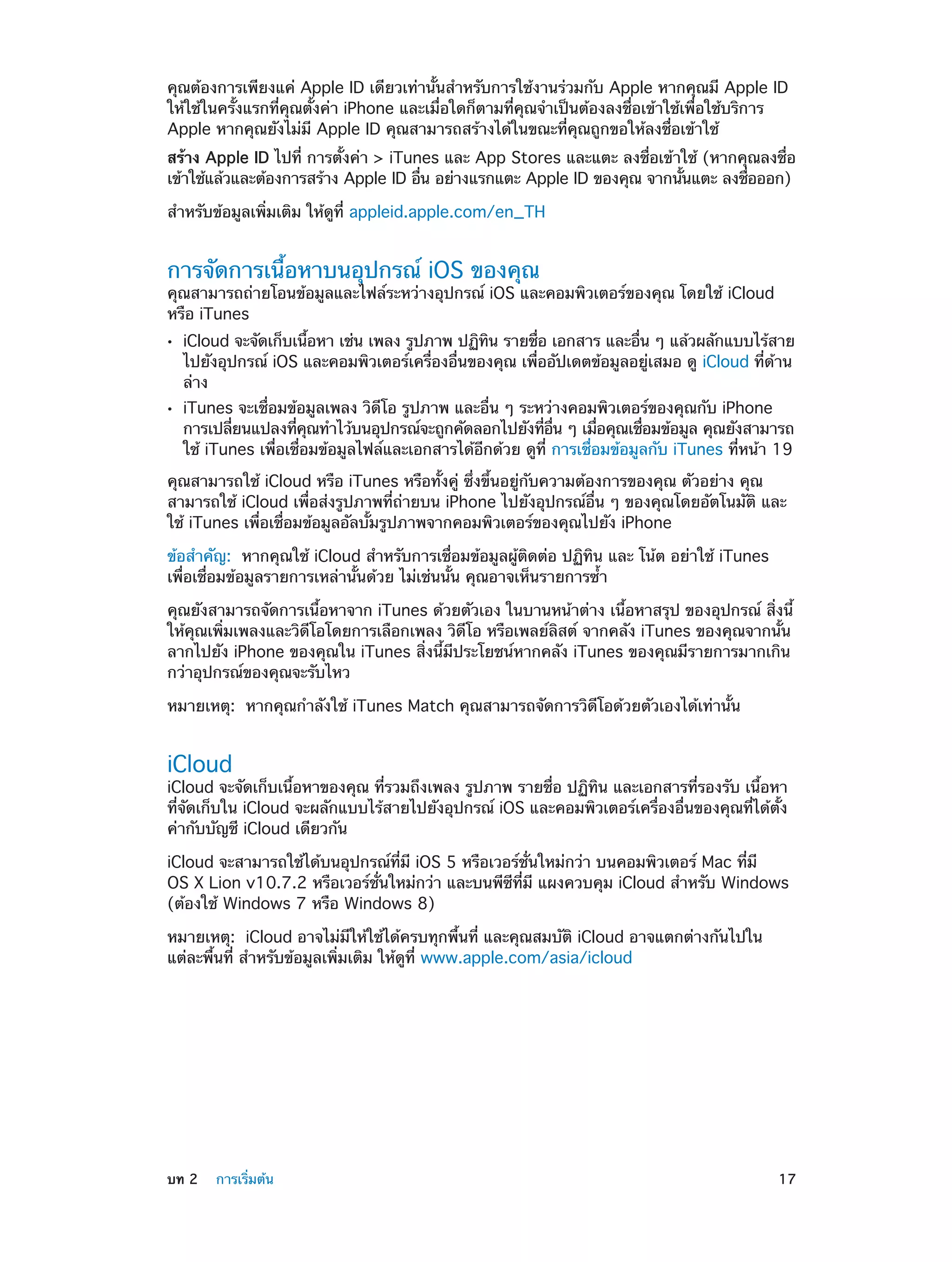 คุณต้องการเพียงแค่ Apple ID เดียวเท่านั้นสำ�หรับการใช้งานร่วมกับ Apple หากคุณมี Apple ID
ให้ใช้ในครั้งแรกที่คุณตั้งค่า iPhone และเมื่อใดก็ตามที่คุณจำ�เป็นต้องลงชื่อเข้าใช้เพื่อใช้บริการ
Apple หากคุณยังไม่มี Apple ID คุณสามารถสร้างได้ในขณะที่คุณถูกขอให้ลงชื่อเข้าใช้
สร้าง Apple ID ไปที่ การตั้งค่า > iTunes และ App Stores และแตะ ลงชื่อเข้าใช้ (หากคุณลงชื่อ
เข้าใช้แล้วและต้องการสร้าง Apple ID อืน อย่างแรกแตะ Apple ID ของคุณ จากนันแตะ ลงชือออก)
่
้
่
สำ�หรับข้อมูลเพิ่มเติม ให้ดูที่ appleid.apple.com/en_TH

การจัดการเนื้อหาบนอุปกรณ์ iOS ของคุณ

คุณสามารถถ่ายโอนข้อมูลและไฟล์ระหว่างอุปกรณ์ iOS และคอมพิวเตอร์ของคุณ โดยใช้ iCloud
หรือ iTunes
••

••

iCloud จะจัดเก็บเนือหา เช่น เพลง รูปภาพ ปฏิทน รายชือ เอกสาร และอืน ๆ แล้วผลักแบบไร้สาย
้
ิ
่
่
ไปยังอุปกรณ์ iOS และคอมพิวเตอร์เครื่องอื่นของคุณ เพื่ออัปเดตข้อมูลอยู่เสมอ ดู iCloud ที่ด้าน
ล่าง
iTunes จะเชื่อมข้อมูลเพลง วิดีโอ รูปภาพ และอื่น ๆ ระหว่างคอมพิวเตอร์ของคุณกับ iPhone
การเปลียนแปลงทีคณทำ�ไว้บนอุปกรณ์จะถูกคัดลอกไปยังทีอน ๆ เมือคุณเชือมข้อมูล คุณยังสามารถ
่
่ ุ
่ ่ื
่
่
ใช้ iTunes เพื่อเชื่อมข้อมูลไฟล์และเอกสารได้อีกด้วย ดูที่ การเชื่อมข้อมูลกับ iTunes ที่หน้า 19

คุณสามารถใช้ iCloud หรือ iTunes หรือทั้งคู่ ซึ่งขึ้นอยู่กับความต้องการของคุณ ตัวอย่าง คุณ
สามารถใช้ iCloud เพื่อส่งรูปภาพที่ถ่ายบน iPhone ไปยังอุปกรณ์อื่น ๆ ของคุณโดยอัตโนมัติ และ
ใช้ iTunes เพื่อเชื่อมข้อมูลอัลบั้มรูปภาพจากคอมพิวเตอร์ของคุณไปยัง iPhone
ข้อสำ�คัญ:  หากคุณใช้ iCloud สำ�หรับการเชื่อมข้อมูลผู้ติดต่อ ปฏิทิน และ โน้ต อย่าใช้ iTunes
เพื่อเชื่อมข้อมูลรายการเหล่านั้นด้วย ไม่เช่นนั้น คุณอาจเห็นรายการซ้ำ�
คุณยังสามารถจัดการเนื้อหาจาก iTunes ด้วยตัวเอง ในบานหน้าต่าง เนื้อหาสรุป ของอุปกรณ์ สิ่งนี้
ให้คุณเพิ่มเพลงและวิดีโอโดยการเลือกเพลง วิดีโอ หรือเพลย์ลิสต์ จากคลัง iTunes ของคุณจากนั้น
ลากไปยัง iPhone ของคุณใน iTunes สิ่งนี้มีประโยชน์หากคลัง iTunes ของคุณมีรายการมากเกิน
กว่าอุปกรณ์ของคุณจะรับไหว
หมายเหตุ:  หากคุณกำ�ลังใช้ iTunes Match คุณสามารถจัดการวิดีโอด้วยตัวเองได้เท่านั้น

iCloud

iCloud จะจัดเก็บเนื้อหาของคุณ ที่รวมถึงเพลง รูปภาพ รายชื่อ ปฏิทิน และเอกสารที่รองรับ เนื้อหา
ที่จัดเก็บใน iCloud จะผลักแบบไร้สายไปยังอุปกรณ์ iOS และคอมพิวเตอร์เครื่องอื่นของคุณที่ได้ตั้ง
ค่ากับบัญชี iCloud เดียวกัน
iCloud จะสามารถใช้ได้บนอุปกรณ์ที่มี iOS 5 หรือเวอร์ชั่นใหม่กว่า บนคอมพิวเตอร์ Mac ที่มี
OS X Lion v10.7.2 หรือเวอร์ชั่นใหม่กว่า และบนพีซีที่มี แผงควบคุม iCloud สำ�หรับ Windows
(ต้องใช้ Windows 7 หรือ Windows 8)
หมายเหตุ:  iCloud อาจไม่มีให้ใช้ได้ครบทุกพื้นที่ และคุณสมบัติ iCloud อาจแตกต่างกันไปใน
แต่ละพื้นที่ สำ�หรับข้อมูลเพิ่มเติม ให้ดูที่ www.apple.com/asia/icloud

	

บท 2    การเริ่มต้น	

17

 