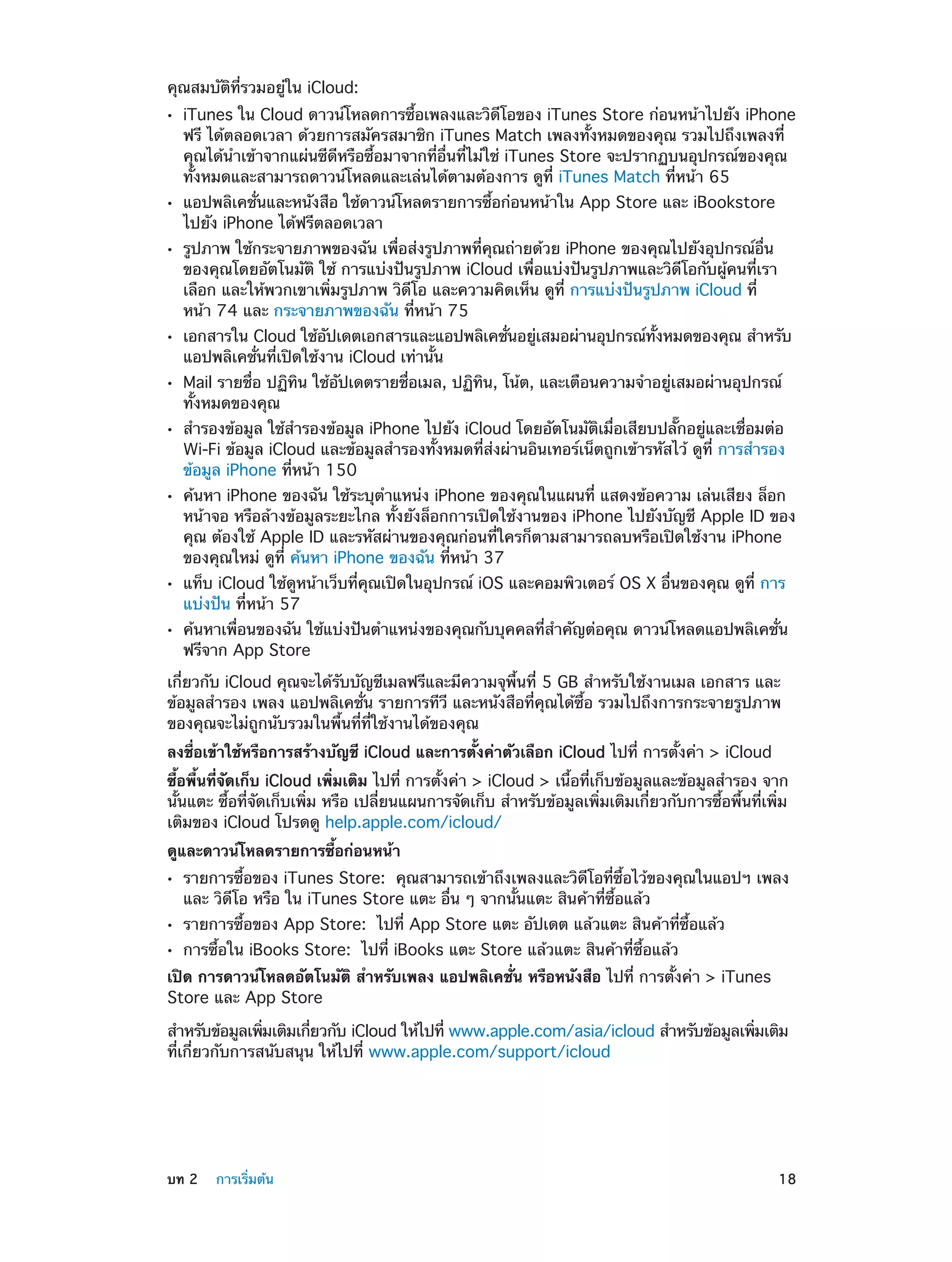 คุณสมบัติที่รวมอยู่ใน iCloud:
••

••
••

••
••
••

••

••
••

iTunes ใน Cloud ดาวน์โหลดการซื้อเพลงและวิดีโอของ iTunes Store ก่อนหน้าไปยัง iPhone
ฟรี ได้ตลอดเวลา ด้วยการสมัครสมาชิก iTunes Match เพลงทั้งหมดของคุณ รวมไปถึงเพลงที่
คุณได้นำ�เข้าจากแผ่นซีดีหรือซื้อมาจากที่อื่นที่ไม่ใช่ iTunes Store จะปรากฏบนอุปกรณ์ของคุณ
ทั้งหมดและสามารถดาวน์โหลดและเล่นได้ตามต้องการ ดูที่ iTunes Match ที่หน้า 65
แอปพลิเคชั่นและหนังสือ ใช้ดาวน์โหลดรายการซื้อก่อนหน้าใน App Store และ iBookstore
ไปยัง iPhone ได้ฟรีตลอดเวลา

รูปภาพ ใช้กระจายภาพของฉัน เพื่อส่งรูปภาพที่คุณถ่ายด้วย iPhone ของคุณไปยังอุปกรณ์อื่น
ของคุณโดยอัตโนมัติ ใช้ การแบ่งปันรูปภาพ iCloud เพื่อแบ่งปันรูปภาพและวิดีโอกับผู้คนที่เรา
เลือก และให้พวกเขาเพิ่มรูปภาพ วิดีโอ และความคิดเห็น ดูที่ การแบ่งปันรูปภาพ iCloud ที่
หน้า 74 และ กระจายภาพของฉัน ที่หน้า 75

เอกสารใน Cloud ใช้อปเดตเอกสารและแอปพลิเคชันอยูเสมอผ่านอุปกรณ์ทงหมดของคุณ สำ�หรับ
ั
่
่
้ั
แอปพลิเคชั่นที่เปิดใช้งาน iCloud เท่านั้น

Mail รายชื่อ ปฏิทิน ใช้อัปเดตรายชื่อเมล, ปฏิทิน, โน้ต, และเตือนความจำ�อยู่เสมอผ่านอุปกรณ์
ทั้งหมดของคุณ
สำ�รองข้อมูล ใช้สำ�รองข้อมูล iPhone ไปยัง iCloud โดยอัตโนมัติเมื่อเสียบปลั๊กอยู่และเชื่อมต่อ
Wi-Fi ข้อมูล iCloud และข้อมูลสำ�รองทั้งหมดที่ส่งผ่านอินเทอร์เน็ตถูกเข้ารหัสไว้ ดูที่ การสำ�รอง
ข้อมูล iPhone ที่หน้า 150

ค้นหา iPhone ของฉัน ใช้ระบุตำ�แหน่ง iPhone ของคุณในแผนที่ แสดงข้อความ เล่นเสียง ล็อก
หน้าจอ หรือล้างข้อมูลระยะไกล ทั้งยังล็อกการเปิดใช้งานของ iPhone ไปยังบัญชี Apple ID ของ
คุณ ต้องใช้ Apple ID และรหัสผ่านของคุณก่อนที่ใครก็ตามสามารถลบหรือเปิดใช้งาน iPhone
ของคุณใหม่ ดูที่ ค้นหา iPhone ของฉัน ที่หน้า 37
แท็บ iCloud ใช้ดูหน้าเว็บที่คุณเปิดในอุปกรณ์ iOS และคอมพิวเตอร์ OS X อื่นของคุณ ดูที่ การ
แบ่งปัน ที่หน้า 57

ค้นหาเพื่อนของฉัน ใช้แบ่งปันตำ�แหน่งของคุณกับบุคคลที่สำ�คัญต่อคุณ ดาวน์โหลดแอปพลิเคชั่น
ฟรีจาก App Store

เกี่ยวกับ iCloud คุณจะได้รับบัญชีเมลฟรีและมีความจุพื้นที่ 5 GB สำ�หรับใช้งานเมล เอกสาร และ
ข้อมูลสำ�รอง เพลง แอปพลิเคชั่น รายการทีวี และหนังสือที่คุณได้ซื้อ รวมไปถึงการกระจายรูปภาพ
ของคุณจะไม่ถูกนับรวมในพื้นที่ที่ใช้งานได้ของคุณ
ลงชื่อเข้าใช้หรือการสร้างบัญชี iCloud และการตั้งค่าตัวเลือก iCloud ไปที่ การตั้งค่า > iCloud
ซื้อพื้นที่จัดเก็บ iCloud เพิ่มเติม ไปที่ การตั้งค่า > iCloud > เนื้อที่เก็บข้อมูลและข้อมูลสำ�รอง จาก
นั้นแตะ ซื้อที่จัดเก็บเพิ่ม หรือ เปลี่ยนแผนการจัดเก็บ สำ�หรับข้อมูลเพิ่มเติมเกี่ยวกับการซื้อพื้นที่เพิ่ม
เติมของ iCloud โปรดดู help.apple.com/icloud/
ดูและดาวน์โหลดรายการซื้อก่อนหน้า
••
••
••

รายการซื้อของ iTunes Store: คุณสามารถเข้าถึงเพลงและวิดีโอที่ซื้อไว้ของคุณในแอปฯ เพลง
และ วิดีโอ หรือ ใน iTunes Store แตะ อื่น ๆ จากนั้นแตะ สินค้าที่ซื้อแล้ว
รายการซื้อของ App Store: ไปที่ App Store แตะ อัปเดต แล้วแตะ สินค้าที่ซื้อแล้ว
การซื้อใน iBooks Store: ไปที่ iBooks แตะ Store แล้วแตะ สินค้าที่ซื้อแล้ว

เปิด การดาวน์โหลดอัตโนมัติ สำ�หรับเพลง แอปพลิเคชั่น หรือหนังสือ ไปที่ การตั้งค่า > iTunes
Store และ App Store
สำ�หรับข้อมูลเพิมเติมเกียวกับ iCloud ให้ไปที่ www.apple.com/asia/icloud สำ�หรับข้อมูลเพิมเติม
่
่
่
ที่เกี่ยวกับการสนับสนุน ให้ไปที่ www.apple.com/support/icloud

	

บท 2    การเริ่มต้น	

18

 