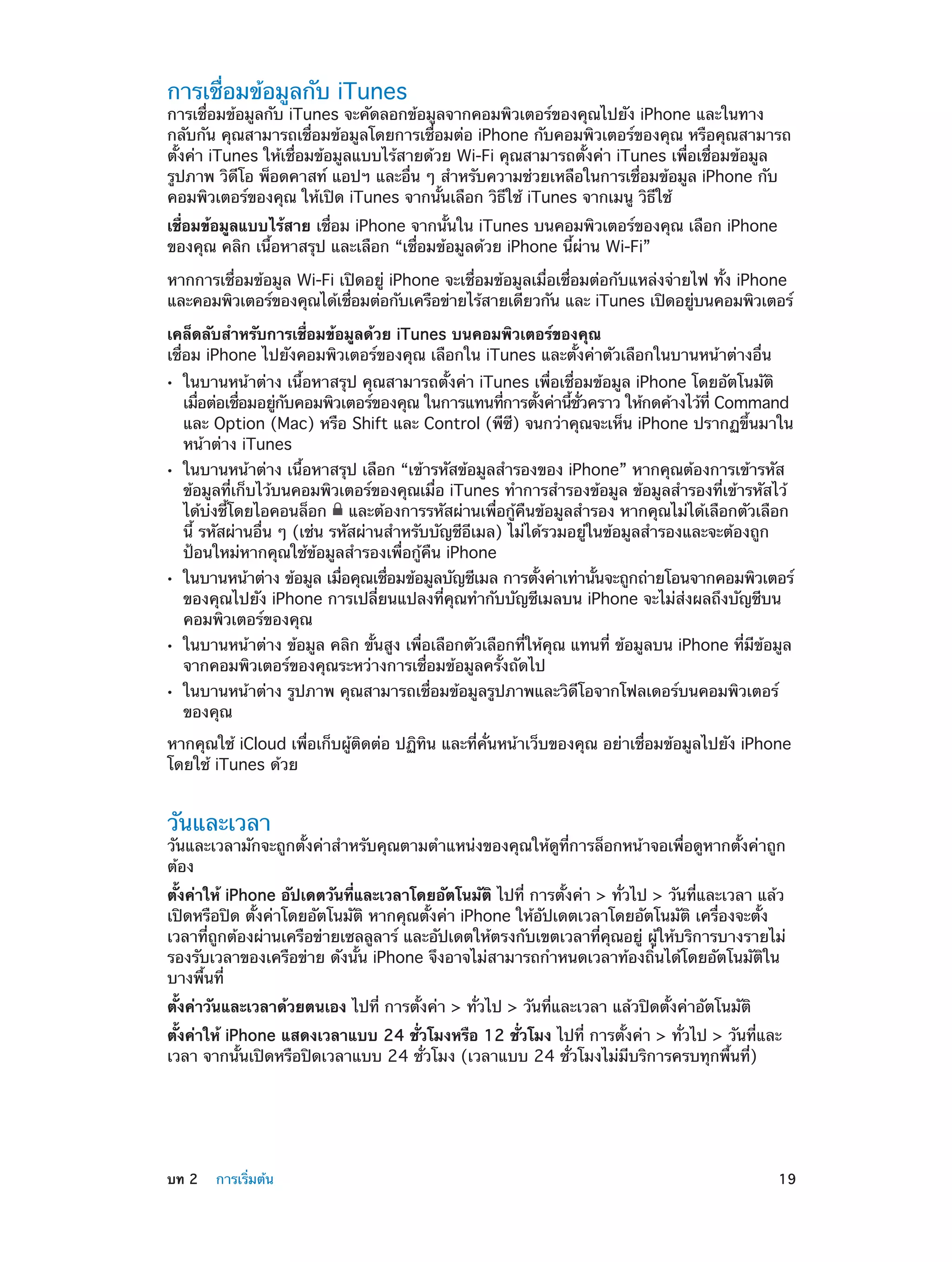 การเชื่อมข้อมูลกับ iTunes

การเชื่อมข้อมูลกับ iTunes จะคัดลอกข้อมูลจากคอมพิวเตอร์ของคุณไปยัง iPhone และในทาง
กลับกัน คุณสามารถเชื่อมข้อมูลโดยการเชื่อมต่อ iPhone กับคอมพิวเตอร์ของคุณ หรือคุณสามารถ
ตั้งค่า iTunes ให้เชื่อมข้อมูลแบบไร้สายด้วย Wi-Fi คุณสามารถตั้งค่า iTunes เพื่อเชื่อมข้อมูล
รูปภาพ วิดีโอ พ็อดคาสท์ แอปฯ และอื่น ๆ สำ�หรับความช่วยเหลือในการเชื่อมข้อมูล iPhone กับ
คอมพิวเตอร์ของคุณ ให้เปิด iTunes จากนั้นเลือก วิธีใช้ iTunes จากเมนู วิธีใช้
เชื่อมข้อมูลแบบไร้สาย เชื่อม iPhone จากนั้นใน iTunes บนคอมพิวเตอร์ของคุณ เลือก iPhone
ของคุณ คลิก เนื้อหาสรุป และเลือก “เชื่อมข้อมูลด้วย iPhone นี้ผ่าน Wi-Fi”
หากการเชื่อมข้อมูล Wi-Fi เปิดอยู่ iPhone จะเชื่อมข้อมูลเมื่อเชื่อมต่อกับแหล่งจ่ายไฟ ทั้ง iPhone
และคอมพิวเตอร์ของคุณได้เชือมต่อกับเครือข่ายไร้สายเดียวกัน และ iTunes เปิดอยูบนคอมพิวเตอร์
่
่
เคล็ดลับสำ�หรับการเชื่อมข้อมูลด้วย iTunes บนคอมพิวเตอร์ของคุณ
เชื่อม iPhone ไปยังคอมพิวเตอร์ของคุณ เลือกใน iTunes และตั้งค่าตัวเลือกในบานหน้าต่างอื่น
••

••

••

••
••

ในบานหน้าต่าง เนื้อหาสรุป คุณสามารถตั้งค่า iTunes เพื่อเชื่อมข้อมูล iPhone โดยอัตโนมัติ
เมือต่อเชือมอยูกบคอมพิวเตอร์ของคุณ ในการแทนทีการตังค่านีชวคราว ให้กดค้างไว้ท่ี Command
่
่
่ ั
่
้
้ ่ั
และ Option (Mac) หรือ Shift และ Control (พีซี) จนกว่าคุณจะเห็น iPhone ปรากฏขึ้นมาใน
หน้าต่าง iTunes
ในบานหน้าต่าง เนื้อหาสรุป เลือก “เข้ารหัสข้อมูลสำ�รองของ iPhone” หากคุณต้องการเข้ารหัส
ข้อมูลที่เก็บไว้บนคอมพิวเตอร์ของคุณเมื่อ iTunes ทำ�การสำ�รองข้อมูล ข้อมูลสำ�รองที่เข้ารหัสไว้
ได้บ่งชี้โดยไอคอนล็อก และต้องการรหัสผ่านเพื่อกู้คืนข้อมูลสำ�รอง หากคุณไม่ได้เลือกตัวเลือก
นี้ รหัสผ่านอื่น ๆ (เช่น รหัสผ่านสำ�หรับบัญชีอีเมล) ไม่ได้รวมอยู่ในข้อมูลสำ�รองและจะต้องถูก
ป้อนใหม่หากคุณใช้ข้อมูลสำ�รองเพื่อกู้คืน iPhone

ในบานหน้าต่าง ข้อมูล เมือคุณเชือมข้อมูลบัญชีเมล การตังค่าเท่านันจะถูกถ่ายโอนจากคอมพิวเตอร์
่
่
้
้
ของคุณไปยัง iPhone การเปลี่ยนแปลงที่คุณทำ�กับบัญชีเมลบน iPhone จะไม่ส่งผลถึงบัญชีบน
คอมพิวเตอร์ของคุณ
ในบานหน้าต่าง ข้อมูล คลิก ขั้นสูง เพื่อเลือกตัวเลือกที่ให้คุณ แทนที่ ข้อมูลบน iPhone ที่มีข้อมูล
จากคอมพิวเตอร์ของคุณระหว่างการเชื่อมข้อมูลครั้งถัดไป
ในบานหน้าต่าง รูปภาพ คุณสามารถเชื่อมข้อมูลรูปภาพและวิดีโอจากโฟลเดอร์บนคอมพิวเตอร์
ของคุณ

หากคุณใช้ iCloud เพื่อเก็บผู้ติดต่อ ปฏิทิน และที่คั่นหน้าเว็บของคุณ อย่าเชื่อมข้อมูลไปยัง iPhone
โดยใช้ iTunes ด้วย

วันและเวลา

วันและเวลามักจะถูกตั้งค่าสำ�หรับคุณตามตำ�แหน่งของคุณให้ดูที่การล็อกหน้าจอเพื่อดูหากตั้งค่าถูก
ต้อง
ตั้งค่าให้ iPhone อัปเดตวันที่และเวลาโดยอัตโนมัติ ไปที่ การตั้งค่า > ทั่วไป > วันที่และเวลา แล้ว
เปิดหรือปิด ตั้งค่าโดยอัตโนมัติ หากคุณตั้งค่า iPhone ให้อัปเดตเวลาโดยอัตโนมัติ เครื่องจะตั้ง
เวลาที่ถูกต้องผ่านเครือข่ายเซลลูลาร์ และอัปเดตให้ตรงกับเขตเวลาที่คุณอยู่ ผู้ให้บริการบางรายไม่
รองรับเวลาของเครือข่าย ดังนั้น iPhone จึงอาจไม่สามารถกำ�หนดเวลาท้องถิ่นได้โดยอัตโนมัติใน
บางพื้นที่
ตั้งค่าวันและเวลาด้วยตนเอง ไปที่ การตั้งค่า > ทั่วไป > วันที่และเวลา แล้วปิดตั้งค่าอัตโนมัติ
ตั้งค่าให้ iPhone แสดงเวลาแบบ 24 ชั่วโมงหรือ 12 ชั่วโมง ไปที่ การตั้งค่า > ทั่วไป > วันที่และ
เวลา จากนั้นเปิดหรือปิดเวลาแบบ 24 ชั่วโมง (เวลาแบบ 24 ชั่วโมงไม่มีบริการครบทุกพื้นที่)

	

บท 2    การเริ่มต้น	

19

 